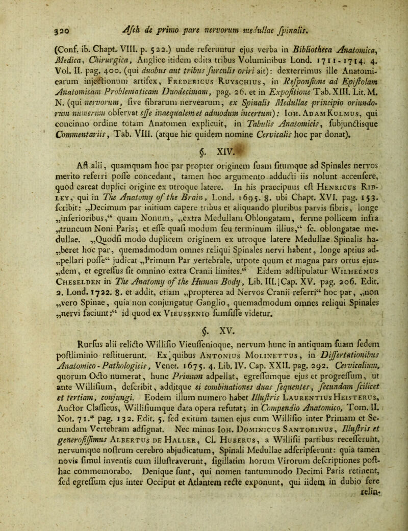 (Conf. ib. Chapt. VIII. p. 522.) unde referuntur ejus verba in Bibliotheca Anatomica, Medica, Chirurgica, Anglice itidem edita tribus Voluminibus Lond. 1711-1714. 4. Vol. II. pag, 400. (qui duobus aut tribus furcillis oriri ait): dexterrimus ille Anatomi- earum injectionum artifex, Fredericus Ruyschius, in Refponjione ad Epifolam Anatomicam Problematicam Duodecimam, pag. 26. et in Expojitioue Tab. XIII. Lit. M. N. (qui nervorum, Uve fibrarum nervearum, ex Spinalis Medullae principio oriundo- rum numerum obfervat ejje inaequalem et admodum incertum): Ioh. Ad am Kulmus, qui concinno ordine totam Anatomen explicuit, in Tabulis Anatomicis, fubjundisque Commentariis, Tab. VIII. (atque hic quidem nomine Cervicalis hoc par donat). $. XI vM Aft alii, quamquam hoc par propter originem fuam fitumque ad Spinales nervos merito referri polle concedant, tamen hoc argumento addudi iis nolunt accenfere, quod careat duplici origine ex utroque latere. In his praecipuus efl Henricus Rid- LEY, qui in The Anatomy of the Brain, Lond. 1695. 8* ubi Chapt. XVI. pag. 153. fcribit: „Dec.imum par initium capere tribus et aliquando pluribus parvis fibris, longe „inferioribus,44 quam Nonum, „extra Medullam Oblongatam, ferme pollicem infra „truncum Noni Paris; et efle quafi modum feu terminum illius,44 fc. oblongatae me- dullae. „Quodfi modo duplicem originem ex utroque latere Medullae Spinalis ha- beret hoc par, quemadmodum omnes reliqui Spinales nervi habent, longe aptius ad- „pellari polfe“ judicat „Primum Par vertebrale, utpote quum et magna pars ortus ejus« „dem, et egrelfus fit omnino extra Cranii limites.14 Eidem adflipulatur Wilhelmus Cheselden in The Anatomy of the Human Body, Lib. Ill.jCap. XV. pag. 206. Edit. 2. Lond. 1732. 8« et addit, etiam „propterea ad Nervos Cranii referri44 hoc par, „non „vero Spinae, quia non conjungatur Ganglio, quemadmodum omnes reliqui Spinales „nervi faciunt;44 id quod ex Vieussenio fumfille videtur. $. XV. Rurfus alii relido Willifio Vieulfenioque, nervum hunc in antiquam fuam fedein poftliminio reflituerunt. Ex ‘ quibus Antonius Molinettus, in Differt (itionibus Anatomico - Pathologicis, Venet. 167 5. 4. Lib. IV. Cap. XXII. pag. 292. Cervicalium, quorum Odo numerat, hunc Primum adpellat, egreiTumque ejus et progrelTum, ut ante Willifium, defcribit, additque ei combinationes duas fequentes , fecundam fcilicet et tertiam, conjungi. Eodem illum numero habet Illujlris LaurentiusHeisterus, Audor Clafficus, Willifiumque data opera refutat; in Compendio Anatomico, Tom. II. Not. 71.* pag. 132. Edit. 5. fed exitum tamen ejus cum Willifio inter Primam et Se- cundam Vertebram adfignat. Nec minus Ioh. Dominicus Santorinus, Illujlris et generoffjimus Albertus de Haller, Cl. Huberus, a Willifii partibus recefferunt, nervumque noftrum cerebro abjudicatum. Spinali Medullae adfcripferunt: quia tamen novis fimul inventis eum illufiraverunt, figillatim horum Virorum defcriptiones poft- hac commemorabo. Denique funt, qui nomen tantummodo Decimi Paris retinent, fed egreffum ejus inter Occiput et Atlantem rede exponunt, qui iidem in dubio fere