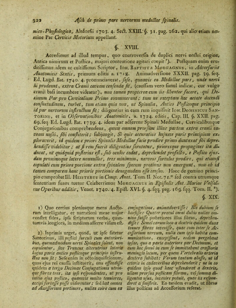 mlco-Phijfologica, Altdorfii 1703. 4. Sed. XXIII. §. 31. pag. 262» qui alio etiam no'*- mine Par Cervicis' Motorium appellant. §. XV11I, Accedimus ad illud tempus, quo controverfia de duplici nervi noflri origine,- Antica nimirum et Podica, majori contentione agitari coepit '). Poflquam enim eru- ditiflimus idem ac culti/fimus ScriptorT Ioh. Baptista Morgagnis, in Adverfariir Anatomicis Sextis, primum editis a. 1718. Animadverfione XXXII. pag. 39. feq. Ed. Lugd. Bat. 1740. 4. pronunciaverat, fefe, quamvis ea Medullae pars ,- unde nervi hi prodeunt, extra Cranii caveam cenfenda Jit, (caudam vero fiinul indicat, cur vulgo cranii bafi incumbere videatur), non tamen propter ea cum iis libenter facere, qui De- cimum Par pro Cervicalium Primo connumerant; tum ne receptam hac aetate docendi confuetudinem, turbet, tum etiam quia non, ut Spinalia, Antico Poficoque principio id par nervorum injtru&um fit; diligentius in eam rem inquifivit Ioh\ Doiumrcus San- torini, et in Obfervationibus Anatomicis, a. 1724. editis r Cap. III. §, XXII. pag.- 69.feq. Ed. Lugd. Bat. 1739; 4. idem par adferens Spinali Medullae, Cervicalibusque Conjugationibus comprehendens, quum omnem prorfitm illius partem extra cranii ca-- v eam nafci, fbi conflit erit; fubjungit, Si quis accuratius hujurce paris principium ex- ploraverit, id quidem e priori Spinalis Medullae facie prodire primo duntaxaf fbi depre- hendijfe videbitur ; at fi remfuerit diligentius fcmtatus, priores que propagines ita di• ducatut quidquid pojlerius efi, fub oculos cadat, deprehendet profebio, e Pofiico ejus- dem proximoque latere nonnullo s, tres minimum, nerveos fur culos prodire, qui etiamf copulati cum priore portione extra fpinalem fpecum protinus non emergunt, non ob id tamen comparem hanc prioris portionis denegandam efe cenfeo. Haec de gemino princi- pio comprobat 111. Heisterus in Comp. Anat. Tom. II. Not. 71.* fed contra utrumque fen tenti am fuam tuetur Celeberrimus Morgagnus in Ep i (eo lis Ant. Mariae Palfal- vae Operibus additis', Venet. 1740-4. Epifl. XVI. §. 4-fqq. pag. 169.fqq. Tom. II. *). §■ XIX.. 1) Quo certius pleniusque mens Anfto- conjugatione, animadvertijfe: Bis dubium fe rum intelligatur, et narrationi meae major haefifie: Quater procul omni dubio nullas om- eonftet fides, ipfa fcriptorum verba, quan- nino fuijje pofteriores illas fibras, deprchen- tumvis longiora, in medium afferre vifum eft. dijfie: Semel earum loco a dextris quidem duas tenues fibras invenijfe, quae cum inter fe Ac- 2) Inprimis urget, quod, ut' ipfe fatetur' cejforium nervum, nulla cum ipfo habita com- Santorinus, illi pcftici fur culi cum anteriori- mundatione, excepi(fient,- eodem pergebant bus, quemadmodum nervi Spinales folent, non ipfae, quo a parte anteriore par Decimum, et copulentur, fiive Truncus alterutrius lateris cum hoc fiinul in cum fe immittebant cr a foris hujus paris antico pofticoque principio infi.ru- meningis locum, per quem Vertebralis arteria Stus non fit: Sefeeni-m in oftoinquifitionum, dextera fubibat: Verum tantum abejfe, ut id quas ejus rei caulfa inftituerit, una offendijfie ceteris in cadaveribus deprehenderit ; ne in eo quidem a tergo Decimae Conjugationis utrin- quidem ipfo quod haec 'ofienderat a dextris,- que fibras tres, ita ipfii refpondentes, ut pro ullam prorfits pofiicam fibram, velfummadi- initio ejus pofiico, quamvis multo tenuiores, ligentia ufus, invenire potuit, quae iis refpon- accipi Jbrtajje pojfe viderentur; fed haS omnes der et a finifiris. Eo tandem evadit, ut fibras ad Auejforium pertinere, nullas coire cum ea illas pofticas ad Accefforium referat-