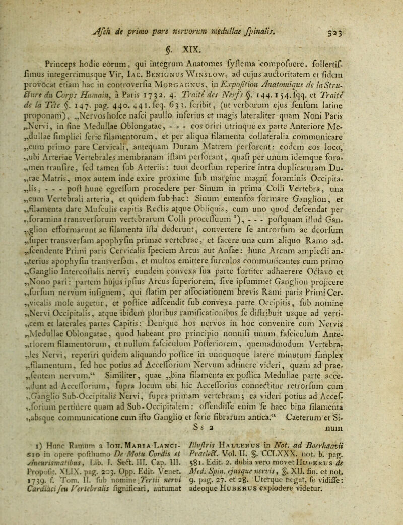 §. XIX. Princeps hodie eorum, qui integrum Anatomes fyflema eompofuere. follertif- fimus integerrimusque Vir, Iac. Benignus Winslow, ad cujus audoritatem et fidem provOcat etiam hac in controverfia Morgagnus, i a Expojitiou Anatomique de laStru- Aure du Corps Humain, a Paris 173 2. 4. Traite des Nerfs §. t44. 154. fqq. et Traite de la Tete 147. pag. 440. 441. feq. 63?. fcribit, (ut verborum ejus fenfum Jatine proponam), ,,Nervos liofce nafci paullo inferius et magis lateraJiter quam Noni Paris „Ncrvi, in fine Medullae Oblongatae, - - - eos oriri utrinque ex parte Anteriore Me- „dullae fimplici ferie filamentorum, et per aliqua filamenta collateralia communicare „cum primo pare Cervicali, antequam Duram Matrem perforent: eodem eos Joco, „ubi Arteriae Vertebrales membranam iflam perforant, quafi per unum idemque fora- „men tranfire, Jed tamen fub Arteriis: tum deorfum reperire intra duplicaturam Du- „rae Matris, mox autem inde exire proxime fub margine magni foraminis Occipita- lis, - - - pofi hunc egrellum procedere per Sinum in prima Colli Vertebra, una „cum Vertebrali arteria, et quidem fub hac: Sinum emenfos formare Ganglion, et ,,filamenta dare Mufculis capitis Redis atque Obliquis, cum uno quod defcendat per -.foramina transverlorum vertebrarum Colli procdluum '), - - - pofiquam ifiud Gan- glion efformarunt ac filamenta ifla dederunt, convertere fe antrorfum ac deorfum ,,1'uper transverfam apophyfin primae vertebrae, et facere una cum aliquo Ramo ad- „icendente Primi paris Cervicalis fpeciem Arcus aut Anfae: hunc Arcum ampledi an- terius apophyfin transverfam. et multos emittere lurculos communicantes cum primo „Gang!io Intercofialis nervi; eundem convexa fua parte fortiter adhaerere Odavo et „Nono pari: partem hujus ipfius Arcus luperiorem, five ipfummet Ganglion projicere „furfum nervum infignem, qui fiatim per alTociationem brevis Rami paris Primi Cer- „vicalis mole augetur, et pofiice adfcendit fub convexa parte Occipitis, lub nomine ,.Nervi Occipitalis, atque ibidem pluribus ramificationibus fe difiribuit usque ad verti- „cem et laterales partes Capitis: Denique hos nervos in hoc convenire cum Nervis „Medu!lae Oblongatae, quod habeant pro principio nonnifi unum fafciculum Ante- „riorem filamentorum, et nullum fafciculum Pofteriorem, quemadmodum Vertebra- -,!es Nervi, reperiri quidem aliquando pofiice in unoquoque latere minutum fimplex ,,filamentum, fed hoc potius ad AccelTbrium Nervum adtinere videri, quam ad prae- „fentem nervum.14 Similiter, quae „bina filamenta ex pofiica Medullae parte acce- „dunt ad AccelTbrium, fupra Jocum ubi hic Accefiorius conneditur retrorfum cum ..Ganglio Sub-Occipitalis Nervi, fijpra primam vertebram; ea videri potius ad Accefi ,,forium pertinere quam ad Sub - Occipitalem : offendilTe enim fe haec bina filamenta ,,absque communicatione cum ifio Ganglio et ferie fibrarum antica.44 Caeterum et Si- S s 2 .. num 1) Hunc Ramum a Ton. Maria Lanci- Jlluflris Halt.erus in Not. -ad Boerhaavii sio in opere pofrlmmo De Motu Cordis et Prarleff. Vol. II. §. CCLXXX. not. b. pag. Aneuriswatibus, Lib. I. Sed. 111. Cap. 111. 581* Edit. 2. dubia vero movet Huhekus de Prppolir. XI.IX. pag. 203. Opp. Edit. Venet. Med. Spin. ejusque nervis, §. XII. fin. et not. 1739. f. Tom. II. fub nomine.Tertii nervi 9. pag. 27- et 28. Uterque negat, fe vidifle: Cardiaci/eu Vertebralis fignilicari, autumat adeoquc Huqerus explodere videtur.