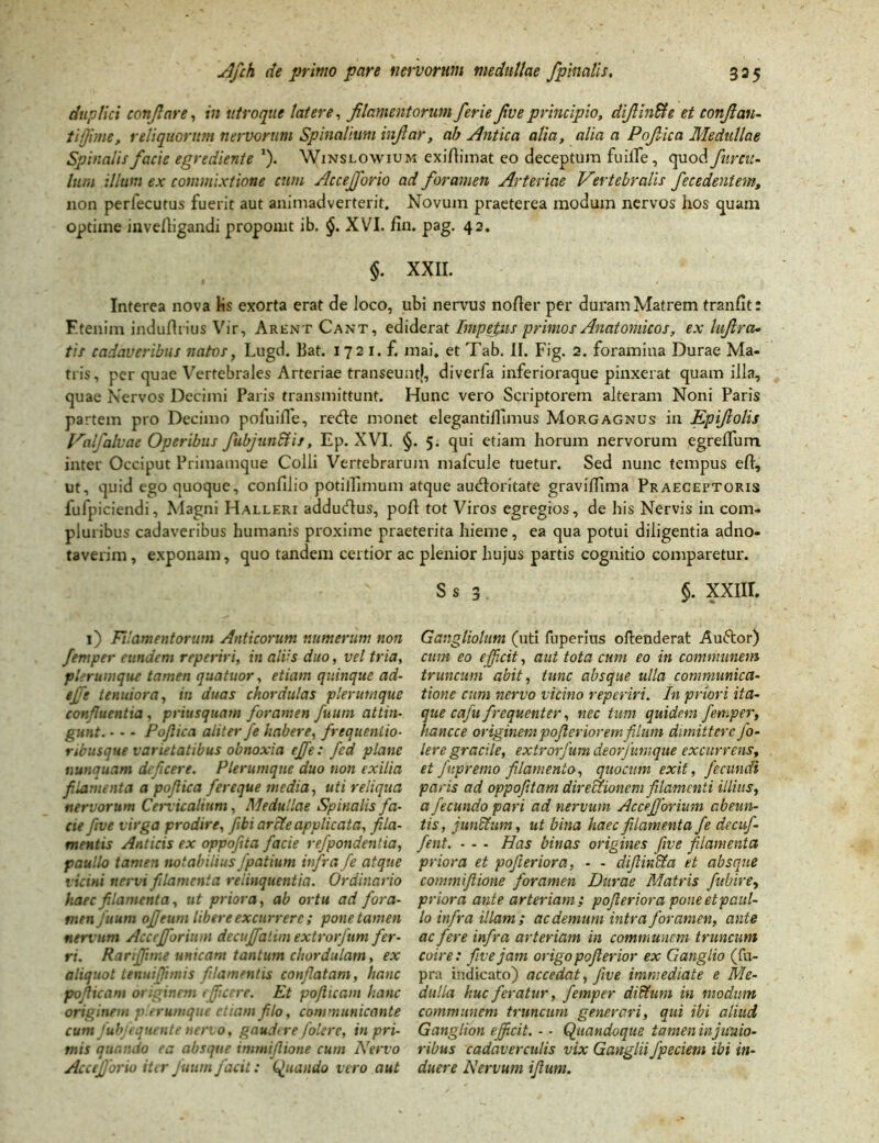 duplici conflare, in utroque latere, filamentorum ferie five principio, difiin&e et confian- tifime, reliquorum nervorum Spinalium infiar, ab Antica alia, alia a Pofiica Medullae Spinalis facie egrediente '). Winslowium exiAimat eo deceptum fu ille, quod Juven- ium illum ex commixtione cum Accejforio ad foramen Arteriae Vertebralis fecedentem, non periecutus fuerit aut animadverterit. Novum praeterea modum nervos hos quam optime invefligandi proponit ib. §. XVI. fin. pag. 42. §. XXII. Interea nova lis exorta erat de loco, ubi nervus nofter per duram Matrem tran/it: Etenim indufhius Vir, Arent Cant, ediderat Impetus primos Anatomicos, ex liijlra- tis cadaveribus natos, Lugd. liat. 172 1. f. mai, et Tab. II. Fig. 2. foramina Durae Ma- tris, per quae Vertebrales Arteriae transeunt}, diverfa inferioraque pinxerat quam illa, quae Nervos Decimi Paris transmittunt. Hunc vero Scriptorem alteram Noni Paris partem pro Decimo pofuifle, re<Ae monet elegantiiTimus Morgagnus in Epifiolis Valfalvae Operibus fubjun&is, Ep. XVI. §. 5. qui etiam horum nervorum egreffum inter Occiput Primamque Colli Vertebrarum mafcule tuetur. Sed nunc tempus eft, ut, quid ego quoque, confilio potillimum atque audloritate gravilfima Praeceptoris fufpiciendi, Magni Halleri addudlus, poA tot Viros egregios, de his Nervis in com- pluribus cadaveribus humanis proxime praeterita hieme, ea qua potui diligentia adno- taverim, exponam, quo tandem certior ac plenior hujus partis cognitio comparetur. s s 3 §. xxnr. 1) Filamentorum Anticorum numerum non femper eundem reperiri, in aliis duo, vel tria, plerumque tamen quatuor, etiam quinque ad- tffe tenuiora, in duas chordulas plerumque confluentia, priusquam foramen futim attin- gunt. - - - Pofiica aliter fe habere, frequentio- nbusque varietatibus obnoxia ejfe: fcd plane nunquam deficere. Plerumque duo non exilia filamenta a pofiica fereque media, uti reliqua nervorum Cervicalium, Medullae Spinalis fa- cie five virga prodire, febi arcte applicata, fila- mentis Anticis ex oppofita facie re/pondentia, paullo tamen notabilius fpatium infra fe atque vicini nervi filamenta relinquentia. Ordinario haec filamenta, ut priora, ab ortu ad fora- men Juum ofieum libere excurrere ; pone tamen nervum Accefforium decuffalim extrorfum fer- ri. Rarijfime unicam tantum chordulam, ex aliquot tenuiffmiis filamentis conflatam, hanc pofiicam originem efficere. Et poflicam hanc originem plerumque etiam filo, communicante cum fub/equente nervo, gaudere /olere, in pri- mis quando ea absque imtniflione cum Nervo Accefforio iter Juum facit: Quando vero aut Gangliolum (uti fuperius oftenderat Auftor) cum eo efficit, aut tota cum eo in communem truncum abit, tunc absque ulla communica- tione cum nervo vicino reperiri. In priori ita- que caju frequenter, nec tum quidem femper, hancce originem pofieriorem filum dimittere Jo- lere gracile, extrorfum deorfumque excurrens, et fupremo filamento, quocum exit, fecundi paris ad oppofitam directionem filamenti illius, a fecundo pari ad nervum Accefforium abeun- tis, junffium, ut bina haec filamenta fe decufi- fent. - - - Has binas origines five filamenta priora et pojieriora, - - diftincta et absque commiftione foramen Durae Matris fiubire, priora ante arteriam ; pojieriora pone etpaul- lo infra illam; ac demum intra foramen, ante ac fere infra arteriam in communem truncum coire: five jam origo pofierior ex Ganglio (fu- pra indicato) accedat, five immediate e Me- dulla huc feratur, femper diffium in modum communem truncum generari, qui ibi aliud Ganglion efficit. - - Quandoque tamen in junio- ribus cadaverculis vix Ganglii fpeciem ibi in- duere Nervum ifium.