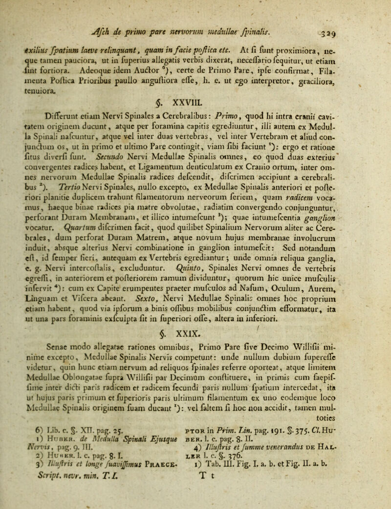 exilius fpatium laeve relinquant, quam in facie pofica etc. At fi finit proximiora, ne- que tamen pauciora, ut in fuperius allegati? verbis dixerat, necelfario fequitur, ut etiam fint fortiora. Adeoque idem Audior 6), certe de Primo Pare, ipfe confirmat. Fila- ineuta Pofiiea Prioribus paullo angufiiora elfe, h. e. ut ego interpretor, graciliora, tenuiora. §. XXVIIL Differunt etiam Nervi Spinales a Cerebralibus: Primo, quod Iii intra cranii cavi- tatem originem ducunt, atque per foramina capitis egrediuntur, illi autem ex Medul- la Spinali nafcuntur, atque vel inter duas vertebras, vel inter Vertebram et aliud con- junctum os, ut in primo et ultimo Pare contingit, viam fibi faciunt ergo et ratione litus diverfi funt. Secundo Nervi Medullae Spinalis omnes, eo quod duas exterius convergentes radices habent, et Ligamentum denticulatum ex Cranio ortum, inter om- nes nervorum Medullae Spinalis radices defcendit, difcrimen accipiunt a cerebrali- bus 2). Tertio Nervi Spinales, nullo excepto, ex Medullae Spinalis anteriori et pofie- riori planitie duplicem trahunt filamentorum nerveorum feriem, quam radicem voca- mus, haeque binae radices pia matre obvolutae, radiatim convergendo conjunguntur, perforant Duram Membranam, et illico intumefcunt 5); quae intumefcentia ganglion vocatur. Quartum difcrimen facit, quod quilibet Spinalium Nervorum aliter ac Cere- brales, dum perforat Duram Matrem, atque novum hujus membranae involucrum induit, absque alterius Nervi .combinatione in ganglion intumefcit: Sed notandum efi, id femper fieri, antequam ex Vertebris egrediantur; unde omnia reliqua ganglia, c. g. Nervi intercofialis, excluduntur. Qiiinto, Spinales Nervi omnes de vertebris egrefli, in anteriorem et pofieriorem ramum dividuntur, quorum hic unice mufculis infervit 4): cum ex Capite erumpentes praeter mufculos ad Nafum, Oculum, Aurem, Linguam et Vifcera abeant. Sexto, Nervi Medullae Spinalis omnes hoc proprium etiam habent, quod via ipforum a binis offibus mobilibus conjundtim efformatur, ita ut una pars foraminis exfcuipta fit in fuperiori olfe, altera iu inferiori. §. XXIX. Senae modo allegatae rationes omnibus, Primo Pare five Decimo Willifii mi- nime excepto, Medullae Spinalis Nervis competunt: unde nullum dubium fuperefle videtur, quin hunc etiam nervum ad reliquos fpinales referre oporteat, atque limitem Medullae Oblongatae fupra Willifii par Decimum conftituere, in primis cum faepif- fime inter dicti paris radicem et radicem fecundi paris nullum fpatium intercedat, ita ut hujus paris primum et fuperioris paris ultimum filamentum ex uno eodemque loco Medullae Spinalis originem fuam ducantvelfaltemfi hoc non accidit, tamen mul- toties 6) Lib. c. §. XTT. pag. 25. ptor in Prim. Lin. pag. 191. §. 375. C7.Hu* 1) Huokr. de Medulla Spinali Ejusque ber. 1. c. pag. g. IL Nervis, pag. 9. HI. 4) Illujlris et Jumme venerandus de Hal- 2) Huher. 1. C. pag. g. I. LER 1. c. §. 376. 3) Illujlris et longe fuavijftmus Praece- 1) Tab. III. Fig. I. a. b. etFig. H. a. b. Script. nevr. min. T.L T t