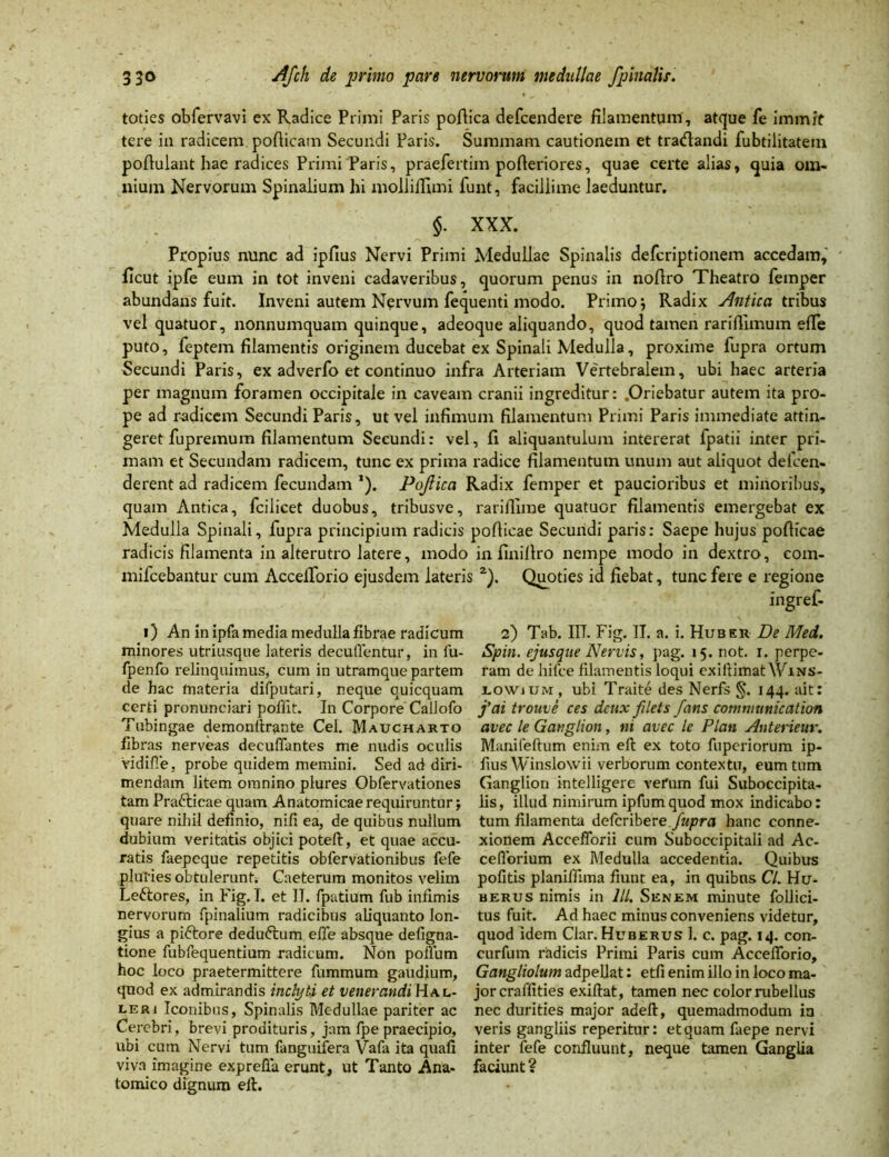 toties obfervavi ex Radice Primi Paris poftica defcendere filamentum, atque fe immit tere in radicem pofticam Secundi Paris. Summam cautionem et tradandi fubtilitatem pofiulant hae radices PrimiParis, praefertim pofteriores, quae certe alias, quia om- nium Nervorum Spinalium hi molliifimi funt, facillime laeduntur. §. XXX. Propius nunc ad ipfius Nervi Primi Medullae Spinalis defcriptionem accedam, ficut ipfe eum in tot inveni cadaveribus, quorum penus in nofiro Theatro femper abundans fuit. Inveni autem Nervum fequenti modo. Primo j Radix Antica tribus vel quatuor, nonnumquam quinque, adeoque aliquando, quod tamen rariflxmum efie puto, feptem filamentis originem ducebat ex Spinali Medulla, proxime fupra ortum Secundi Paris, ex adverfo et continuo infra Arteriam Vertebralem, ubi haec arteria per magnum foramen occipitale in caveam cranii ingreditur: .Oriebatur autem ita pro- pe ad radicem Secundi Paris, ut vel infimum filamentum Primi Paris immediate attin- geret fupremum filamentum Secundi: vel, fi aliquantulum intererat fpatii inter pri- mam et Secundam radicem, tunc ex prima radice filamentum unum aut aliquot defcen- derent ad radicem fecundam *). Pojiica Radix femper et paucioribus et minoribus, quam Antica, fcilicet duobus, tribusve, rariflime quatuor filamentis emergebat ex Medulla Spinali, fupra principium radicis pofiicae Secundi paris: Saepe hujus poflicae radicis filamenta in alterutro latere, modo in finillro nempe modo in dextro, com- mifcebantur cum AccelTorio ejusdem lateris i) 2). Quoties id fiebat, tunc fere e regione i) An in ipfa media medulla fibrae radicum minores utriusque lateris decutientur, in lu- fpenfo relinquimus, cum in utramque partem de hac materia difputari, neque quicquam certi pronunciari pollit. In Corpore Callofo Tubingae demonftrante Cei. Maucharto fibras nerveas decuffantes me nudis oculis VidifTe, probe quidem memini. Sed ad diri- mendam litem omnino plures Obfervationes tam Prafricae quam Anatomicae requiruntur; quare nihil definio, nili ea, de quibus nullum dubium veritatis objici poteft, et quae accu- ratis faepeque repetitis obfervationibus fefe pluries obtulerunt,- Caeterum monitos velim Le&ores, in Fig. I. et II. fpatium fub infimis nervorum fpinalium radicibus aliquanto lon- gius a piftore dedu&um efie absque defigna- tione fubfequentium radicum. Non polium hoc loco praetermittere fummum gaudium, quod ex admirandis inclyti et venerandi Ha l- leri Iconibus, Spinalis Medullae pariter ac Cerebri, brevi prodituris, jam fpe praecipio, ubi cum Nervi tum (anguifera Vafa ita quali viva imagine exprefla erunt, ut Tanto Ana- tomico dignum eft. 2) Tab. IIT. Fig. II. a. i. Hubek De Med. Spin. ejusque Nervis, pag. 15. not. 1. perpe- ram de hifce filamentis loqui exiftimatWiNS- lowium, ubi Traite des Nerfs §*. 144. ait: j'ai trouve ces dcux filets fans comnmnication avec le Ganglion, ni avec le Plan Anterieur. Manifellum enim eft ex toto fupcriorum ip- fius Winslowii verborum contextu, eum tum Ganglion intelligere verum fui Suboccipita- lis, illud nimirum ipfumquod mox indicabo: tum filamenta defcribere fupra hanc conne- xionem Accefforii cum Suboccipitali ad Ac- ceflorium ex Medulla accedentia. Quibus politis planiflima fiunt ea, in quibus Cl. Hu- herus nimis in lll. Senem minute follici- tus fuit. Ad haec minus conveniens videtur, quod idem Clar. Huberus 1. c. pag. 14. con- curfum radicis Primi Paris cum AccelTorio, Gangliolum adpellat: etfi enim illo in loco ma- jor craffities exiftat, tamen nec color rubellus nec durities major adeft, quemadmodum ia veris gangliis reperitur: et quam faepe nervi inter fefe confluunt, neque tamen Ganglia faciunt ?