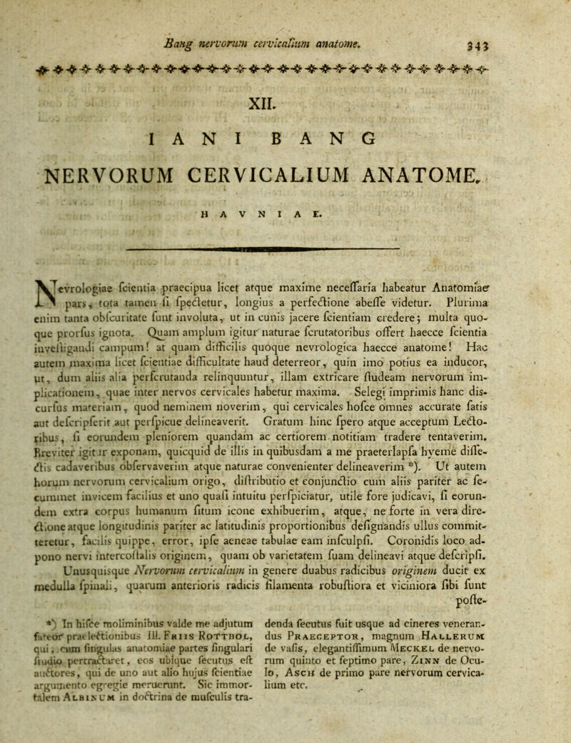 XII. I A N I BANG NERVORUM CERVICALIUM ANATOME. H A V N I A E. ^^[evrologiae fcientia praecipua licet atque maxime neceffaria habeatur Anatomfaer U i pars, tota tamen fi fpedetur, longius a perfedione abeffe videtur. Plurima enim tanta obleuritate funt involuta, ut in cunis jacere fcientiam credere; multa quo- que prorlus ignota. Quam amplum igitur naturae fcrutatoribus offert haecce fcientia invelhgandi campum! at quam difficilis quoque nevrologica haecce anatome! Hac autem maxima licet fcientiae difficultate haud deterreor, quin imo potius ea inducor. Ut, dum aliis alia perfcrutanda relinquuntur, illam extricare fludeam nervorum im- plicationem, quae inter nervos cervicales habetur maxima. Selegi imprimis hanc dis- curfus materiam, quod neminem noverim, qui cervicales hofce omnes accurate fatis aut defcripferit aut perfpicue delineaverit. Gratum hinc fpero atque acceptum Ledo- ribus, fi eorundem pleniorem quandam ac certiorem notitiam tradere tentaverim. Breviter igit Jr exponam, quicquid de illis in quibusdam a me praeterlapfa hveme diffe- dis cadaveribus obfervaverim atque naturae convenienter delineaverim *). Ut autem horum nervorum cervicalium origo, difiributio et eonjundio cum aliis pariter ac fe- cuminet invicem facilius et uno quali intuitu perfpiciatur, utile fore judicavi, fi eorun- dem extra corpus humanum fitum icone exhibuerim, atque, ne forte in vera dire- dione atque longitudinis pariter ac latitudinis proportionibus defignandis ullus commit- teretur, facilis quippe, error, ipfe aeneae tabulae eam infculpfi. Coronidis loco ad- pono nervi intercoltalis originem, quam ob varietatem fuam delineavi atque defcripfi. Unusquisque Nervorum cervicalium in genere duabus radicibus originem ducit ex medulla fpinali, quarum anterioris radicis filamenta robufiiora et viciniora fibi funt In hirce moliminibus valde me adjutum denda fecutus fuit usque ad cineres venerar.- futeor prae leftionibus JII. Friis Rottbol, dus Praeceptor, magnum Hallerum qui. cum lingulas anatomiae partes fingulari de vafis, elegantiffimum Meckel de nervo- ftudio pertractaret, eos ubique fecutus e(t rum quiuto et feptimo pare, Zinn de Ocu- audores, qui de uno aut alio hujus fcientiae lo, Asch de primo pare nervorum cervica- argumento egregie meruenint. Sic imtr.or- lium etc. talem Albinum in dodrina de mufculis tra-