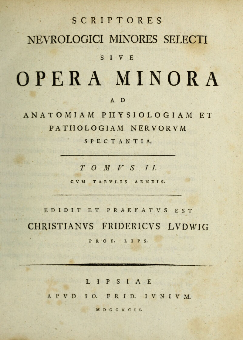 SCRIPTORES NEVROLOGICI MINORES SELECTI SIVE OPERA MINORA A D ANATOMIAM PHYSIOLOGIAM ET PATHOLOGIAM NERVORVM SPECTANTIA. T O M V S 11. CVM TABVLIS AENEIS. EDIDIT ET PRAEFATVS EST CHRISTIANVS FRIDERICVS LVDWIG • *. P R O F. L I P S. L I P S I A E APVD IO. FRID. IVNIVM.