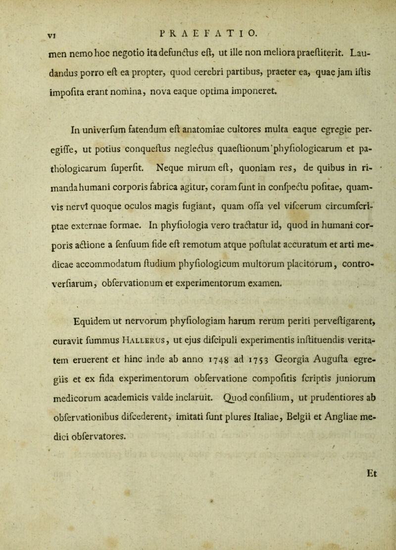 men nemo hoc negotio itadefundus eft, ut ille non meliora praeftiterit. Lau- dandus porro eft ea propter, quod cerebri partibus, praeter ea, quae jam iftis impofita erant nomina, nova eaque optima imponeret. In univerfum fatendum eft anatomiae cultores multa eaque egregie per- egifte, ut potius conqueftus negledus quaeftionum‘phyfiologicarum et pa- thologicarum fuperfit. Neque mirum eft, quoniam res, de quibus in ri- manda humani corporis fabrica agitur, coram funt in confpedu pofitae, quam- vis nervi quoque oculos magis fugiant, quam offa vel vifcerum circumfcri- ptae externae formae. In phyfiologia vero tradatur id, quod in humani cor- poris adione a fenfuum fide eft remotum atque poftulat accuratum et arti me- dicae accommodatum ftudium phyfiologicum multorum placitorum, contro- verfiarum, obfervationum et experimentorum examen. Equidem ut nervorum phyfiologiam harum rerum periti perveftigarent, curavit fummus Hallerus, ut ejus difcipuli experimentis inftituendis verita- tem eruerent et hinc inde ab anno 1748 ad 1753 Georgia Augufta egre- giis et ex fida experimentorum obfervatione compofitis fcriptis juniorum medicorum academicis valde inclaruit. Quod confilium, ut prudentiores ab obfervationibus difcederent, imitati funt plures Italiae, Belgii et Angliae me- dici obfervatores. Et