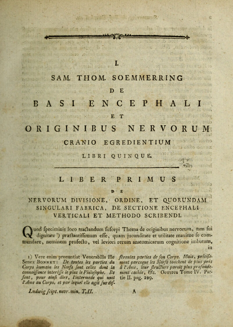 «#e L SAM. THOM. SOEMMERRING D E BASI ENCEPHALI E T ORIGINIBUS NERVORUM CRANIO EGREDIENTIUM LIBRI QUINQUE. oq:t>r. .. >jlb •r LIBER PRIMUS . * i •  .)'•>■.' . '2 DE :■ 1: NERVORUM DIVISIONE, ORDINE, ET QUORUNDAM SINGULARI FABRICA, DE SECTIONE ENCEPHALI VERTICALI ET METHODO SCRIBENDI. Quod fpcciininis loco tracflandum fufcepi Thema de originibus nervorum, tam fui dignitate l) praeflantiiTimum effe, quam jucunditate et utilitate maxime fe com- mendare, neminem profe&o, vel leviori rerum anatomicarum cognitione imbutum, in i) Vere enim pronuntiat Venerabilis Hle ffaentes parties de fon Covps. Mais, preci [e- Senex Bonnet: De toutes les parties du nient parceque les Nerfs touchent de plus pres Corps humain les Nerfs font celles dont la d lAme, leur jlruNure paroit plus profande- connoijfance inter ejfe le plus lePhilofophe. Iis ment cachee, &c. Oeuvres Tome IV. Par- font, pour ainfi dire, Vintermede qui unit tie II. pag. 229. ! Ame au Corps, et par lequel elle agit furdif-