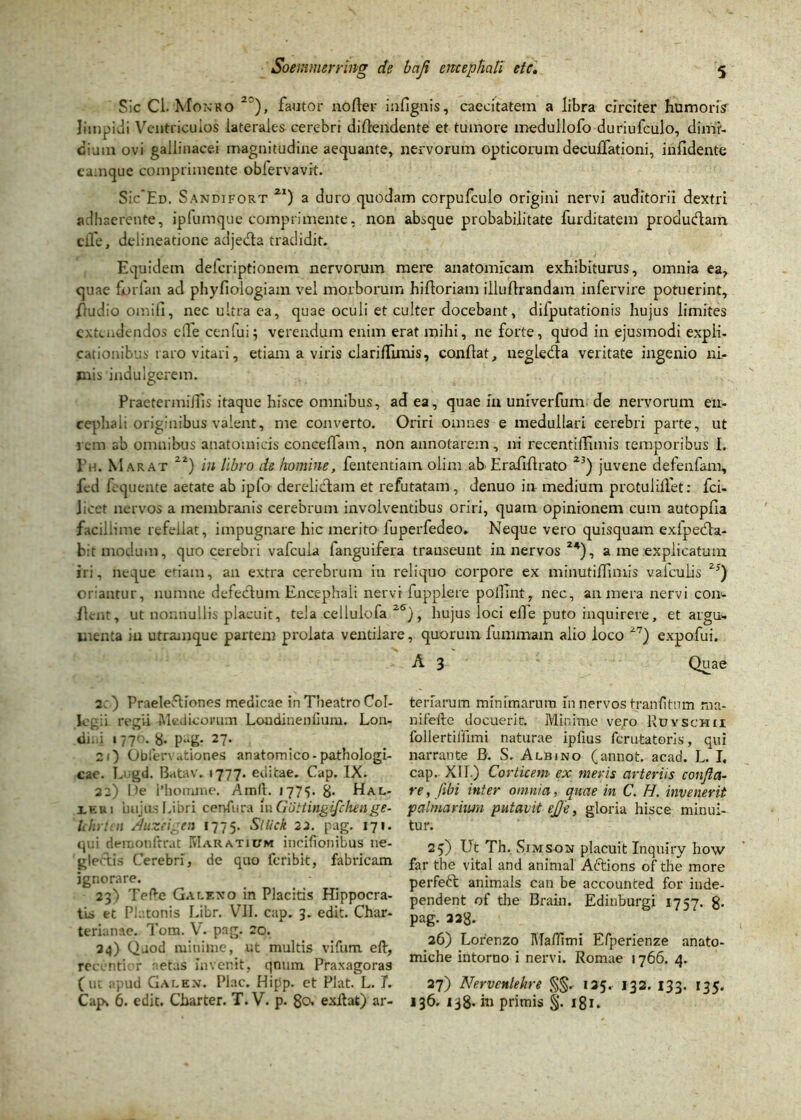 Sic Cl. Monro 2?), fautor noder infignis, caecitatem a libra circiter humoris' limpidi Ventriculos laterales cerebri diftendente et tumore medullofo duriufculo, dimi- diam ovi gallinacei magnitudine aequante, nervorum opticorum deculfationi, iufidente camque comprimente obfervavit. SiVEd. Sandifort Z1) a duro quodam corpufculo origini nervi auditorii dextri adhaerente, ipfumque'comprimente, non absque probabilitate furditatem produdam clle, delineatione adjeda tradidit. Equidem deleriptionem nervorum mere anatomicam exhibiturus, omnia ea, quae forlan ad phyfiologiam vel morborum hidoriam illuflrandam infervire potuerint, fludio omifi, nec ultra ea, quae oculi et culter docebant, dilputationis hujus limites extendendos clle cenfui; verendum enim erat mihi, ne forte, quod in ejusmodi expli- cationibus raro vitari, etiam a viris clariflimis, condat, negleda veritate ingenio ni- mis indulgerem. PraetermilTis itaque hisce omnibus, ad ea, quae in univerfum de nervorum en- cephali originibus valent, me converto. Oriri omnes e medullari cerebri parte, ut rem ab omnibus anatomicis concedam, non annotarem, ni recentidimis temporibus 1. Pii. Marat 2z) in libro de homine, fententiam olim ab Eraddrato Z3) juvene defendam, fed fequente aetate ab ipfo derelidam et refutatam, denuo in medium protulilfet: fci- Jicet nervos a membranis cerebrum involventibus oriri, quam opinionem cum autopda facillime refellat, impugnare hic merito fuperfedeo. Neque vero quisquam exlpeda- bit modum, quo cerebri vafeuia fanguifera transeunt in nervos24), a me explicatum iri, neque etiam, an extra cerebrum iu reliquo corpore ex minutidimis valculis 2S) oriantur, nunine defedum Encephali nervi fupplere pollint, nec, an mera nervi con- flent, ut nonnullis placuit, tela cellulofa 2S), hujus loci ede puto inquirere, et argu- menta iu utramque partem prolata ventilare, quorumfummam alio loco 27) expofui. A 3 Quae terfarum minimarum fn nervos tranfitnm rna- nifefte docuerit. Minime vejro Ruyschii follertildmi naturae ipfius ferutatoris, qui narrante B. S. Albino (annot. acad. L. I. cap. XII.) Corticem ex meris arteriis confla- re , fibi inter omnia, quae in C. H. invenerit palmarium putavit ej/e, gloria hisce minui- tur. 2y) Ut Th. Simson placuit Inquiry how far tbe vital and animal Aftions of the more perfeft animals can be accounted for inde- pendent of the Brain. Edinburgi 1757. 8- pag. 32g. 26) Lorenzo Madimi Efperienze anato- miche intorno i nervi. Romae 1766. 4. 27) Nervcnlekre %%. 125. 132. 133. 135. 136. primis §. 181. 2;) Praelediones medicae in Theatro Col- legii regii Medicorum Londineniium. Lon- <li.d 17,76. 8- p3g- 27. 21) Obferx ationes anatomico-pathologi- cae. Liigd. Batav. 1777. editae. Cap. IX. 22) De 1’homme. Am(l. 1775. 8- Hal- ikbi hujus Libri cenfura m Guttingifchenge- Ichrtcn /.hizeigtn 1775. SlUck 22. pag. 171. qui deraonfrrat IyIaratium incifionibus ne- glectis Cerebri, de quo feribit, fabricam ignorare. 23) TePe Gacf.xo in Placitis Hippocra- tis et Platonis Libr. VII. cap. 3. edit. Char- terianae. Tom. V. pag. 20. 34) Quod minime, ut multis vifum eft, recentier netas invenit, qnum Praxagoras (ut apud Galen. Plac. Hipp. et Piat. L. 7. Capv 6. edit. Charter. T. V. p. 80. exdat) ar-