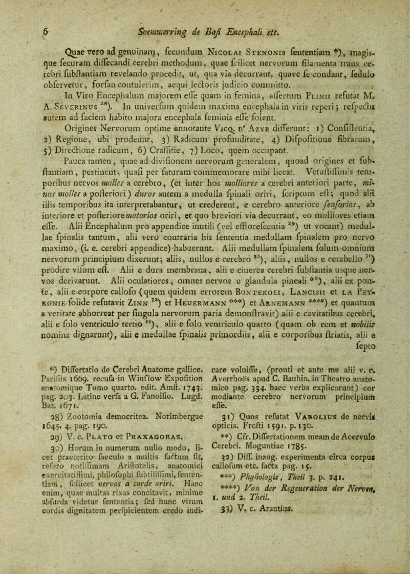 Quae vero ad genuinam, fecundum Nicolai Stenonis fententfam *), magis- que fecuram dilfecandi cerebri methodum, quae fcilicet nervorum filamenta trans ce- rebri fubfiantiam revelando procedit, ut, qua via decurrant, quave fe condant, feduio obfervetur, forfancontulerim, aequi ledtoris judicio committo. In Viro Encephalum majorem eile quam in femina, allertum Plinii refutat M. A. Severinus 2r). In univerfum quidem maxima encephala in viris reperi ; relpecftu autem ad faciem habito majora encepliala feminis elfc folent. Origines Nervorum optime annotante Vicq. d’ Azyr differunt: i) Confidentia, 3) Regione, ubi prodeunt, 3) Radicum profunditate, 4) Difpofitione fibrarum, 5) Di reciione radicum, 6) Crafiitie, 7) Loco, quem occupant. Pauca tamen, quae ad divifionem nervorum generalem, quoad origines et fub- fiantiam, pertinent, quafi per faturam commemorare mihi liceat. VetufMinrs tem- poribus nervos molles a cerebro, (et inter hos molliores a cerebri anteriori parte, ms- nus molles a pofieriori) duros autem a medulla fpinali oriri, fcriptum efl; quod alii illis temporibus ita interpretabantur, ut crederent, e cerebro anteriore fenforios, ab interiore et pofierioremotorios oriri, et quo breviori via decurrant, eo molliores etiam efle. Alii Encephalum pro appendice inutili (vel efflorefcentia 2S>) ut vocant) medul- lae fpinalis tantum, alii vero contraria his fententia medullam fpinalem pro nervo maximo, (i. e. cerebri appendice) habuerunt. Alii medullam fpinalem folum omnium nervorum principium dixerunt*, aliis, nullos e cerebro ,0), aliis, nullos e cerebello 3') prodire viium efi. Alii e dura membrana, alii e cinerea cerebri fubftantia usque ner- vos derivarunt. Alii oculatiores , omnes nervos e glandula pineali **), alii ex pon- te, alii e corpore callofo (quem quidem errorem Bontekoei, Lancisii et la Pey- ronie folide refutavit Zinn 32) et Heuermann ***) et Arnemann ****) et quantum a veritate abhorreat per fingula nervorum paria dcmonfiravit) alii e cavitatibus cerebri, alii e folo ventriculo tertio 33), alii e folo ventriculo quarto (quam ob rem et nobilis nomine dignarunt), alii e medullae lpinalis primordiis, alii e corporibus (hiatis, alii e fepto *) Differtatio de Cerebri Anatome gallice. Parifiis 1609. recufain Winflow Expofition anutomique Tomo quarto, edit. Amlt. 1743. pag. 303. Latine verfa a G. Fanoilio. Lugd. Bat. 1671. 38) Zootomia democritea. Norimbergae 1645» 4. pag. 190. 39) V. c. Plato et Praxagoras. 30) Horum in numerum nullo modo, li- cet praeterito faeculo a multis faftum fit, refero notiflimam Ariftotelis, anatomici excrcitatidimi, philofophi fubtiliffimi, fenten- tiam , Icilicet nervos a corde oriri. Haec enim, quae multas rixas concitavit, minime abfurda videtur fententia; fed hunc virum cordis dignitatem perfpicientem credo indi- care voluifle, (prouti et ante me alii v. c. Averrhoes apud C. Bauhin. in Theatro anato- mico pag. 334. haec verba explicarunt) cor mediante cerebro nervorum principium efle. * 31) Quos refutat Varolius de nervis opticis. Frcfti 1591. p. 130. **) Cfr. Diflertationem meam de Acervulo Cerebri. Moguntiae 1785* 32) DilT. inaug. experimenta circa corpus callofum etc. fad:a pag. 15. ***) Phyliologie, Theil 3. p. 241. ♦***) Von der Regeneration der Nerven, 1, und 2. Theil. 33) V. c. Arantius.