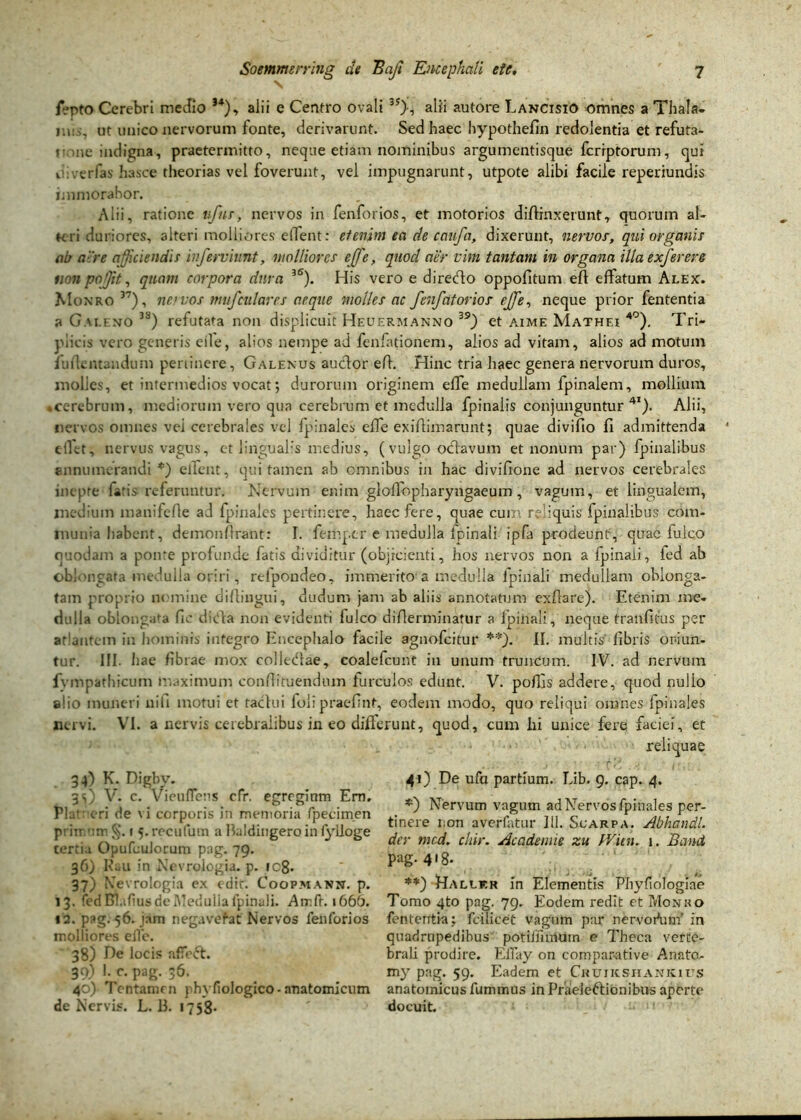 /epto Cerebri medio J4), alii e Centro ovali 3J), alii autore Lancisio omnes a Thala, ms, ut unico nervorum fonte, derivarunt. Sed haec hypothefin redolentia et refuta- te me indigna, praetermitto, neque etiam nominibus argumentisque fcrrptorum, qui ii i ver fas hasce theorias vel foverunt, vel impugnarunt, utpote alibi facile reperiundis immorabor. Alii, ratione vfns, nervos in fenforios, et motorios diffinxerunt, quorum al- teri duriores, alteri molliores edent: etenim ea de caufa, dixerunt, nervor, qui organis ab aere afficiendis ivferviunt, molliores effe, qnocl aer vim tantam in organa illa exferere tion pojit, quam corpora dura BS). His vero e diredto oppofitum efi effatum Alex. Monro 37), novos mufculares aeque molles ac fenfatorios’ effe, neque prior fententia a Galeno 3S) refutata non displicuit Heuermanno 39) et aime Mathei 4°). Tri- plicis vero generis eile, alios nempe ad fenfationem, alios ad vitam, alios ad motum fuilentandum pertinere, Galenus audior eft. Hinc tria haec genera nervorum duros, molies, et intermedios vocat; durorum originem effe medullam fpinalem, mollium .cerebrum, mediorum vero qua cerebrum et medulla fpinalis conjunguntur41). Alii, nervos omnes vei cerebrales vel fpinales effe exiflimarunt; quae divifio fi admittenda clll-t, nervus vagus, et lingualis medius, (vulgo octavum et nonum par) fpinalibus annumerandi *) elfent, qui tamen ab omnibus in hac divifione ad nervos cerebrales nupte latis referuntur. Nervum enim glofiopharyngaeum, vagum, et lingualem, medium manifefie ad fpinales pertinere, haec fere, quae cui?', reliquis fpinalibus com- munia habent, demonflrant: I. femper e medulla fpinali ipfa prodeunt, quae fulco quodam a ponte profunde fatis dividitur (objicienti, hos nervos non a fpinaii, fed ab oblongata medulla oriri, refpondeo, immerito a medulla fpinali medullam oblonga- tam proprio nomine diflingui, dudum jam ab aliis annotatum exfiare). Etenim me- dulla oblongata fic ditia non evidenti fulco difierminafur a lpinali, neque tranfitus per atlantem in hominis integro Encephalo facile agnofeitur **). II. multis fibris oriun- tur. III. Iiae fibrae mox colledrae, coalefcunt in unum truncum. IV. ad nervum fvmpathicum maximum confiituendum furculos edunt. V. poffis addere, quod nullo g!io muneri nih motui et tactui folipraefint, eodem modo, quo reliqui omnes fpinales nervi. VI. a nervis cerebralibus in eo differunt, quod, cum hi unice fere faciei, et reliquae 34) K. Digby. 35) V. c. VieufTens cfr. egregiam Em. Pia1 eri de vi corporis in memoria fpecimen primum §. 1 5. recufum a Baldingero in fylloge tertia OpufeuJorum pag. 79. 36) Rau in Nevrologia. p. 108. 37) Nevrologia ex edit. Coopmanx. p. 13. fedBlafius de Medulia fpinali. Amft. 1666. 12. pag. 56. jam negavefat Nervos fenforios molliores eile. 38) De locis affefr. 39) I. c. pag. 36. 40) Tentamen phyfiologico-anatomicum de Nervis. L. 13. 1758- 41) De ufa partium. Lib. 9. cap. 4. *) Nervum vagum ad Nervos fpinales per- tinere i;on averfatur 111. Scarpa. Abhandl. der mcd. chir. Academie zu fVitn. 1. Band pag. 418. **) Dallkr in Elementis Phyfiologiae Tomo 4to pag. 79. Eodem redit et Monko fententia; fdlicet vagum par nervodum' in quadrupedibus potiiiimutn e Theca verte- brali prodire. EiTay on compar-ative Anato- my pag. 59. Eadem et Cruiicshankius anatomicus fummus in Praeleftionibus aperte docuit.