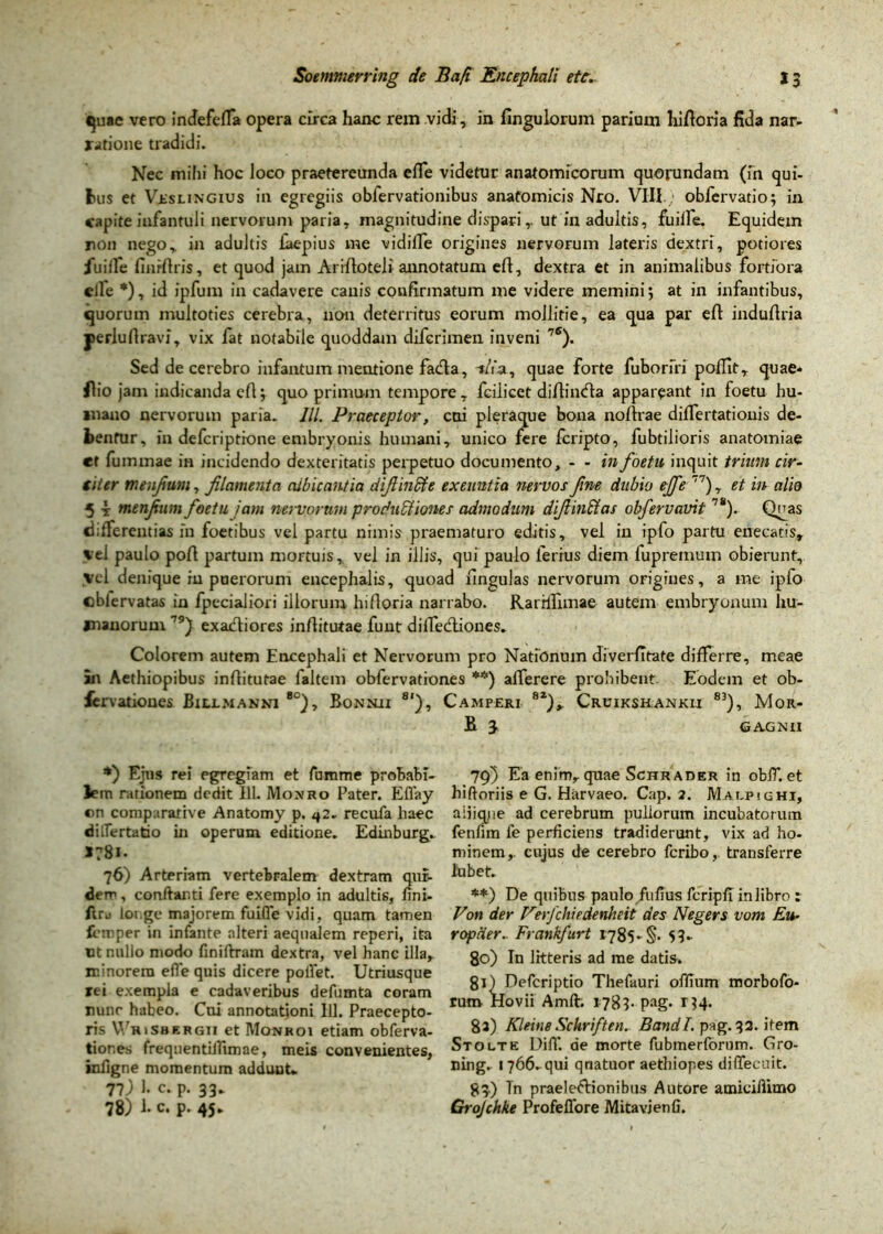 quae vero indefeffa opera circa hanc rem vidi, in fingu lorum parium hifioria fida nar- ratione tradidi. Nec mihi hoc loco praetereunda efle videtur anatomicorum quorundam (fn qui- fcus et VisuNGius in egregiis obfervationibus anatomicis Nro. VIII; obfervatio; in capite infantuli nervorum paria, magnitudine di spariut in adultis, fuilfe. Equidem non nego, in adultis laepius me vidiffe origines nervorum lateris dextri, potiores fuilfe finrftris, et quod jam Arifioteli annotatum efi, dextra et in animalibus fortiora elle *), id ipfum in cadavere canis confirmatum me videre memini 5 at in infantibus, cjuorum multoties cerebra, non deterritus eorum mollitie, ea qua par efi indufiria perlufiravi, vix fat notabile quoddam difcrimen inveni 7<5). Sed de cerebro infantum mentione fadla, -t/fa, quae forte fuborfri poffit, quae* ilio jam indicanda efi $ quo primum tempore, fcilicct diAincfta appareant in foetu hu- mano nervorum paria. III. Praeceptor, cui pleraque bona nofirae dilfertatiouis de- bentur, in defcriptione embryonis humani, unico fere fcripto, fubtilioris anatomiae et fummae in incidendo dexteritatis perpetuo documento, - - in foetu inquit trium cir- siier meufium, filamenta albicantia difiincte exeuntia nervos fine dubio ejfe 77), et in alio 5 i menjium foetu jam nervorum productiones admodum difiinCias obfervavit78). Qnas differentias iu foetibus vel partu nimis praematuro editis, vel in ipfo partu enecatis, vel paulo pofi partum mortuis, vel in illis, qui paulo ferius diem fuprernum obierunt, vel denique in puerorum encephalis, quoad lingulas nervorum origines, a me ipfo cblervatas in fpecialiori illorum hifioria narrabo. Rarrlfimae autem embryonum hu- manorum 79) exadtiores infiitutae funt dilfedliones. Colorem autem Encephali et Nervorum pro Nationum diverfltate differre, meae in Aethiopibus infiitutae laltem obfervationes **) afferere prohibent Ebdem et ob- fervationes Buxmanni *°), Bonnii 8‘), Camperi 8Z), Cruikshankii 83), Mor- B 3 GA.GNII *) Ejus rei egregiam et fumme probabi- lem rationem dedit 111. Monro Pater. Eflay ©n comparative Anatomy p. ^2. recufa haec diflertatio in operum editione. Edinburg* 17B1. 76) Arteriam vertebralem dextram qur- derr, conftar.ti fere exemplo in adultis, fini- ftru loi.ge majorem fuifle vidi, quam tamen frtnper in infante alteri aequalem reperi, ita ut nullo modo finiftram dextra, vel hanc illa, minorem efle quis dicere poflet. Utriusque rei exempla e cadaveribus defumta coram nunc habeo. Cni annotationi 111. Praecepto- ris WriSbergii et Monroi etiam obferva- tiones frequentiifimae, meis convenientes, infigne momentum addunt* Tl) 1. c. p. 33* 78) 1. c. p. 45* 79) Ea enim, quae Schrader in oblT. et hiftoriis e G. Harvaeo. Cap. 2. Malpighi, aiiiqjie ad cerebrum pullorum incubatorum fenfim fe perficiens tradiderunt, vix ad ho- minem, cujus de cerebro feribo, transferre lubet. **) De quibus paulo fiifius fcripfT in libro : Von der Verfchiedenheit des Negers vom Eu- ropder. Frankfurt 1785. §. 53. 80) In litteris ad me datis. 81) Defcriptio Thefauri offium morbofo- rum flovii Amft. 1783. pag. 134. 8a) Kleine Schriften. BandI. pag. 32. item Stolte DifT. de morte fubmerforum. Gro- ning. 1766. qui qriatuor aethiopes diffecuit. 83) Tn praei eftion ibus Au tore amiciflimo Grojchke Profeflore Mitavjenfi.