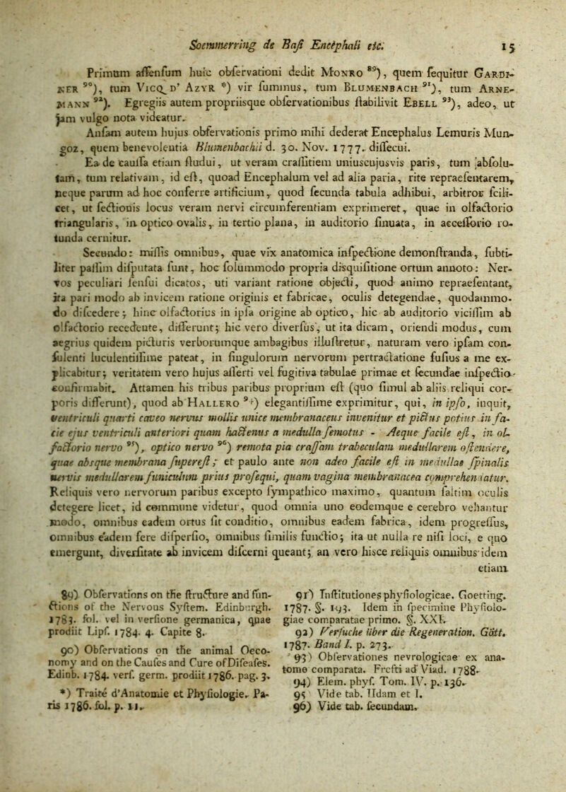 Primum aflfenfum huic obfervadoni dedit Monro89}, quem fequitur Ga-rdi* ker 9°), tum Vicq^d’ Azyr *) vir fuminus, tum Blumenbach 9i), tum Arne- j.iann 92). Egregiis autem propriisque obfervationibus flabilivit Ebell 93), adeo, ut jim vulgo nota videatur. Anfam autem hujus obfervationis primo mihi dederat Encephalus Lemuris Mun- goz, quem benevolentia Hlumeubachii d. 30. Nov. 1777. diiTecui. Ea. de'caulla etiam ftudui, ut veram cra/litiem uniuscujusvis paris, tum iabfolu- fam, tum relativam, id eft, quoad Encephalum vel ad alia paria, rite repraefeiKaremy Heque parum ad hoc conferre artificium,- quod fecunda tabula adhibui, arbitros fcili- cet, ut fediouis locus veram nervi circumferentiam exprimeret, quae in olfactorio triangularis, in. optico ovalis,, in tertio plana, in auditorio finuata, in aecelforio ro- tunda cernitur. 1 Secundo: miflis omnibus, quae vix anatomica infpectione demonflranda, fubti- liter pailim difputata lum, hoc folummodo propria disquifitione ortum annoto: Ner- vos peculiari fenfui dicatos, uti variant ratione objecti, quod animo repraefentant, ita pari modo ab invicem ratione originis et fabricae, oculis detegendae, quodammo- do difcedere; hinc olfactorius in ipfa origine ab optico, hic ab auditorio viciffim ab olfactorio recedente, differunt; hic vero diverfus', ut ita dicam, oriendi modus, cum aegrius quidem picturis verborumque ambagibus illufketur, naturam vero ipfam con- fidenti luculentilfime pateat, in Ungulorum nervorum pertractatione fufius a me ex- plicabitur; veritatem vero hujus aflerti vel fugitiva tabulae primae et fecundae infpedtio- confirmabit.. Attamen his tribus paribus proprium eft (quo fimul ab aliis reliqui cor- poris differunt), quod ab Hallero 9*■) elegantiffime exprimitur, qui, inipfo, inquit, Ventriculi quarti caveo nervus mollis unice membranaceus invenitur et pitins potius in fa- cie ejus ventriculi anteriori quam haEtenus a medulla J'emotus - Aeque facile ejl, in oU factorio nervo 9!), optico nervo 96) remota pia craffam trabeculam medullarem 0{tendere, quae absque membrana frtpereji t et paulo ante non adeo facile ejt in medullae Jpinalis nervis medullarem funiculum prius profequi, quam vagina membranacea comprehendatur. Reliquis vero nervorum paribus excepto fympathico maximo, quantum faltim oculis detegere licet, id commune videtur, quod omnia uno eodemque e cerebro vehantur jnodo, omnibus eadem ortus lit conditio, omnibus eadem fabrica, idem progreffus, omnibus eadem fere difperfio, omnibus fimilis funcfio; ita ut nuila re nifi loci, e quo emergunt, divexfltate ab invicem difeerni queant; an vero hisce reliquis omnibus-idem etiam 89) Obfervations on tfie ftru&ure and fun- ftions of the Nervous Syftem. Edinburgh. 1783. fol. vel in verfione germanica, quae prodiit Lipf. 1784. 4. Capite 8- 90) Obfervations on tfie animal Oeco- nomy ar.d on the Caufes and Cure ofDifeafes. Edinb. 1784- verf. germ. prodiit 1786. pag. 3. *) Traite d’Anatoniie et Phyfiologfer Pa- ris J 786. fol. p. 11- 91') Tnfiitutiones phyfiologicae. Goetting. 17B7. §. 193. Idem in fpecimine Phyfiolo- giae comparatae primo. §. XXI. 93) Perfuche Uber die Re gener ation. Gatt. 1787. Band I. p. 273. 93) Obtervationes nevrologicne ex ana- tome comparata. Frcfti ad'Viad. f 788*- 94) Elem. phyf. Tom. IV. p. 136- 9S Vide tab. Udam et I. 96) Vide tab. fecundam.