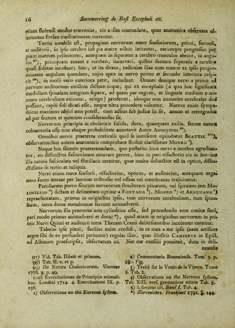 etiam finiendi modus conveniat, vix aufim contendere, quae anatomica obfervata ut» teriorem forfan meditationem merentur. Tertio notabile eft, propagines nervorum mere fenforiorum, primi, fecundi, et auditorii, in ipfo cerebro iub pia matre adhuc latitantes, earumque progreilus pec piam matrem pellucentes, antequam in feparatos a cerebro trunculos abeant, in angu- los97), priusquam exeant e cerebro, incurvari, quibus demum fuperatis a cerebro quafi follitae incedunt; hinc, ut ita dicam, radiculae illae cum trunco ex ipfis proger- minante angulum quendam, cujus apex in nervo primo et fecundo interiora refpi- cit9*), in molli vero exteriora petit, includunt. Omnes denique nervi a primo ad ;iervum auditorium mollem didum usquej qui ex encephalo (a quo hoc fignificatu medullam (pinalem integram feparo, ad quam par vagum, et linguale medium e nu- mero cerebralium eximens, relego) prodeunt, ideoque non immerito cerebrales dici poffunt, capiti foli dicati elTe, neque ultra procedere videntur. Nervus enim fympa- thlcus maximus objici non poteft, cum adhuc fub judice lis llt, annon ut retrogradus ad par fex tum et quintum confiderandus fit. Neryorum principia in cholericis foiida, dura, quanquam exilia, ferme tamet* cohaerentia elTe non ahsque probabilitate annotavit Autor Anonymus ). Omnibus nervis praeterea corticalis quid fe inmilcere opinabatur Beattie too)9 obfervationibus autem anatomicis comprobare ftuduit clarifiimus Monro '). Neque hoc filentio praetereundum, quo pofierius loco nervi e cerebro egrediun- tur, eo diftindius fafciculatam naturam gerere, hinc in pari olfadorio vix in hotr.tno illa natura fafciculata vel fibriliaris cernitur, quae multo difiindior efi in optico, diftiu- diifima in tertio et reliquis. Neryi etiam mere feiiforil, oifadorius, opticus, et auditorius, antequam orga- num fuum intrant per laminas cribrofas vel offeas vel membranas trajiciuntur. Peculiarem porro filorum nerveorum firuduram plicatam, vel fpiralem jam Mo- linetlio 2) didam et delineatam optime a Fontana 3), Monro 4) et Arnemann5) repraefentatam, primus in originibus ipfis, tum nervorum cerebralium, tum fpiua- fium, intra durae membranae faecum animadverti. Nervorum fila praeterea non cyiindrica efle, fed procedendo vere conica fieri, pari modo primus animadverti et docui *), quod etiam in originibus nervorum iu pri- mis Nervi Quinti et auditorii intra Thecam Cranii delitefcentibus luculenter cernitur. Tabulas ipfis pinxi, facilius enim credidi, in re mea a me ipfo (nam artifice» aegre fibi de eo perluaderi patiuntur) regulas illas, quas iliufiris Camperus in Epift. ad Albinum praeicripfit, obfervatum iri. Nec me confilii poeuituit, dum in deli- neando gi) Vid. Tab. Ildam et primam. 98) Tab. II. e. et p. 99) De Natura Cholericorum. Viennae 1776. 8- P- 49- 100) Exercitationes de Principiis animali- bus. Londini 17s4- 4- Exercitatione IX. p. 156. 1) Obfervations on the Neryous fyftem. 3) Commentaria Bononienfa. Tom.' 3. p. 280. Fig. 3) Traite fur le Venin dela Vipere. Tome 2. Tab. 2. 4) Obfervations on the Nervous fyftem. Tab. X1IL verf. germanicae autem Tab. 8- 5) l. faepius cit. Band I. Tab. 4. *) Nervenlehre, Frankfurt 1791. §. 144.'