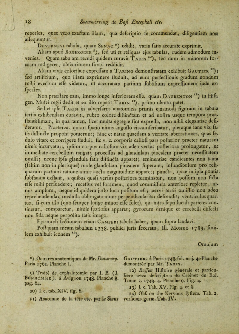 reperies, quae vero exadam illam, qua defcriptio fe commendat, diligentiam noa ailcquuntur. Duvernevi tabula, quam Senac *) edidit, varia fatis accurate exprimit. Aliam apud Bonhomme 9), fed uti et reliquas ejus tabulas, rudem admodum in- venies. Quam tabulam reeudi quidem curavit Tarin 10), fed dum in minorem for- mam redigeret, obfcuriorem fnnul reddidit. Aliam vivis coloribus exprelfam a Tarino demonfiratain exhibuit Gautier ”); fed artificium, quo illam exprimere fiuduit, ad eum perfeClionis gradum nondum veclum elfe videtur, ut accuratam partium fubtilium expreillonem inde ex- Non praeftare eam, immo longe inferiorem elfe, quam Daubenton i2) in Hili, gen. Mufei regii dedit et ex ilio repetit Tarin i3), primo obtutu patet. Sed et iple Tarin in adverlariis anatomicis primis ejusmodi figuram in tabula tertia exhibendam curavit, rubro colore diftin&am et ad nofira usque tempora prae- li an tifiimam, in qua tamen, licet multa egregie fint exprelTa, non nihil elegantiae defi- deratur. Praeterea, quum fpatio nimis angufio circumfcribatur, pleraque lane vix fa- tis dillinde proponi potuerunt; hinc et natae quaedam a veritate aberrationes, quas fe- dulo vitare et corrigere fiudui; fic v. c. corporis caiiofi pars poflerior praeter naturam nimis incurvatur; ipfum corpus callolum vix adeo verius polleriora prolongatur, ut immediate cerebellum tangat; procelfus ad glandulam pinealem praeter neceilitatem omilfi; neque ipfa glandula fatis difiinda apparet; eminentiae candicantes non tanta (faltim non in plerisque) mole glandulam pinealem fuperant; infundibulum pro reli- quarum partium ratione nimis auda magnitudine apparet; punda, quae in ipia pontis, fubfiantia exfiant, a quibus quafi verfus polleriora terminatur, non polium non ficta elfe mihi perfuadere; recefius vel foramen, quod commilfura anteriore repletur, ni- mis amplum, neque id quidem juflo loco politum efi; nervi tertii omiflio non adeo reprehendenda; medulla oblongata nimis perpendicular iter defeendit; ventriculus quar- tus, fi cum illo (quo femper longe minor elfe folet), qui intra fepti lucidi parietes con- tinetur, comparetur, nimis fpatiofus apparet; gyrorum denique et cerebelli diffedi non fida neque perpolita fatis imago. Ejusmodi feCtionem etiam Camperi tabula habet, quam fupra laudavi. Pofiquam meam tabulam 1778- publici juris feceram, lll. Monro 1783* fimi- lem exhibuit iconem ,4). Omnium - mihi e Ipedes *) Oenvres anatomiques de Mr. Duverney. Paris 1761. Planche I. <}) Traite de cephulotomie par I. B. (I. Bonhomme). a Avigron 1748* Planche g- pag. 64. 10) I. c. tatx. XIV. fig. 6. 11) Anatomie de la tete etc. par le Sieur Gautier. a Paris i748.fol. maj. 4ePlanche demontree par Mr. Tarin. ia) Buffon Hiltoire generale et particu- liere avec deicription du Cabinet du Roi. Tome 3. 1749. 4. Planche 9. Fig. 4. 13) 1. c. T'ab. XV. Fig. 4. et 8- 14) Obf. on the Nervous fyftem. Tab. 3. verlionis germ. Tab. IV.