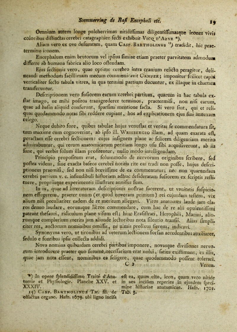 Omnium autem longe pulcherrimas nitidiflimas diligentiffimasquc leones vivis coloribus diftindas cerebri catagraphice fedi exhibuit Vicq^Azyr *). Aliam vero ex ove defumtam, quam Casp. Bartholinus ts) tradidit, hic prae- termitto iconem. Encephalum enim brutorum vel ipfius fimiae etiam praeter parvitatem admodum differre ab humana fabrica alio loco oftendam. Ejus fedionis vero, quae optime cerebro intra cranium relido peragitur, deli- neandi methodum facillimam mecum communicavit Camper; imponitur fdiicet capidi verticaliter fedo tabula vitrea, in qua termini partium ducuntur, ex iilaque in chartam transferuntur. Defcriptionem vero fufiorem earum cerebri partium, quarum in hac tabula ex- flat imago, ne mihi pofitos transgrederer terminos, praetermifi, non nifi earum, quae ad bafin aliquid conferunt, fparfim mentione fada. Si vero fint, qui et reli- quas quodammodo notas fibi reddere cupiant, hos ad explicationem ejus fini annexam relego. iVeque dubito fore, quibus tabulae hujus venufias et veritas fe commendatura fit, tum maxime cum cognoverint, ab ipfo ill. Wrisbergio illam, ad quam exarata eft, peradam effe cerebri fedionem: cujus infignem plane ac felicem diligentiam merito admirabuntur, qui rerum anatomicarum peritiam longo ufu fibi acquifiverunt, ab iis iane, qui verbis folum illam profitentur, nullo modo intelligendam. Principio propofitum erat, folummodo de nervorum originibus fcribere, fed pofiea videns, fine exada baieos cerebri notitia rite eas tradi non poffe, hujus defcri- ptionem praemifi, fed non nifi brevilTmie de ea commentatus; nec non quarundam cerebri parium v. c. infundibuli hifloriam adhuc defideratam fufiorem ex fcriptis refii- tuere, propriisque experimentis illufirare annifus fum. Iniis, quae ad litteraturam deicriptionis nofirae facerent, ut vanitatis fulpicio- nem effugerem, praeter unum (et quod noveram primum) rei cujusdam tefiem, vix alium nifi peculiariter eadem de re meritum ailegavi. Viros anatomes laude jam cla- ros denuo laudare, eorumque libros commendare, cum hac de re alii opulentiifimi pateant thefauri, ridiculum plane vifum efl; hinc Erafiftrati, Herophili, Marini, alio- rumque complurium merita jam aliunde ledoribus nota filentio tranfii. Alias fimpli. citer res, audorum nominibus omiflis, pe nimis prolixus fierem, indicavi. Synonyma vero, ut tironibus ad veterum ledionemforfan accedentibus auxiliarer, fedulo e fontibus ipfis colleda addidi. Nova nomina quibusdam cerebri partibus imponere, novasque divifiones nervo- rum introducere praeter quo fumme,neccffarium erat nolui, fatius exifiimans, ex illis, quae jam nota effient, nominibus ea feligere, quae quodammodo poffent tolerari. C 2 Vcren- ”*) In opere fplendidiffimo Traite d’Ana- eft ea, quam cito, icon, quam vero nitide tomie et Phvfiologie. Plancbe XXV. et in aes incifam reperies in ejusdem fpeci- XXXIV. mine hiftoriae anatomicae. Hafn. 1701. 15) Casp. Bartholinus Th. ffl. de Tab. 3. olfaftus organo. Hafn. 1679. ubi ligno incifa