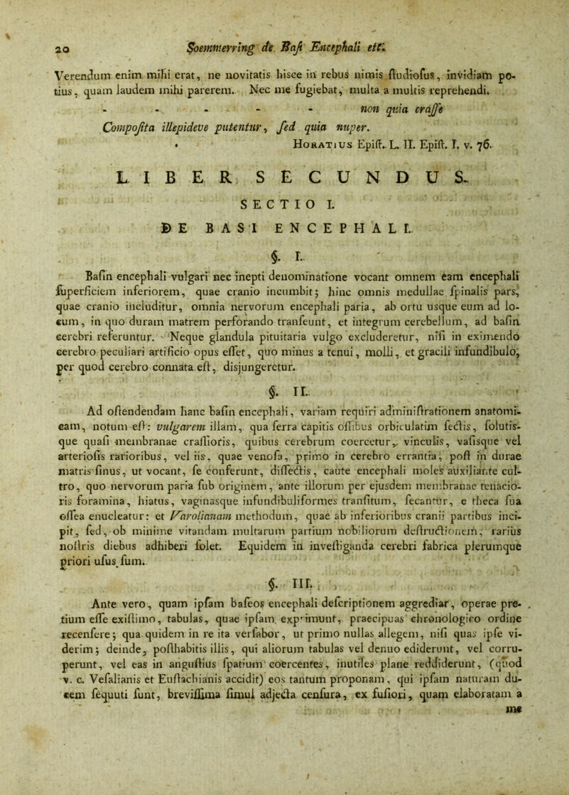 Verendum enim mihi erat, ne novitatis hisce iri rebus nimis fludiofus, invidiam po- tius, quam laudem mihi parerem. Nec me fugiebat, multa a multis reprehendi. - non quia crajje Compojita illepideve putentur, fed quia nuper. • Horatius EpifKL. II. Epift. I. v. 76. LIBER SECUNDUS. SECTIO I. B E BASI ENCEPHALI. $• L Bafln encephali vulgari nec inepti denominatione vocant omnem eam encephali fbperficiem inferiorem, quae cranio incumbit; hinc omnis medullae fpinalis pars, quae cranio includitur, omnia nervorum encephali paria, ab ortu usque eum ad lo- cum, in quo duram matrem perforando tranfeunt, et integrum cerebellum, ad bafin cerebri referuntur. Neque glandula pituitaria vulgo excluderetur, nffi in eximendo cerebro peculiari artificio opus eflet, quo minus a tenui, molli, et gracili infundibulo, per quod cerebro connata eft, disjungeretur. $. II- Ad offendendam hanc bafln encephali, variam requiri adminiflrationem anatomi- cam, notum eff: vulgarem illam, qua ferra capitis ollibus orbiculatim fedtis, folutis- que quafi -membranae craffioris, quibus cerebrum coercetur,, vinculis, vafisque vel arteriolis rarioribus, vel iis. quae venofa, primo in cerebro errantia, poli in durae matris finus, ut vocant, fe conferunt, difTedfis, caute encephali moles auxiliar,te cul- tro, quo nervorum paria fub originem, ante illorum per ejusdem membranae tenacio- ris foramina, hiatus, vaginasque infundibuliformes tranfitum, fecantur, e theca fua olfea enucleatur: et Varolinnam methodum, quae ab inferioribus cranii partibus inci- pit, fed, ob minime vitandam multarum partium nobiliorum deftrudfionem, rarius nollris diebus adhiberi loiet. Equidem in invelliganda cerebri fabrica plerumque priori ufus.fum. $. nili > Ante vero, quam ipfam bafeos encephali deferiptionem aggrediar, operae pre- . tium elTe exilliino, tabulas, quae iplam. exprimunt, praecipuas chronologico ordine recenfere; qua quidem in re ita verfabor, ut primo nullas allegem, nifi quas ipfe vi- derim; deinde, poAhabitis illis, qui aliorum tabulas vel denuo ediderunt, vel corru- perunt, vel eas in anguftius fpatiu-m coercentes, inutiles plane reddiderunt, (quod v. c. Vefalianis et Euflachianis accidit) eos tantum proponam, qui ipfam naturam du- ceni fequuti funt, brevillima finiul adje&a cenfura, ex fuflori, quam elaboratam a > me