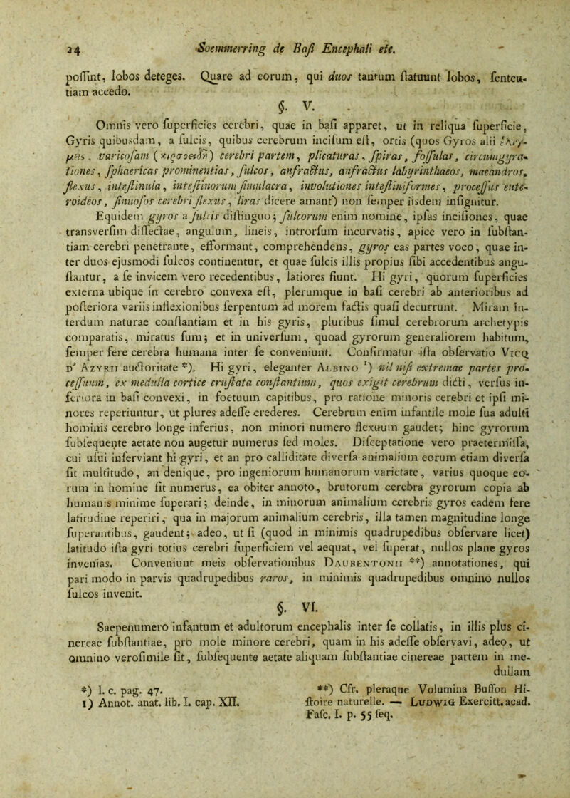 poffint, labos deteges. Quare ad eorum, qui duos tantum fiatuunt lobos, fenten- tiarn accedo. $• V- Oirmis vero fuperficies cerebri, quae in bafi apparet, ut in reliqua fuperficie, Gyris quibusdam, a fulcis, quibus cerebrum incifum e/1, ortis (quos Gyros alii t\r/- p8svaricojam (xifcroettfyi) cerebri partem, plicaturas, fpiras, foflulas, circwugyra* tinnes, fphaericas prominentias, fulcos, anfradius, anfractus labi/rinthaeos, maeandros, flexus, inteflinula, inteflinorum flmulacra, involutiones intefl ini formes, proceflus ente- roideos, flnuofos cerebri flexus, liras dicere amant') non femper iisdem infignitur. Equidem gyros a Jubis difiiuguo; fultorum enim nomine, ipfas incillones, quae transverfim diflectae, angulum, lineis, introrfum incurvatis, apice vero in fubftan- tiam cerebri penetrante, efFormant, comprehendens, gyros eas partes voco, quae in- ter duos ejusmodi Iuleos continentur, et quae Iuleis illis propius /Ibi accedentibus angu- jflantur, a fe invicem vero recedentibus, latiores fiunt. Hi gyri, quorum fuperficies externa ubique in cerebro convexa efl, plerumque in bafi cerebri ab anterioribus ad pofieriora variis inflexionibus ferpentum ad morem fadtis qua/] decurrunt. Miram in- terdum naturae conftantiam et in his gyris, pluribus fimul cerebrorum archetypis comparatis, miratus fum; et in univerfum, quoad gyrorum generaliorem habitum, femper fere cerebra humana inter fe conveniunt. Confirmatur ifia ob/ervatio Vicq d' Azyrti auefloritate *). Hi gyri, eleganter Albino ‘) nil nifl extremae partes pro- cefuum, ex medulla cortice cruflata conflantium, quos exigit cerebrum didi, verfus in- feriora in bafi convexi, in foetuuin capitibus, pro ratione minoris cerebri et ipfi mi- nores reperiuntur, ut plures adefle crederes. Cerebrum enim infantile mole lua adulti hominis cerebro longe inferius, non minori numero flexuum gaudet; hinc gyrorum fublequente aetate non augetur numerus led moles. Dilceptatione vero praetermiifa, cui ufui iuferviant hi gyri, et an pro calliditate diver/a animaiium eorum etiam diverla fit multitudo, an denique, pro ingeniorum humanorum varietate, varius quoque eo- ' rum in homine fit numerus, ea obiter annoto, brutorum cerebra gyrorum copia ab humanis minime fuperari; deinde, in minorum animalium cerebris gyros eadem fere latitudine reperiri, qua in majorum animalium cerebris, illa tamen magnitudine longe fuperantibus, gaudent; adeo, ut fi (quod in minimis quadrupedibus obfervare licet) latitudo ifla gvri totius cerebri fuperficiem vel aequat, vei fuperat, nullos plane gyros invenias. Conveniunt meis obfervationibus Daubentonii **) annotationes, qui pari modo in parvis quadrupedibus raros, in minimis quadrupedibus omnino nullos Iuleos invenit. §. vr. Saepenumero infantum et adultorum encephalis inter fe collatis, in illis plus ci- nereae fubfiantiae, pro mole minore cerebri, quam in his adelfe obfervavi, adeo, ut omnino verofimile fit, fubfequente aetate aliquam fubfiantiae cinereae partem in me- duilam *) 1. c. pag. 47. **) Cfr. pleraque Volumina Buffon Hi- 1) Annot. unat. lib. I. cap. XII. ftoire natufelle. — LudwiG Exercitt.acad. Fafc. I. p. 55 feq.