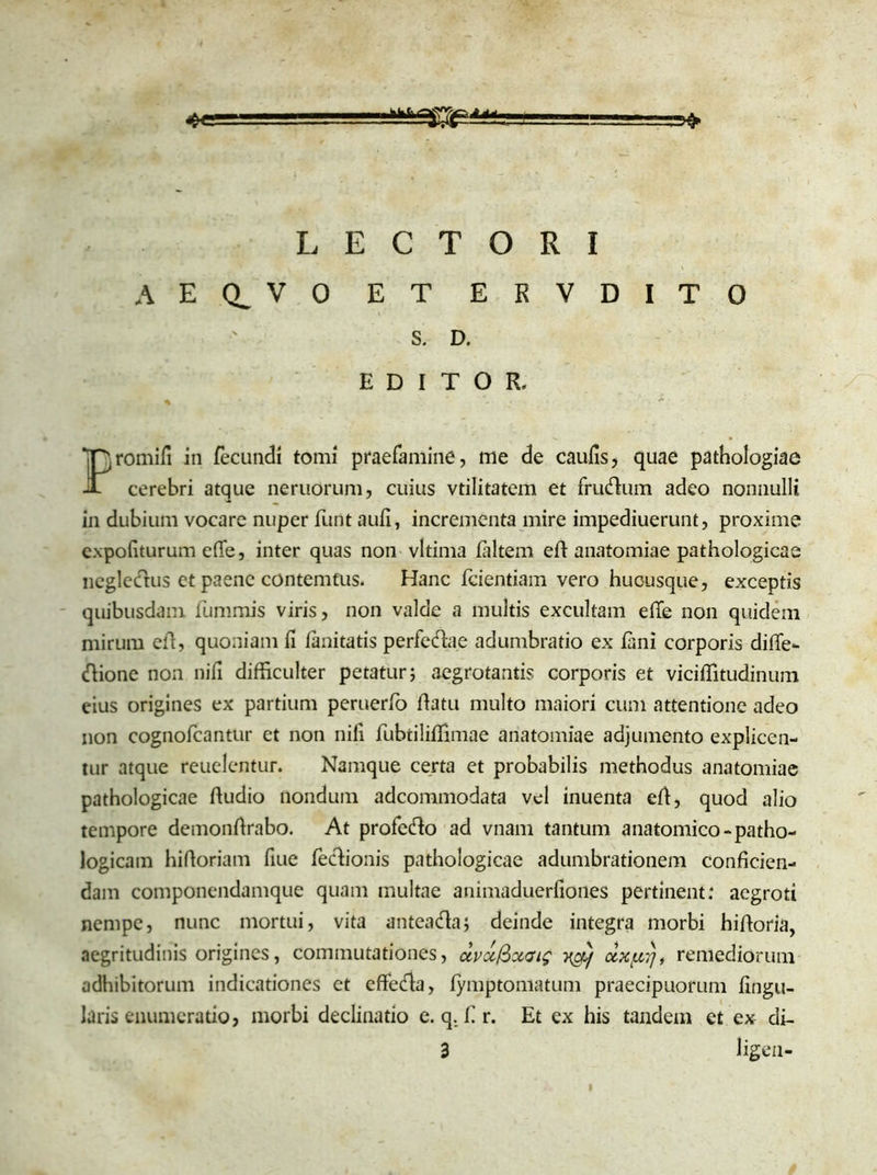 LECTORI AECLVO ET ERVDITO S. D. EDITOR, Promifi in fecundi tomi praefamine, me de caulis, quae pathologiae cerebri atque neruorum, cuius vtilitatem et frudum adeo nonnulli in dubium vocare nuper funt auli, incrementa mire impediuerunt, proxime expoliturum e(Te, inter quas non vltima laltem elf anatomiae pathologicae ncgledus et paene contemfus. Hanc Icientiam vero hucusque, exceptis quibusdam fummis viris, non valde a multis excultam elfe non quidem mirum elf, quoniam li lanitatis perfedae adumbratio ex lani corporis diffe- dione non nili difficulter petatur} aegrotantis corporis et viciffitudinum eius origines ex partium peruerfo Ifatu multo maiori cum attentione adeo non cognolcantur et non nifi lubtililfimae anatomiae adjumento explicen- tur atque reuelentur. Namque certa et probabilis methodus anatomiae pathologicae Ifudio nondum adcommodata vel inuenta elf, quod alio tempore demonftrabo. At profcdo ad vnam tantum anatomico-patho- logicam hiftoriam fiue fedionis pathologicae adumbrationem conficien- dam componendamque quam multae animaduerfiones pertinent: aegroti nempe, nunc mortui, vita antea da; deinde integra morbi hiftoria, aegritudinis origines, commutationes, <xvoi$xat$ remediorum adhibitorum indicationes et effeda, fymptomatum praecipuorum lingu- laris enumeratio, morbi declinatio e. q. f r. Et ex his tandem et ex di- 3 ligen-