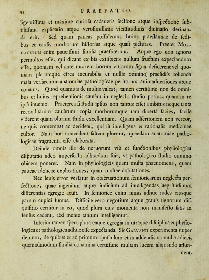 Vi Iigentiffima et maxime curiofa cadaueris fetfiione atque inipecfiione fub- tiliffima explicatio atque verofimillima viciffitudinis diuinatio deriuan- da erit. Sed quam paucas pofiidemus huius praefiantiae de fedi- bus et caufis morborum hifiorias atque quali piduras. Praeter Mor- gagnium enim paucilfimi fimilia praefiiterunt. Atque ego non ignoro permultos elfe, qui dicant ex his extilpiciis nullum frutfium expecfiandum e(Te, quoniam vel ante mortem horum vitiorum ligna deficerent vel quo- niam plerumque circa incurabilia et nullis omnino,' praefidiis tollenda mala verfarentur anatomiae pathologicae peritorum animaduerfiones atque conatus. Quod quamuis de multis valeat, tamen certiflime non de omni- bus et huius reprehenfionis caulam in negletfio fiudio potius, quam in re ipfa inuenio. Praeterea fi fiudii ipfius non tantus elfet ambitus neque tanta reconditarum caularum copia morborumque tam diuerla facies, facile viderent quam plurimi fiudii excellentiam. Quam adlertionem non vereor, ne quis contemnat ac derideat, qui fit intelligens et rationalis medicinae cultor. Nam hoc concedent laltem plurimi, quaedam anatomiae patho- logicae fragmenta efic elaborata. Deinde omnis illa de neruorum vfu et fun&ionibus phyliologica difputatio adeo imperfecfia adhucdum fuit, vt pathologico fiudio omnino obicem poneret. Nam in phyfiologicis quam multa phaenomena, quam paucae idoneae explicationes, quam multae dubitationes. Nec leuis error verlatur in obferuationum lemioticarum negletfia per- fecfiione, quae ingenium atque iudicium ad intelligendas aegritudinum differentias egregie acuit. In lemiotice enim nimis adhuc rudes eiusque parum cupidi fumus. Difficile vero negotium atque grauis lignorum difi- quifitio cernitur in eo, quod plura eius momenta non manifefio latis in fenfus cadant, fed mente tantum intelligantur. Interim tamen fpero plura eaque egregia in utraque difciplinaet phyfio- logica et pathologica adhuc e(Te expetflanda. SicGALVANii experimenta nuper demum, de quibus et ad primum opufculum et in addendis nonnulla adieci, quemadmodum fimilia conamina certilfime multam lucem aliquando affun- dent.