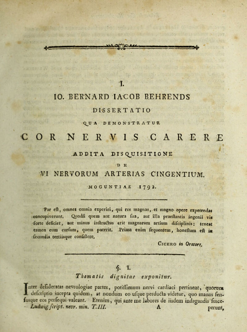 4« i. IO. BERNARD IACOB BEHRENDS DISSERTATIO QJJ A DEMONSTRATUR COR NERVIS CARERE i ADDITA DISQJJI SI TIONE D E VI NERVORUM ARTERIAS CINGENTIUM. MOGUNTI A £ .1 7 9 3. Par cft, omnes omnia experiri, qui res magnas, et magno opere expetenda* concupiverunt. Quodfi quem aut natura fua, aut illa praedantis ingenii vi* forte deficiet, aut minus infiruJhis erit magnarum artium difciplinisj teneat tamen eum curfum, quem poterit. Priuia enim fequenteui, honeftum eft iit fecundis tertiisque confidere, Cicero in Oratore. Thematis §. I. dignitas exponitur. Inter delideratas nevrologiae partes, potiflimum nervi cardiaci pertinent, quorum deferiptio incepta quidem, at nondum eo ufque perdudla videtur, quo manus fen- fusque eos perfequi valeant. Etenim, qui ante me labores de iisdem indagandis fusce- * Ludwigfcript. nevr. min. T.III. A perunt,