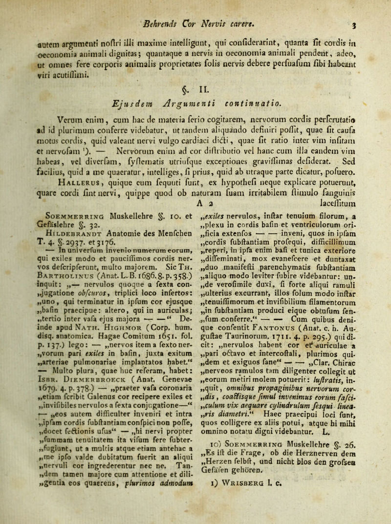autem argumenti noftri illi maxime intelligunt, qui confiderarint, quanta fit cordis ia oeconomia animali dignitas; quantaque a nervis in oeconomia animali pendent, adeo, ut omnes fere corporis animalis proprietates folis nervis debere perfuafum fibi habeant viri acutifluni. §• IL Ejn sci em Argumenti continuatio. Verum enim, cum hac de materia ferio cogitarem, nervorum cordis perfcrutatio ad id plurimum conferre videbatur, ut tandem aliquando definiri polfit, quae fit caufa motus cordis, quid valeant nervi vulgo cardiaci didi, quae fit ratio inter vim infitam et nervofam '). — Nervorum enim ad cor diftributio vel hanc cum illa eandem vim habeas, vel diverfam, fyflematis utriufque exceptiones graviffimas defiderat. Sed facilius, quid a me quaeratur, intelliges, fi prius, quid ab utraque parte dicatur, pofuero. Hallerus, quique eum fequuti fur.t, ex hypothefi neque explicare potuerunt, quare cordi fint nervi, quippe quod ob naturam fuam irritabilem flimulo fanguinis A 2 lacefiitum Soemmerring Muskellehre §. io. et Gefaslehre §. 32. Hildebrandt Anatomie des Menfchen T. 4. §.2937. et 3176. ■— In univerfum invenio numerum eorum, qui exiles modo et pauciifimos cordis ner- vos defcripferunt, multo majorem. SicTir. Bartholinus (Anat. L. B. 1686.8* P*358 ) inquit: ,,— nervulos quoque a fexta con- jugatione obfcuros, triplici loco infertos: «uno, qui terminatur in ipfum cor ejusque ,,bafin praecipue: altero, qui in auriculas; «tertio inter vafa ejus majora “ De- inde apud Nath. Highmor (Corp. hum. disq. anatomica. Hagae Comitum 1651. fol. p. 137.) lego: — «nervos item a fextoner- vorum pari exiles in balin, juxta exitum «arteriae pulmonariae implantatos habet.u —• Multo plura, quae huc referam, habet: Isbr. Diemerbroeck (Anat. Genevae 1679. 4- P- 378-) — «praeter vafa coronaria «etiam fcribit Galenus cor recipere exiles et «invifibiles nervulos a fexta conjugatione—“ •— „eos autem difficulter inveniri et intra «ipfam cordis fubftantiam confpici non poffe, «docet feftionis ufus“ — ,,hi nervi propter «fumrnam tenuitatem ita vifum fere fubter- ,,fugiunt, ut a multis atque etiam antehac a „rae ipfo valde dubitatum fuerit an aliqui «nervuli cor ingrederentur nec ne. Tan- «dem tamen majore cum attentione et dili- «gentia eos quaerens, plurimos admodum „exiles nervulos, inftar tenuium filorum, a «plexu in cordis bafin et ventriculorum ori- «ficia extenfos inveni, quos in ipfam «cordis fubftantiam profequi, difficillimum «reperi, in ipfa enim bafi et tunica exteriore «difieminati, mox evanefcere et duntaxat «duo manifefti parenchymatis fubftantiam «aliquo modo leviter fubire videbantur: un- „de verofimile duxi, fi forte aliqui ramuli «ulterius excurrant, illos folum modo inftar «tenuillimorum et invifibilium filamentorum «in fubftantiam produci eique obtufum fen- «fum conferre.“ —• — Cum quibus deni- que confentit Fantonus (Anat. c. h. Au- guftae Taurinorum. 1711. 4. p. 295.) qui di- cit: «nervulos habent cor e^ auriculae a «pari oftavo et intercoftali, plurimos qui- «dem et exiguos fane“ «Clar. Chirac «nerveos ramulos tam diligenter collegit ut «eorum metiri molem potuerit: lujlratis, in- «quit, omnibus propaginibus nervorum cor- „dis , coabtisque ftmul invenimus eorum fafci- „culum vix aequare cylindrulum fesqui linea- „ris diametri.“ Haec praecipui loci funt, quos colligere ex aliis potui, atque hi mihi omnino notatu digni videbantur. L. 10; Soemmerring Muskellehre §. 26. «Es ift die Frage, ob die Herznerven dem «Herzen felbft, und nicht blos den grofsea Gefafen gehdren. 1) Wrisberg 1. c.