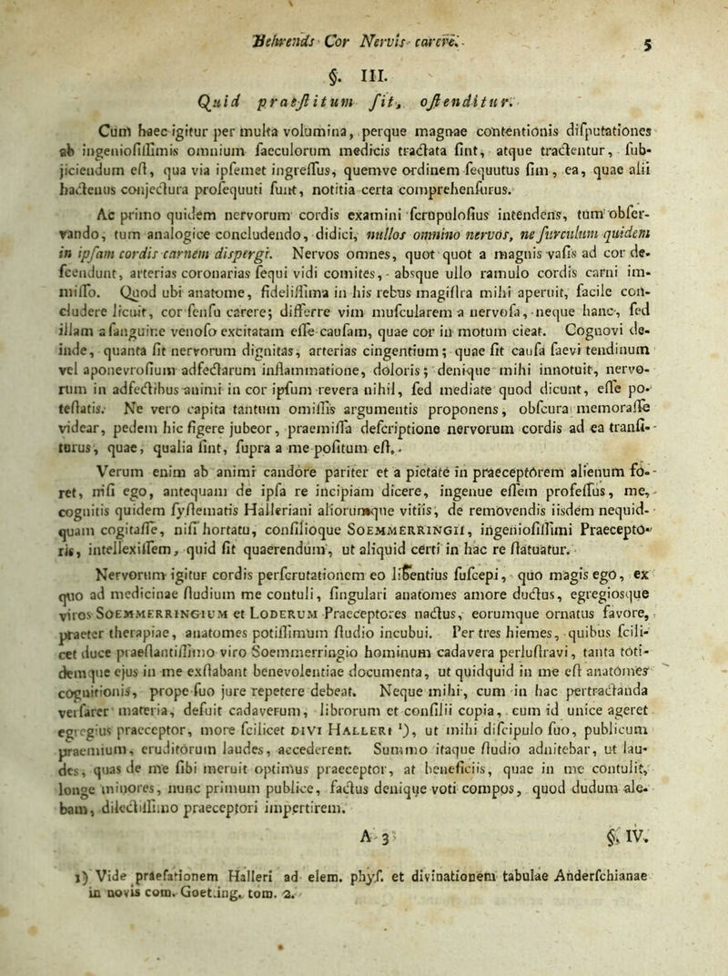 $. ni. Quid pratjlitum fit, oftenditnr. Cunl haec igitur per multa volumina, perque magnae contentionis difputationes ab ingeniofilfimw omnium faecnlorum medicis tradlata fint, atque tradentur, fub- jiciendum eA, qua via ipfemet ingreffus, quemve ordinem fequutus fim, ea, quae alii hadenus conjedura profequuti funt, notitia certa comprehenfiirus. Ac primo quidem nervorum cordis examini fcropulofius intendens, tum obfer- vando, tum analogice concludendo, didici, nullos omnino nervos, ne fur culum quidem in ipfam cordis carnem dispergi. Nervos omnes, quot quot a magnis vafis ad corde- fcendunt, arterias coronarias fequi vidi comites, absque ullo ramulo cordis carni im« milTo. Quod ubi anatome, fideiiflima in his rebus magiflra mihi aperuit, facile con- cludere Ircnit, cor fenfu carere; differre vim mufcularem a nervola, neque hanc-, fed illam afanguine venofo excitatam effe caufam, quae cor hi motum cieat. Cognovi de- inde, quanta fit nervorum dignitas, arterias cingentium; quae fit canfa faevi tendinum vel aponevrofium adfedarum inflammatione, doloris; denique mihi innotuit, nervo- rum in adfecflibus auimi in cor ipfum revera nihil, fed mediate quod dicunt, efle po* teflatis. Ne vero capita tantum omiflis argumentis proponens, obfcurai memoraffe videar, pedem hic figere jubeor, praeni ifia defcriptione nervorum cordis adeatranfi-- turus, quae, qualia fint, fupra a me pofitum eff,- Verum enim ab animi candore pariter et a pietate in praecepthrem alienum fo=- ret, nifi ego, antequam de ipfa re incipiam dicere, ingenue effem profeffus, me, cognitis quidem fyflematis Halleriani aliorurwque vitiis, de removendis iisdem nequid- quam cogitaffe, niff hortatu, confilioque Soemmerringii , ingeniofiflimi Praecepto*' ris, intellexiffem, quid fit quaerendum , ut aliquid certi in hac re fiatuatur. Nervorum igitur cordis perfcrutationcm eo liSentius fufcepi, quo magisego, ex quo ad medicinae fludium me contuli, lingulari anatomes amore dudlus, egregiosque viros SoEMMERRiNGiUM et Loderum Praeceptores nadus, eorumque ornatus favore, praeter therapiae, anatomes potifilmum Audio incubui. Per tres hiemes, quibus fcili- cet iluce piaeflantijlimo viro Soemmerringio hominum cadavera perluflravi, tanta toti- dem que ejus in me exflabant benevolentiae documenta, ut quidquid in me efl anatomes cognitionis, prope fuo jure repetere debeat. Neque mihi, cum in hac pertraedanda veifarer materia, defuit cadaverum, librorum ct confilii copia,. eum id unice ageret egregius praeceptor, more fcilicet civi Halleri *), ut mihi difcipulo fuo, publicum praemium, eruditorum laudes, accederent. Summo itaque Audio adnitebar, ut lau* des, quas de me Abi meruit optimus praeceptor, at beneficiis, quae in me contulit, longe minores, nunc primum publice, faclus denique voti compos, quod dudum ale- bam, dile&ilfimo praeceptori impertirem. A 3 ; §; IV. i) Vide praefationem Halleri ad elem. phyi*. et divinationem tabulae Anderfchianae in novis com. Goet.ing. tom. a.