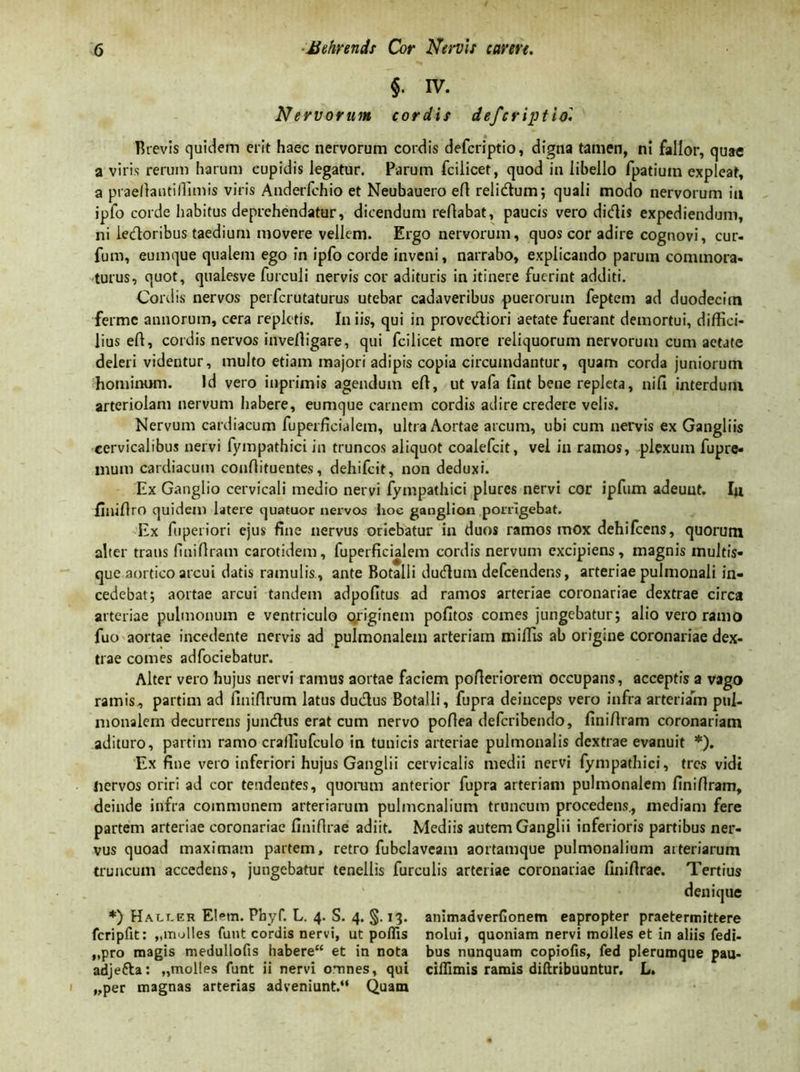 §• IV. N ervorum cordis defcriptiol Brevis quidem erit haec nervorum cordis defcriptio, digna tamen, ni fallor, quae a viris rerum harum cupidis legatur. Parum fcilicet, quod in libello fpatiuin expleat, a praedantiflimis viris Anderfchio et Neubauero eft relidum; quali modo nervorum ia ipfo corde habitus deprehendatur, dicendum reflabat, paucis vero didis expediendum, ni ledoribus taedium movere vellem. Ergo nervorum, quos cor adire cognovi, cur- fum, eurnque qualem ego in ipfo corde inveni, narrabo, explicando parum commora- turus, quot, qualesve furculi nervis cor adituris in itinere fuerint additi. Cordis nervos perfcrutaturus utebar cadaveribus puerorum feptem ad duodecim fermc annorum, cera repletis. In iis, qui in provediori aetate fuerant demortui, diffici- lius eft, cordis nervos invelligare, qui fcilicet more reliquorum nervorum cum aetate deleri videntur, multo etiam majori adipis copia circumdantur, quam corda juniorum hominum. Id vero inprimis agendum eft, ut vafa fint bene repleta, nifi interdum arteriolam nervum habere, eurnque carnem cordis adire credere velis. Nervum cardiacum fuperficialem, ultra Aortae arcum, ubi cum nervis ex Gangliis cervicalibus nervi fympathici in truncos aliquot coalefcit, vel in ramos, plexum fupre- mum cardiacum conftituentes, dehifcit, non deduxi. Ex Ganglio cervicali medio nervi fympathici plures nervi cor ipfitm adeunt. Iji fliliftro quidem latere quatuor nervos hoe ganglion porrigebat. Ex fuperiori ejus fine nervus oriebatur in duos ramos mox dehifcens, quorum alter trans finiftram carotidem, fuperficialem cordis nervum excipiens, magnis multis- que aortico arcui datis ramulis , ante Botalli dudum defeendens, arteriae pulmonali in- cedebat; aortae arcui tandem adpofitus ad ramos arteriae coronariae dextrae circa arteriae pulmonum e ventriculo originem pofitos comes jungebatur; alio vero ramo fuo aortae incedente nervis ad pulmonalem arteriam miffis ab origine coronariae dex- trae comes adfociebatur. Alter vero hujus nervi ramus aortae faciem pofteriorem occupans, acceptis a vago ramis, partim ad finiftrum latus dudus Botalli, fupra deinceps vero infra arteriam pul- monalem decurrens jundus erat cum nervo poftea deferibendo, finiftram coronariam adituro, partim ramo craffiufculo in tunicis arteriae pulmonalis dextrae evanuit *). Ex fine vero inferiori hujus Ganglii cervicalis medii nervi fympathici, tres vidi liervos oriri ad cor tendentes, quorum anterior fupra arteriam pulmonalem finiftram, deinde infra communem arteriarum pulmonalium truncum procedens., mediam fere partem arteriae coronariae finifirae adiit. Mediis autem Ganglii inferioris partibus ner- vus quoad maximam partem, retro fubclaveam aortamque pulmonalium arteriarum truncum accedens, jungebatur tenellis furculis arteriae coronariae finifirae. Tertius denique *) Halcer El^m. Phyf. L. 4. S. 4. §. 13. animadverfionem eapropter praetermittere fcripfit: „molles fuut cordis nervi, ut poflis nolui, quoniam nervi molles et in aliis fedi- „pro magis medullofis habere“ et in nota bus nunquam copiofis, fed plerumque pau- adjefta: „molles funt ii nervi omnes, qui ciflimis ramis diftribuuntur. L. „per magnas arterias adveniunt.“ Quam