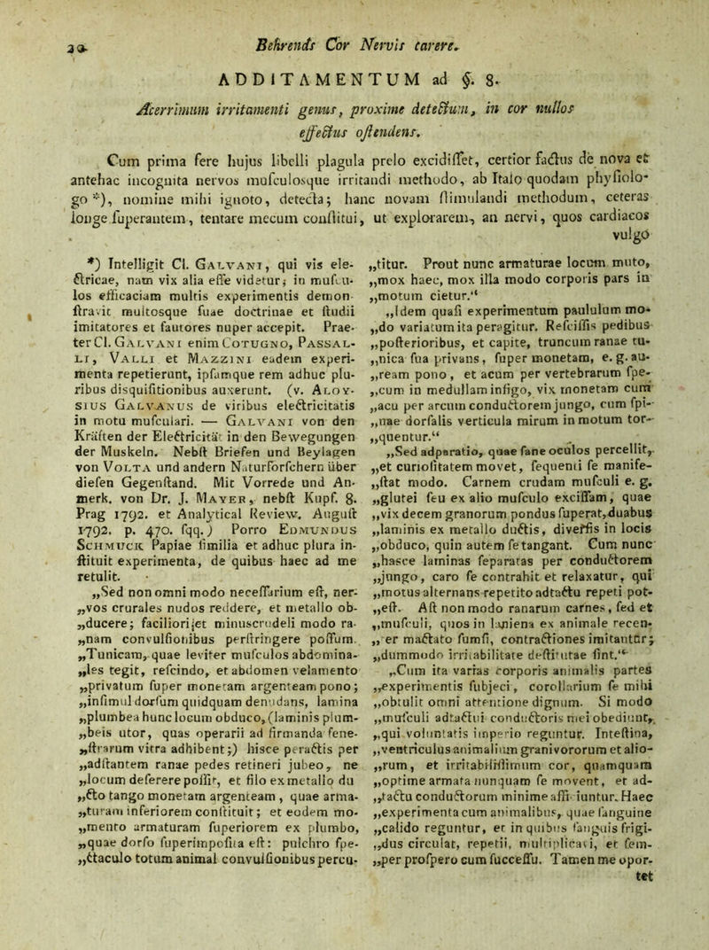 ADDITAMENTUM ad §. 8- Acerrimum irritamenti genus, proxime deteffum, in cor nullos ejf eclus ojhndens. Cum prima fere hujus libelli plagula prelo excidiffet, certior fa<fhis de nova e£ antehac incognita nervos mufculosque irritandi methodo, ab Italo quodam phyfiolo- go *), nomine mihi ignoto, detecta; hanc novam flimulandi methodum, ceteras longe fuperantem, tentare mecuin conllitui, *) Intelligit Cl. Galvani, qui vis ele- ftricae, nam vix alia effe videtur j in mufcil- los efficaciam multis experimentis demon liravit multosque fuae doctrinae et ftudii imitatores et fautores nuper accepit. Prae- ter Cl. Galvani enimCoTUGNO, Passal- li, Valli et Mazzini eadem experi- menta repetierunt, ipfamque rem adhuc plu- ribus disquifitionibus auxerunt. (v. Aloy- sius Galvaxus de viribus elettricitatis in motu mufculari. — Galvani von den Kriiften der Eleftricitat in den Bewegungen der Muskeln. Nebit Briefen und Ueyiagen von Volta und andern Naturforfchern Uber diefen Gegenftand. Mit Vorrede und An- merk. von Dr. J. IVIayek , nebft Kupf. 8- Prag 1792. et Analytical Review. Aoguft 1792. p. 470. fqq. j Porro Edmundus Sciimucic Papiae limilia et adhuc plura in- ftituit experimenta, de quibus haec ad me retulit. „Sed non omni modo neceflarium eft, ner- „vos crurales nudos reddere, et metallo ob- ducere; faciliorijet minuscrudeli modo ra- wnam convulfionibus perftringere poffum. „Tunicarn, quae leviter mufculos abdomina- les tegit, refcindo, et abdomen velamento „privatum fuper monetam argenteam pono; „infimul dorfum quidquam denudans, lamina „plumbea hunc locum obduco, (laminis plum- „beis utor, quas operarii ad firmanda fene- ^ftrarum vitra adhibent;) hisce peraftis per „adftantem ranae pedes retineri jubeo, ne „locum deferere poifit, et filo ex metallo du „fto tango monetam argenteam , quae arma- ,,turam inferiorem confiituit; et eodem mo- „mento armaturam fuperiorem ex plumbo, „quae dorfo fuperimpofiia eft: pulchro fpe- „ttaculo totum animal convulfionibus percu- lit explorarem, an nervi, quos cardiacos vulgo „titur. Prout nunc armaturae locum muto, „mox haec, mox illa modo corporis pars in „motum cietur.“ „!dem quafi experimentum paululum mo- do variatum ita peragitur. Refciffis pedibus „pofterioribus, et capite, truncum ranae tu- ,,nica fua privans, fuper monetam, e. g. au- deam pono , et acum per vertebrarum fpe- „cum in medullam infigo, vix rnonetam cumi „acu per arcntn conductorem jungo, onm fpi- „nae dorfalis verticula mirum in motum tor- „quentur.“ , ,,Sed adparatio, quae fane oculos percellit,- „et curiofitatemmovet, fequenti fe manife- ,,ftat modo. Carnem crudam mufculi e. g. „glutei feu ex alio mufculo exciffam, quae ,,vix decem granorum pondus fuperat,duabus „laminis ex metallo duttis, diveffis in locis „obduco, quin autem fe tangant. Cum nunc „hasce laminas feparatas per conductorem „jnngo, caro fe contrahit et relaxatur, qui „motus alternans repetito adtaftu repeti pot- uit. Alt non modo ranarum carnes, fed et ,,mufculi, quos in laniena ex animale recen- ter mactato fumfi, contractiones imitantnrj dummodo irritabilitate deftimtae fint.“' ,.Cum ita varras corporis animalis partes experimentis fubjeci, corollarium fe mihi „obtu!it omni attentione dignum- Si modo „mufculi adtaftui condu&oris mei obediunt,. „qui voluntatis imperio reguntur. Inteftina, „ventriculus animalium granivororum et alio- rum, et irritabilHlimum cor, quamquam „optime armata nunquam fe movent, et ad- ,,tactu condufforum minime affi iuntur. Haec „experimentacum animalibus,, quae fanguine „calido reguntur, er in quibus fanguis frigi- dus circulat, repetii, multiplicavi, et fem- „per profpero cum fucceffu. Tamen me opor- tet