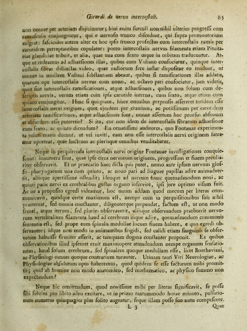 non omne? per arteriam disjiciuntur; bini enim furculi non nihil ulterius progrefil cum ramulculis conjunguntur, qui e uervofo trunco difcedunt, qui fupra promontorium inigi at: fafciculus autem alter ex hoc ipfo trunco profedtus cum intercofialis ramis per carotidem perreptantibus copulatur: porro intercofialis nervus filamenta etiam Pituita- riae glandulae tribuit, et alia, quae una cum fexto usque in orbitam traducuntur. At- que ut redeamus ad adhaefiones illas, quibus cum Vidiano confociatur, quinque inter- cofialis fibras diftinclas video, quae radiorum fere infiar dispofitae eo tendunt, ut omnes in mollem Vidiani fubftantiam abeant, quibus fi ramificationes illas addatis, quarum ope intercollalis nervus cum nono, ac, odavo pari confociatur, jam videtis, quot fint intercollalis ramificationes, atque adhaefiones, quibus non folum cum de- icriptis nervis, verum etiam cum ipla carotide interna, cum fexto, atque etiam cum quinto conjungitur. Hinc fi quispiam, hisce omnibus perpenfis afifereret totidem cite intercollalis ner.vi origines, quot ejusdem per cranium, ac potiilimum per carotidem arteriam ramificationes, atque adhaefiones lunt, nonne afiertum hoc prorfus abfonum et ablurdum elfe puteretis? Si ita, cur non idem de intercollalis fibrarum adhaefione cum fexto, ac quinto dicendum? En ornatiffimi auditores, quo Fontanae experimen- ta voluti manu ducunt, ut vel inviti, eam non efie intercollalis nervi originem latea- mur oporteat, quae hadenus ac plerisque omnibus venditabatur. Neque in perquirenda intercofialis nervi origine Fontanae invelligationes conquie- fcunt: innumera funt, quae ipfe circa nervorum originem, progrefium et finem peculia- riter obfervavit. Et ne praecario haec dicla quis putet, nemo ante ipfutn nervum glof- fo-pharyngaeuin una cum quinto, ac nono pati ad linguae papillas adire animadver- tit, alibquc apertiflhne ofiendit; ideoque ad nervum hunc quemadmodum noni, ac quinti paris nervi ex cerebralibus gullus organo in fer vi re, ipfi jure optimo vifum fuit. Ac ne a propofito egredi videamur, hoc unum addam quod mecum per literas com- municavit, quodque certe maximum ell, nempe cum in perquifitionibus fuis nihil praetereat, fed omnia cundanter, diligenterque perpendat, fadum efi, ut non modo femel, atque iterum, fed pluries obfervaverit, aiiisque obfervandum praebuerit nervo- rum vertebralium filamenra haud ad cerebrum usque adire, quemadmodum communis fententia efi, fed prope eum fpinalis medullae locum finem habere, e quo egredi ob- fervantur; idque non modo in animantibus frigidi, fed calidi etiam fanguinis fe obfer- vatum habuiffe firmiter afierit, ac tamquam dogma conllanter proponit. Ex quibus obfervationibus illud ipfemet eruit maximopere attendendum nempe organum fenlatio- num, haud folum cerebrum, fed fpinalem quoque medullam efie, licet Boerhaviani, ac rhyfiologi omnes quoque contrarium tueantur. Utrnain tanti Viri Neurologiae, ac Plivfmlogiae ab/olutum opus haberemus, quod quidem fe efie fadurom mihi promit- tit; quid ab homine non modo anatomico, fed mathematico, ac phyfico fummo non expectandum? Neque hic omittendum, quod novifiime mihi per literas fignificavit, fe pofie fibi febrim pro libitu adeo excitare, ut in primo tantummodo horae minuto, pulfatio- num numerus quinquagies plus folito augeatur, feque illam pofie fuo nutu compcfcere.