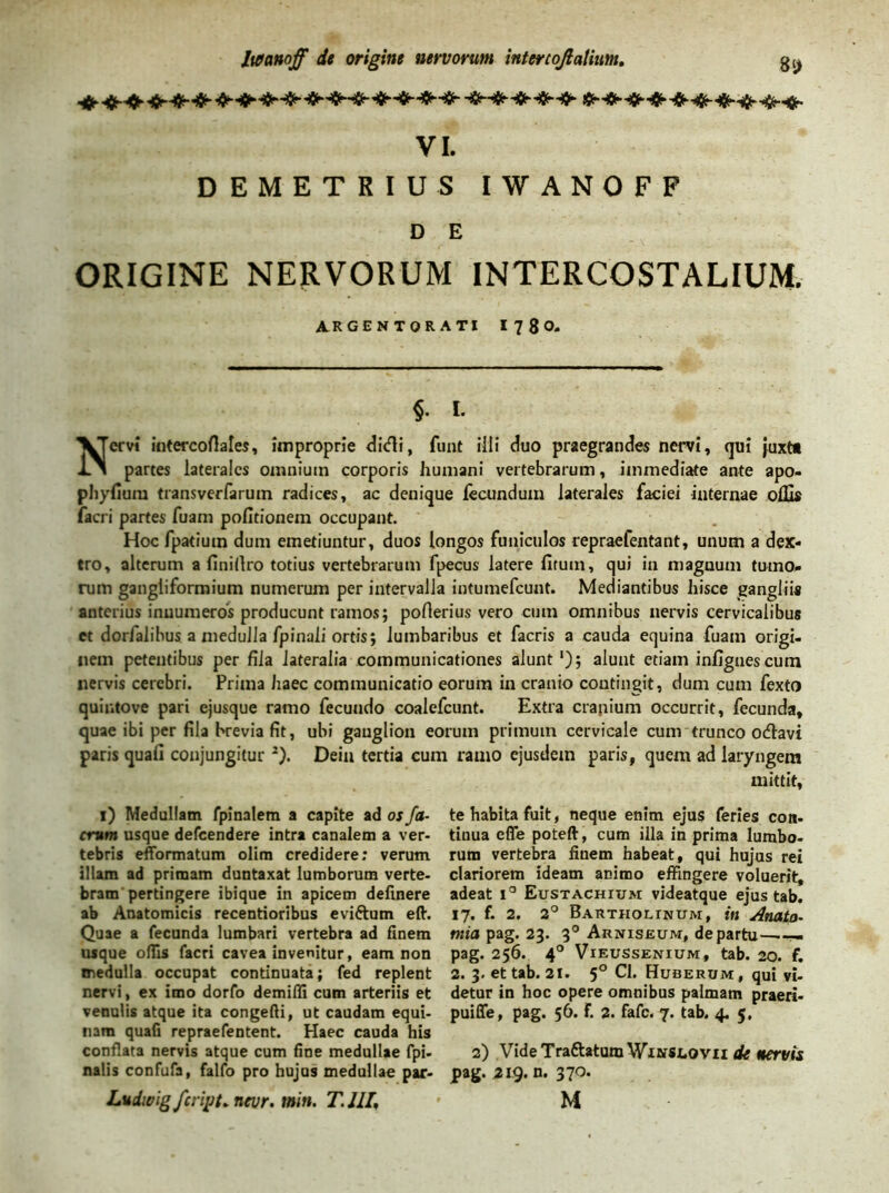 VI. DEMETRIUS IWANOFF D E ORIGINE NERVORUM INTERCOSTALIUM. ARGENTORATI I 7 8 O- §• i- Nervi intercoflales, improprie didi, funt illi duo praegrandes nervi, qui juxta partes laterales omnium corporis humani vertebrarum, immediate ante apo- phylium transverfarum radices, ac denique fecundum laterales faciei internae offis facri partes fuam politionem occupant. Hoc fpatiuin dum emetiuntur, duos longos funiculos repraelentant, unum a dex- tro, alterum a finillro totius vertebrarum fpecus latere litum, qui in magnum tumo- rum gangiiformium numerum per intervalla intumefeunt. Mediantibus hisce gangliis anterius innumeros producunt ramos; poflerius vero cum omnibus nervis cervicalibus et dorfalibus a medulla fpinali ortis; lumbaribus et facris a cauda equina fuam origi- nem petentibus per fila lateralia communicationes alunt ‘); alunt etiam infignescum nervis cerebri. Prima haec communicatio eorum in cranio contingit, dum cum fexto quintove pari ejusque ramo fecundo coalefcunt. Extra cranium occurrit, fecunda, quae ibi per fila brevia fit, ubi ganglion eorum primum cervicale cum trunco odavi paris quali conjungitur *). Dein tertia cum ramo ejusdem paris, quem ad laryngem mittit. 1) Medullam fpinalem a capite ad os fa- crum usque defeendere intra canalem a ver- tebris efformatum olim credidere; verum illam ad primam duntaxat lumborum verte- bram pertingere ibique in apicem delinere ab Anatomicis recentioribus evi&um eft. Quae a fecunda lumbari vertebra ad finem usque ofiis facri cavea invenitur, eam non medulla occupat continuata; fed replent nervi, ex imo dorfo demiffi cum arteriis et venulis atque ita congefti, ut caudam equi- nam quali repraefentent. Haec cauda his conflata nervis atque cum fine medullae fpi- nalis confufa, falfo pro hujus medullae par- Lndwig feript* nevr. tnin. T. IIT, te habita fuit, neque enim ejus feries con- tinua efle poteft, cum illa in prima lumbo- rum vertebra finem habeat, qui hujus rei clariorem ideam animo effingere voluerit, adeat t° Eustachium videatque ejus tab. 17. f. 2. 2° Bartholinum, in Anato- mia pag. 23. 30 Arniseum, de partu— pag. 256. 40 Vieussenium, tab. 20. f. 2. 3. et tab. 2i. 5° Cl. Huberum, qui vi- detur in hoc opere omnibus palmam praeri- puiffe, pag. 56. F. 2. fafe. 7. tab. 4. 5. 2) Vide TraftatumWiNSLOvii de nervis pag. 219. n. 370. M