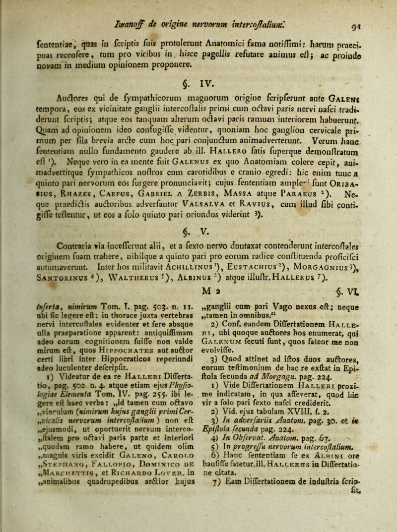 fententiae, quas in fcr/ptis fu is protulerunt Anatomici fama notilTimi; harum praect. puas recenfere, tum pro viribus in, hisce pagellis refutare animus e/lj ac proinde novam in medium opinionem proponere. §. iv. Auftores qui de fympathicorum magnorum origine fcriplerunt ante Galem tempora, eos ex vicinitate ganglii intercortalis primi cum otflavi paris nervi uafei tradi- derunt (criptis; atque eos tanquam alterum oftavi paris ramum interiorem habuerunt. Quam ad opinionem ideo confugifle videntur, quoniam hoc ganglion cervicale pri- mum per fila brevia arde cum hoc pari conjundum animadverterunt. Verum hanc fementiain nullo fundamento gaudere ab ill. Hallero fatis fuperque demonflratum efl '). Neque vero in ea mente fuit Galenus ex quo Anatomiam colere cepit, ani- madvertitque fympathicos noftros cum carotidibus e cranio egredi: hic enim tunc a quinto pari nervorum eos furgere pronunciavit; cujus fenteutiam ample*': funt Oriba- *ius, Rhazes, Carpus, Gabiuel a Zerbis, Massa atque Paraeus 2). Ne- que praedidis audoribus. adverfantur Valsalva et Ravius, cum illud fibi ponti- gilfe teftentur, ut eos a lolo quinto pari oriundos viderint 3). $. v. Contraria via inceflcrunt alii, et a fexto nervo duntaxat contenderunt intercoAales originem fuam trahere, nihilque a quinto pari pro eorum radice conflituenda proficifci autumaveruut. Inter hos militavit Achillinus !), Eustachius 2), Morgagnius 3), Santorinus 4), VValtherus *), Albinus ') atque illuAr. Hallerus ?). M 3 §. VL inferta, nimirum Tom. T. pag. 503. n. n. nbi fic legere eft: in thorace juxta vertebras nervi intercoftales evidenter et fere absque ulla praeparatione apparent: antiquiflimam adeo eorum cognitionem fuifle non valde miram eft, quos Hippocrates aut auftor certi libri inter Hippocraticos reperiundi adeo luculenter defcripfit. 1) Videatur de ea re Halleri Differta- tk>, pag. 502. n. 4. atque etiam ejusPhyfio- logiae Elementa Tom. IV. pag. 255. ibi le- gere eft haec verba: „id tamen cum oftavo „vinculum (nimirum hujus ganglii primi Cer- „vicalis nervorum intercojlaUum) non eft „ejusmodi, ut oportuerit nervum interco- „ftaletn pro oftavi paris parte et interiori „quodam ramo habere, ut quidem olitn „rnagnis viris excidit Galeno, Carolo „Stephano, Fallopio, Dominico de „Marchettis, et Richaudo Lover. in ,,animalibus quadrupedibus ardior hujus „ganglii cum pari Vago nexus eft; neque „tamen in omnibus.“ 2) Conf. eandem Diflertationem Halle- ri, ubi quoque auftores hos enumerat, qui Galenum fecuti funt, quos fateor me non evolviffe. 3) Qaod attinet ad iftos duos auftores, eorum teftimonium de hac re exftat in Epi- ftola fecunda ad Morgagn. pag. 224. 1) Vide Diflertationem Halleri proxi- me indicatam, in qua affeverat, quod hic vir a folo pari fexto nafei crediderit. 2) Vid. ejus tabulam XVIII. f. 2. 3) In adverfariis Anatoni, pag. 30. et e« Epijlola fecunda pag. 224. 4) In Obfervat, Anatom. pag. 67. 5) In progreffu nervorum intercojlaUum. 6) Hanc fenteutiam fe ex Albini ore haufifle fatetur.ill. Hallkrtts in Differtatia- ne citata. 7) Eam Diflertationem de induftria ferip- «t,