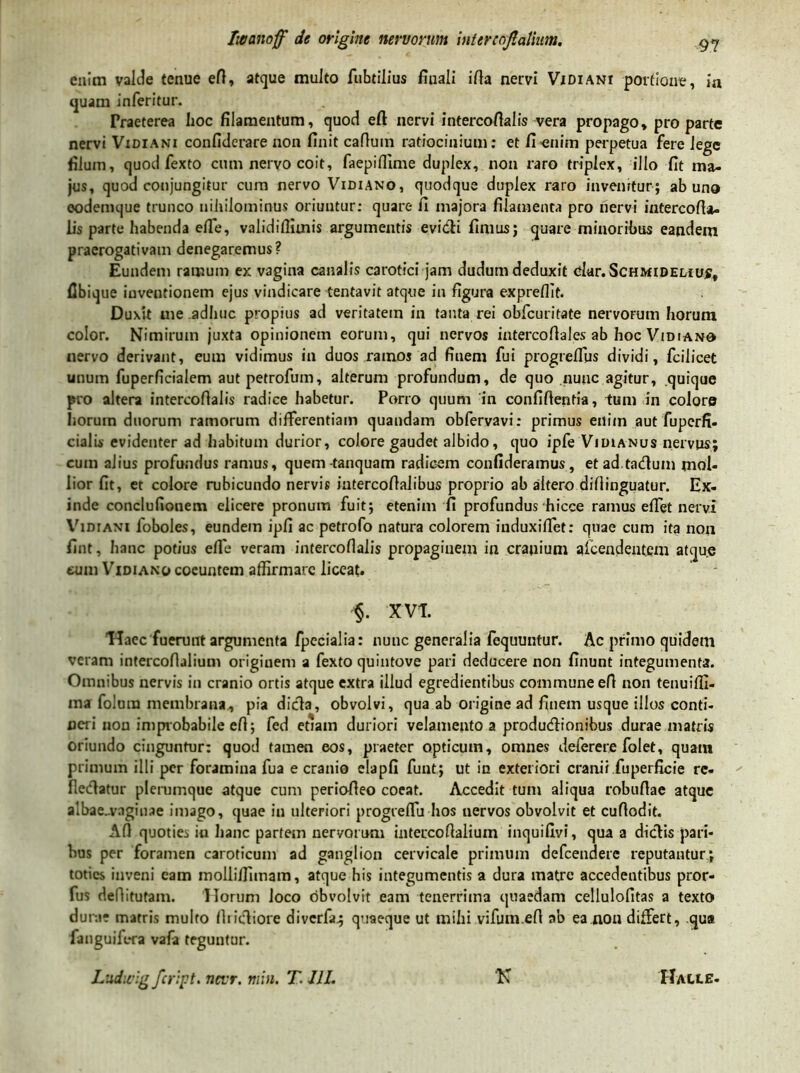 enim valde tenue efi, atque multo fubtilius finali ifia nervi Vidiani portione, 'm quam inferitur. Praeterea hoc filamentum, quod eft nervi intercofialis vera propago, pro parte nervi Vidiani confiderare non finit cafiuin ratiocinium: et fi enim perpetua fere lege filum, quod fexto cum nervo coit, faepifiime duplex, non raro triplex, illo fit ma- jus, quod conjungitur cum nervo Vidiano, quodque duplex raro invenitur; ab uno oodemque trunco nihilominus oriuntur: quare fi majora filamenta pro nervi intercofia- lis parte habenda efie, validifiiinis argumentis evidi fimus; quare minoribus eandem praerogativam denegaremus? Eundem ramum ex vagina canalis carotici jam dudum deduxit olar.ScHMiDELiuf, Ubique inventionem ejus vindicare tentavit atque in figura expreflit. Duxit me adhuc propius ad veritatem in tanta rei obfcuritate nervorum horum color. Nimirum juxta opinionem eorum, qui nervos intercofiales ab hoc Vidiano nervo derivant, eum vidimus in duos ramos ad finem fui progreflus dividi, fcilicet unum fuperficialem aut petrofum, alterum profundum, de quo nunc agitur, quique pro altera intercofialis radice habetur. Porro quum in confiftenfia, tum in colore horum duorum ramorum differentiam quandam obfervavi: primus enim aut fuperfi- cialis evidenter ad habitum durior, colore gaudet albido, quo ipfe Vidianus nervus; cum alius profundus ramus, quem-tanquam radicem confideramus, etad.tadum mol- lior fit, et colore rubicundo nervis intercofialibus proprio ab altero difiinguatur. Ex- inde conclufionem elicere pronum fuit; etenim fi profundus hicce ramus effiet nervi Vidiani foboles, eundem ipfi ac petrofo natura colorem induxiffiet: quae cum ita non fint, hanc potius efie veram intercofialis propaginem in cranium afcendentem atque eum Vidiano coeuntem affirmare liceat. §. XVT. 'Haec fuerunt argumenta fpecialia: nunc generalia fequuntur. Ac primo quidem veram intercofialium originem a fexto quintove pari deducere non finunt integumenta. Omnibus nervis in cranio ortis atque extra illud egredientibus commune efi non tenuiffi- ma folum membrana, pia dicta, obvolvi, qua ab origine ad finem usque illos conti- neri non improbabile efi; fed etiam duriori velamento a produdionibus durae matris oriundo cinguntur: quod tamen eos, praeter opticum, omnes deferere folet, quant primum illi per foramina fua e cranio elapfi funt; ut in exteriori cranii fuperficie re- flectatur plerumque atque cum periofieo coeat. Accedit tum aliqua robufiae atque albae-vaginae imago, quae in ulteriori progrefiu hos uervos obvolvit et cufiodit. Afl quoties iu hanc partem nervorum intercofialium inquifivi, qua a diclis pari- bus per foramen caroticum ad ganglion cervicale primum defeendere reputantur; toties inveni eam molliffimam, atque his integumentis a dura matre accedentibus pror- fus dellitutam. Horum Joco obvolvit eam tenerrima quaedam cellulofitas a texto dura? matris multo fitidiore diverfa; quaeque ut mihi vifum.efi ab ea non differt, qua fanguifera vafa teguntur. Ludicig feript. nevr. min. T. UL N Halle.