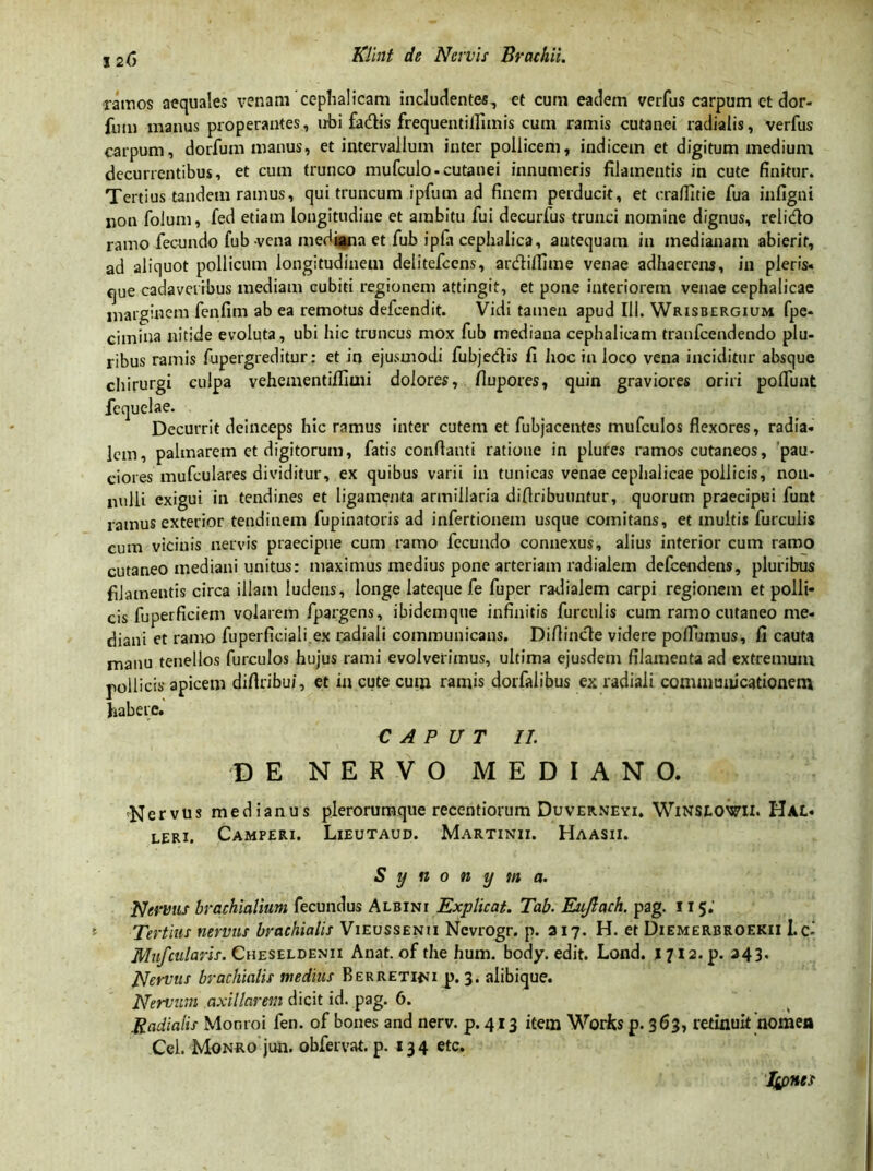 ramos aequales venam cephalicam includentes, et cum eadem verfus carpum et dor- fum manus properantes, ubi fadis frequentillimis cum ramis cutanei radialis, verfus carpum, dorfum manus, et intervallum inter pollicem, indicem et digitum medium decurrentibus, et cum trunco mufculo-cutanei innumeris filamentis in cute finitur. Tertius tandem ramus, qui truncum ipfum ad finem perducit, et craffitie fua infigni non folum, fed etiam longitudine et ambitu fui decurfus trunci nomine dignus, relido ramo fecundo fub vena mediana et fub ipfa cephalica, antequam in medianam abierit, ad aliquot pollicum longitudinem delitefccns, ardilfime venae adhaerens, in pleris» que cadaveribus mediam cubiti regionem attingit, et pone interiorem venae cephalicae marginem fenfim ab ea remotus defcendit. Vidi tamen apud 111. Wrisbergium fpe* cimina nitide evoluta, ubi hic truncus mox fub mediana cephalicam tranfcendendo plu- ribus ramis fupergreditur: et in ejusmodi fubjedis fi hoc in loco vena inciditur absque chirurgi culpa vehementiflimi dolores, flupores, quin graviores oriri polfunt fequelae. Decurrit deinceps hic ramus inter cutem et fubjacentes mufculos flexores, radia» leni, palmarem et digitorum, fatis conflanti ratione in plures ramos cutaneos, pau- ciores mufculares dividitur, ex quibus varii in tunicas venae cephalicae pollicis, non- nulli exigui in tendines et ligamenta armiilaria diflribuuntur, quorum praecipui funt ramus exterior tendinem fupinatoris ad infertionem usque comitans, et inultis furculis cum vicinis nervis praecipue cum ramo fecundo connexus, alius interior cum ramo cutaneo mediani unitus: maximus medius pone arteriam radialem defeendens, pluribus filamentis circa illam ludens, longe lateque fe fuper radialem carpi regionem et polli- cis fuperficiem volarem fpargens, ibidemque infinitis furculis cum ramo cutaneo me- diani et ramo fuperficiali.ex radiali communicans. Diflincte videre poflumus, fi cauta manu tenellos furculos hujus rami evolverimus, ultima ejusdem filamenta ad extremum pollicis apicem diflribu/, et in cute cum ramis dorfalibus ex radiali communicationem habere. CAPUT II. DE NERVO MEDIANO. Nervus medianus plerorumque recentiorum Duverneyi. WiNSLOWll. Hae» leri. Camperi. Lieutaud. Martinii. Haasii. Synonyma. Nervus brachialium fecundus Albini Explicat. Tab. Eujlach. pag. 115; Tertius nervus brachialis Vieussenu Nevrogr. p. 217. H. et Diemerbeoekii Lci Mnfcularis. Cheseldenii Anat. of the hum. body. edit. Lond. j 712. p. 343. Nervus brachialis medius Berretini p. 3. alibique. Nervum axillarem dicit id. pag. 6. Radialis Monroi fen. of bones and nerv. p. 413 item Works p. 363, retinuit nomen Ccl. Monro jun. obfervat. p. 134 etc. Ipnes