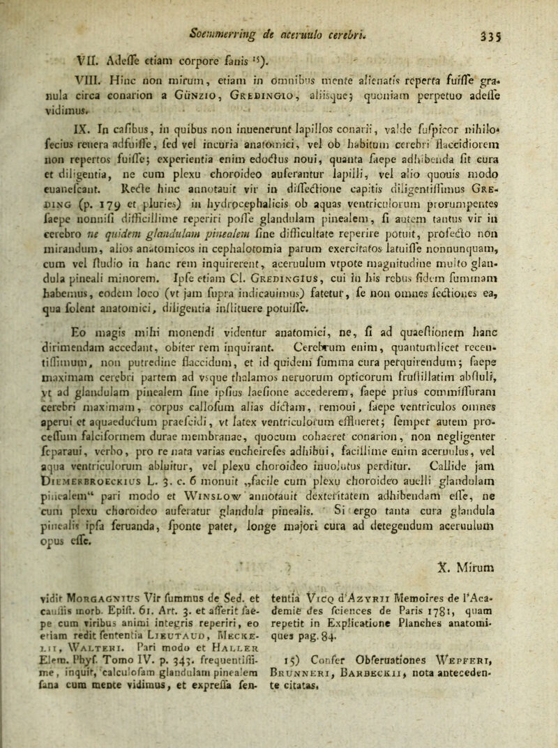 VII. AdefFe etiam corpore fanis I5). VIII. Hinc non mirum, etiam in omnibus mente alienatis reperta furfle gra- nula circa conarion a GiiNzio, Grebingio, aiiisquej quoniam perpetuo adefle vidimus, . . .. - IX. In cafibus, in quibus non inuenerunt lapillos conarii, valde fufpreor nihilo* fecius reuera adfuille, led vel incuria anatomici, vel ob habitum cerebri flaccidiorem non repertos fuiffc; experientia enim edodlus noui, quanta faepe adhibenda fit cura et diligentia, ne cum plexu choroideo auferantur lapilli, vel alio quouis modo euanefeant. Rede hinc annotauit vir in difleefione capitis diligentiflimus Gre- bing (p. 179 et pluries) in hydrpcephalicis ob aquas ventriculorum prorumpentes faepe nonnifi difficillime reperiri pofle glandulam pinealem, fi autem tantus vir iu cerebro ne quidem glandulam pinealem fine difficultate reperire potuit, profedo nOn mirandum, alios anatomicos in cephalotomia parum exercitatos latuifle nonnunquam, cum vel Audio in hanc rem inquirerent, aceruulum vtpote magnitudine multo glan- dula pineali minorem. Ipfe etiam Cl. GredingIus, cui iu his rebus fidem fuminam habemus, eodem loco (vt jam fupra indicauimus) fatetur, fe non omnes fediones ea, qua folent anatomici, diligentia inllituere potuilTe. Eo magis mihi monendi videntur anatomici, ne, fi ad quaefiionefn hanc dirimendam accedant, obiter rem inquirant. Cerebrum enim, quantumlicet recen- tiffimum, non putredine flaccidum, et id quidem'fumma cura perquirendum; faeps maximam cerebri partem ad vsque thalamos neruoruin opticorum fruflillatim abfiuli, vt ad glandulam pinealem fine ipfius laefione accederem, faepe prius commifluram cerebri maximam, corpus callofum alias didam, remoui, faepe ventriculos omnes aperui et aquaeductum praefeidi, vt latex ventriculorum efflueret; fempet autem pro- celTum falciformem durae membranae, quocum cohaeret conarion, non negligenter fcparaui, verho, pro re nata varias encheirefes adhibui, facillime enim aceruulus, vel aqua ventriculorum abluitur, vel plexu choroideo inuoiutus perditur. Callide jam Dilmehbroeckius L. 3. c. 6 monuit „facile cum plexu choroideo auelli glandulam pinealem11 pari modo et Winslow annotauit dexteritatem adhibendam efle, ne cum plexu choroideo auferatur glandula pinealis. ' Si ergo tanta cura glandula pinealis ipfa feruanda, fponte patet, longe majori cura ad detegendum aceruulum opus elfc. vidit Morgagntus Vir fumtnus de Sed. et caudis tnorb- Epift. 61. Art. 3. et a (Terit fae- pe cum viribus animi integris reperiri, eo eriam redit fententia Lieutaud, Mecice- l. 1 i, Waltehi. Pari modo et Haller Elera. Pbyf. Tomo IV. p. 343, frequentiffi- me , inquit, calculofam glandulam pinealem fana cum mente vidimus, et exprefla fen- X. Mirum tentia VrdQ d*AzYR7i Memoires de PAca* demie des fciences de Paris 178’*, quam repetit in Explicatione Planches anatomi- ques pag.84- 15) Confer Obferuationes Weprert, Brunneri, Barbeceii, nota anteceden- te citatas.