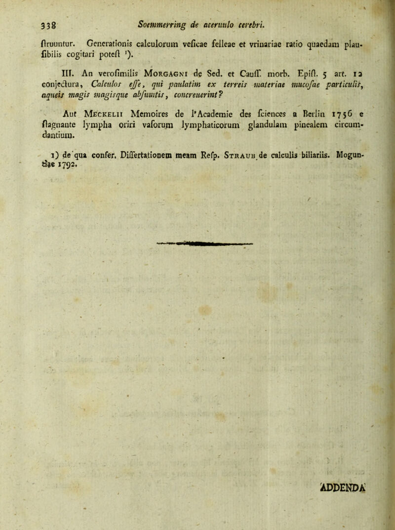 ftruuntur. Generationis calculorum veficae felleae et vrlnariae ratio quaedam plau- fibilis cogitari potert '). III. An verofimilis Morgagni de Sed. et Caulf morb. Epift. 5 art. ia conjedura, Calculos ejfe, qui patulatim ex terreis materiae mucofae particulis, aqueis magis magisque abfmitis, concreuerint? Aut Meckelii Memoires de 1’Academie des fciences a Berlin 1756 e ftagnante lympha oriri vaforum lymphaticorum glandulam pinealem circum- dantium. 1) dequa confer. DiUertationem meam Refp. Straub de calculis biliariis. Mogun- cfoe 1792. I ADDENDA