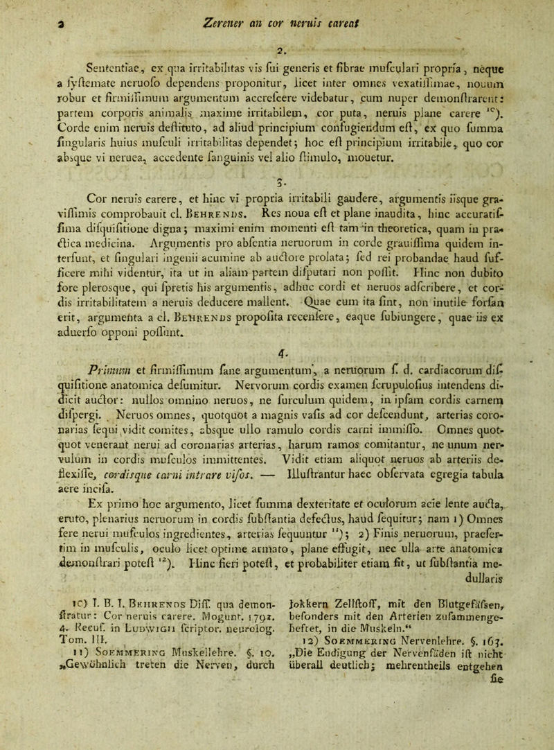 2. Sententiae, ex qua irritabilitas vis fui generis et fibrae mufcylari propria, neque a lyffemate neruofo dependens proponitur, iicet inter omnes vexatilTimae, nouum robur et firmiifiniuin argumentum accrefcere videbatur, cum nuper demonfirarent: partem corporis animalis maxime irritabilem, cor puta, neruis plane carere 1C). Corde enim neniis dellituto, ad aliud principium confugiendum eff, ex quo fumina Ungulatis huius mufculi irritabilitas dependet; hoc eff principium irritabile, quo cor absque vi neruea, accedente fanguinis vel alio ffimulo, mouetur. Cor neruis carere, et hinc vi propria irritabili gaudere, argumentis iisque gra- vilfimis comprobauit cl. Behrends. Res noua eff et plane inaudita, hinc accuratifi fima difquifitione digna; maximi enim momenti eff tamdn theoretica, quam in pra* «flica medicina. Argumentis pro abfentia neruorum in corde grauiflima quidem in- terfunt, et fingulari ingenii acumine ab audlore prolata; fed rei probandae haud fuf- ficere mihi videntur, ita ut in aliam partem dilputari non poilit. Hinc non dubito fore plerosque, qui lpretis his argumentis, adhuc cordi et neruos adferibere, et cor- dis irritabilitatem a neruis deducere mallent. Quae cum ita fint, non inutile forlan erit, argumenta a cl. BeUrends propofita recenfere, eaque fubiungere, quae iis ex aduerfo opponi poliunt. 4. Primum et firmiiTimum fane argumentum’, a neruorum fi d. cardiacorum difi quifitione anatomica defumitur. Nervorum cordis examen fcrupulofius intendens di- dicit auefor: nullos omnino neruos, ne fureulum quidem, in ipfam cordis carnem dilpergi. Neruos omnes, quotquot a magnis vafiis ad cor defeendunt, arterias coro- narias (equi vidit comites, absque ullo ramulo cordis carni immiifo. Omnes quot- quot venerant nerui ad coronarias arterias, harum ramos comitantur, ne unum ner- vulum in cordis mufculos immittentes. Vidit etiam aliquot neruos ab arteriis de- fiexifie, cordis que carni intrare vifos. — Illuffrantur haec obfervata egregia tabula aere incila. Ex primo hoc argumento, licet fumma dexteritate et oculorum acie lente aueda, eruto, plenarius neruorum in cordis fubllantia defeclus, haud /equitur; nam i) Omnes fere nerui mufculos ingredientes, arterias fequuntur ); 2) Finis neruorum, praefer- tim in mufculis, oculo licet optime arniato, plane effugit, nec ulla arte anatomica demonfixari poteff ‘2). Hinc fieri poteff, et probabiliter etiam fit, ut fubllantia me- dullaris ic) T. B. T. Bkiirends Di IT. qua dernon- ffratur : Cor neruis rarere. Mogunt. 1791. 4. Keeufi in Ludwigii feriptor. neurolog. Tom. III, n) Soemmkring Mnskellehre. §. io. ^Gewohnlich treten die Nerven, durch Jokkern ZellftofF, mlt den BIutgefaTsen, befonders mit den Arterien ziifammenge- hefcet, in die Muskeln.“ 12) Soemmering Nervenlehre. §. 16?. „Die Eodigung der Nervenfaden ift nicht uberail deutlich; mehrentheils entgehen fie