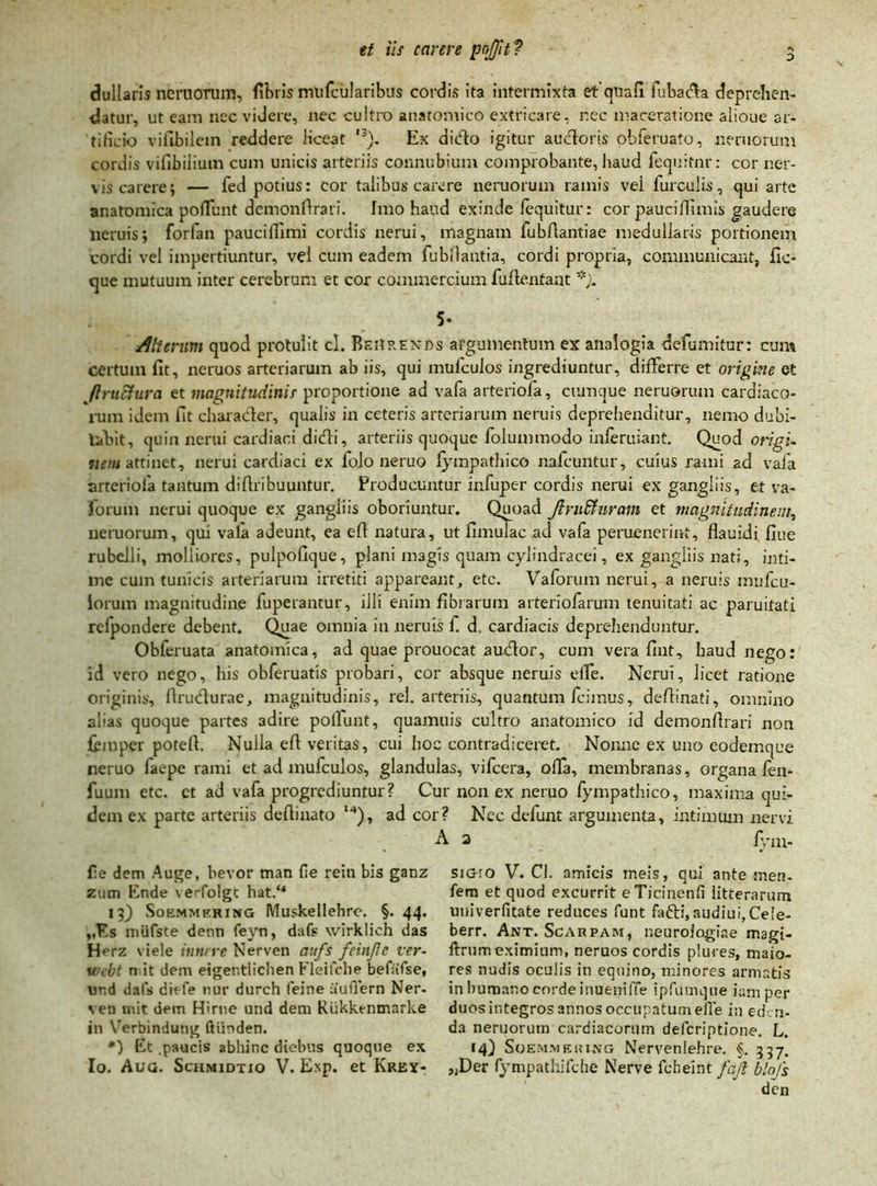 dullaris nemorum, fibris mufcularibus cordis ita intermixta etquafi fubaffa deprehen- datur, ut eam nec videre, nec cultro anatomico extricare, nec maceratione alioue ar- tificio vifibiletn reddere liceat ,3). Ex dido igitur auctoris obferuato, neruorum cordis vifibilium cum unicis arteriis connubium comprobante, haud fequitnr: cor ner- vis carere; — fed potius: cor talibus carere neruorum ramis vei furculis, qui arte anatomica poffunt dcmonflrari. Imo haud exinde lequitur: cor pauciffimis gaudere neruis; forfan pauciffimi cordis nerui, magnam fubflantiae medullaris portionem cordi vel impertiuntur, vel cum eadem fubllantia, cordi propria, communicant, fic- que mutuum inter cerebrum et cor commercium fufie.nfaat 5- Alterum quod protulit cl. BsHrenos argumentum ex analogia defumitur: cum certum fit, neruos arteriarum ab iis, qui mulculos ingrediuntur, differre et origine et Jlruciura et magnitudinis proportione ad vafa arteriola, cumque neruorum cardiaco- rum idem fit charader, qualis in ceteris arteriarum neruis deprehenditur, nemo dubi- tabit, quin nerui cardiaci didi, arteriis quoque folummodo inferuiant. Quod origi- nem attinet, nerui cardiaci ex folo neruo fympathico nafcuntur, cuius rami ad vafa arteriola tantum difiribuuntur. Producuntur infuper cordis nerui ex gangliis, et va- forum nerui quoque ex gangliis oboriuntur. Quoad Jlru&uram et magnitudinem, neruorum, qui vala adeunt, ea eft natura, ut limulae ad vala peruenerint, flauidi fiue rubelli, molliores, pulpofique, plani magis quam cylindracei, ex gangliis nati, inti- me cum tunicis arteriarum irretiti appareant, etc. Vaforum nerui, a neruis mufeu- iorum magnitudine fuperantur, illi enim fibrarum arteriofarum tenuitati ac paruitati rcfpondere debent. Quae omnia in neruis f d. cardiacis deprehenduntur. Obferuata anatomica, ad quae prouocat audor, cum vera fint, haud nego: id vero nego, his obferuatis probari, cor absque neruis die. Nerui, licet ratione originis, ftrudurae, magnitudinis, rei. arteriis, quantum fcimus, deftinati, omnino alias quoque partes adire poliunt, quamuis cultro anatomico id demonfirari non fcmper potefi. Nulla ell veritas, cui hoc contradiceret. Nonne ex uno eodemque neruo faepe rami et ad mufculos, glandulas, vifcera, offa, membranas, organa fen- fuum etc. ct ad vafa progrediuntur? Cur non ex neruo fympathico, maxima qui- dem ex parte arteriis dellinato l4), ad cor? Nec defunt argumenta, intimum nervi A 2 /Vm- lie dem Auge, bevor man fie rein bis ganz ztim Ende \erfolgt hat.u 13) Soemmkring Muskellehre. §. 44. ,,Es miifste denn feyn, dafs wirklich das Herz viele innrre Nerven aufs feinjlc ver- wcbt n it dem eigentlichen Fleifche befafse, und dafs diefe nur durch feine auflern Ner- ven mit dem Hirne und dem Riikktnmarke in Verbindutig ftiinden. *) Et .paucis abhinc diebus quoque ex Io. Aug. Schmidtio V. Exp. et Krey- siGro V. Cl. amicis meis, qui ante ;nen- fem et quod excurrit eTicinenfi litterarum univerfitate reduces funt fafti, audiui, Cele- berr. Ant. Scarpam, neurologiae magi- ftrum eximium, neruos cordis plures, maio- res nudis oculis in equino, minores armatis in humano corde inuenilTe ipfumque iam per duos integros annos occupatum eile in eden- da neruorum cardiacorum deferiptione. L. 14) Soemmeri-ng Nervenlehre. §. 337. „Der fympathifche Nerve febeint fajl blofs