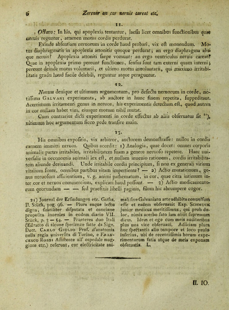 it. T Oftavo: In liis, qui apoplexia tentantur, laefis licet omnibus fundionibus quat neruis reguntur, attamen motus cordis perdurat. Exinde abientiam neruorum in corde haud probari, vix efl monendum. Mo- tus diaphragmatis in apoplexia attonitis quoque perdurat; an ergo diaphragma abs- que neruis? Apoplexia attoniti faepe vomunt: an ergo ventriculus neruis careat? Quae in apoplexia primo pereunt fundiones, fenfus lunt tam externi quam interni; pereunt deinde motus voluntarii, et ultimo motus inuoluntarii, qui maximo irritabi- litatis gradu liaud facile delebili, reguntur atque peraguntur. - . - tu. Nomini denique et ultimum argumentum, pro defedu neruorum in corde, no- tifTima Galvani experimenta, ab audore in hunc finem repetita, fuppeditant. Acerrimum irritamenti genus in neruos, his experimentis detedum efh, quod .autem in cor nullam habet vim, eiusque motum nihil mutat. Cum contrarius didi experimenti in corde effedus ab aliis obferuatus fit 2t), liltimum hoc argumentum ficco pede tranfire malo. 13. His omnibus expofitis, vix arbitror, audorem demon flra fle: nullos In cordis carnem immitti neruos. Quibus accedit: 1) Analogia, quae docet: omnes corporis animalis partes irritabiles, irritabilitatem fuam a genere neruofo repetere. Haec uni- yerfalis in oeconomia auimali lex efl, et nullam inuenio rationem, cordis irritabilita- tem aliunde deriuandi. Unde irritabile cordis principium, fi non ex generali virium vitalium fonte, omnibus partibus vitam impertiente? — a) Adio mutationum, ge- nus neruofum afficientium, v. g. animi pathematum, in cor, quae citra intimum in- ter cor et neruos commercium, explicari haud poffunt. — 3) Adio medicamento- rum quorundam — —- fed praefixis libelli paginis, filum hic abrumpere cogor. 2 1) Journal der Erflndungen etc. Gotha. IT. Stlick, pag. 96. — Plura eaque leftu digna, fabri liter difputata et concinne propefita inuenies in eodem diario VII. Stlick, p. 3 — 54. — Praeterea duo Itali (Eflratto di alcune fperienze fatte da Sign. Dott. Carlo Giuuo Prof. /1’anatomia nella regia univerfita di Torino, e Fran- cksco Rossi Ailiftente ali’ ospedale mag» giore etc.) referunt, cor eledricitate ani- mali five Gal vaniana arte adhibita cormnlfum effe et eadem obferuauit Exp. ScmviucK junior medicus meritilFimus, qui proh do- lor, nimis acerbo flato iam obiit fupremum diem. Idem et ego cum meis auditoribus plus una vice obferuaui. Adiiciam plura huc fpedantia alio tempore et loco paulo inferius, ubi de recentifiimis horum expe- rimentorum fatis atque de meis exponam obfernajtis. L. rr. 10.