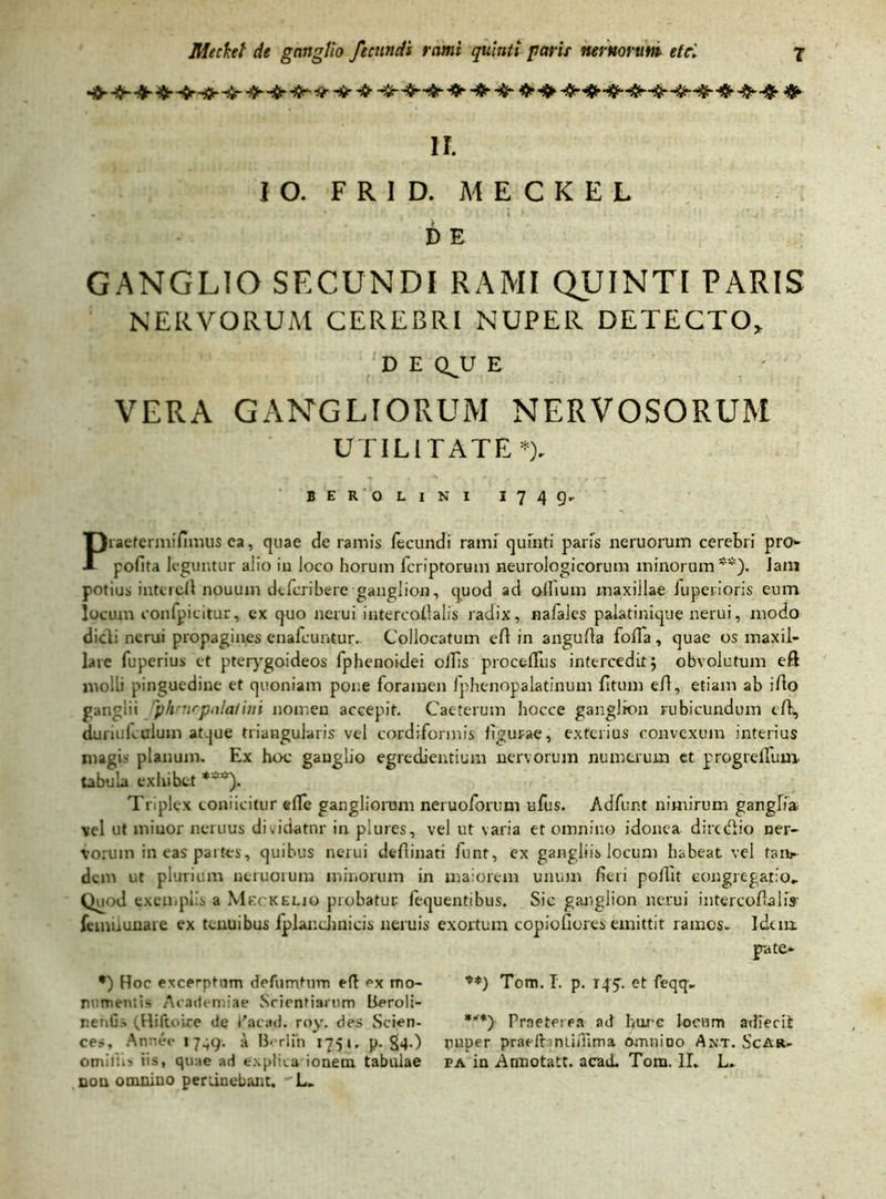 Hft--fr&■ * ❖ -fr -*► $*<$► *##*•#•«jM* * II. IO. F R I D. MECKEL D E GANGLIO SECUNDI RAMI QUINTI PARIS NERVORUM CEREBRI NUPER DETECTO* D E QJJ E VERA GANGLTORUM NERVOSORUM UTILITATE *). BER OLINI I749. Praetermilimus ea, quae de ramis fecundi rami quinti paris neruorum cerebri pro*- pofita leguntur alio iu loco horum feriptorum neurologicorum minorum**). Jam potius inteieft nouum dtferibere ganglion, quod ad ollium maxillae iuperioris eum locum conlpicitur, ex quo nerui intercaftalis radix, nafales palatinique nerui, modo didi nerui propagines enafeuntur. Collocatum eft in angufta foffa, quae os maxil- lare fuperius et pterygoideos fphenoidei ollis procefllis intercedit; obvolutum eft molli pinguedine et quoniam pone foramen fphenopalatinum fitum eft, etiam ab ifto ganglii ‘phnirpalaiini nomen accepit. Caeterum hocce ganglion rubicundum eft, duriularium atque triangularis vel cordiformis ligurae, exterius convexum interius magis planum. Ex hoc ganglio egrediendum nervorum numerum et progrelfum tabula exhibet ***). Triplex eoniicitur elTe gangliorum neruoforuni ufus. Adfur.t nimirum ganglia vel ut minor neruus dividatur in plures, vel ut varia et omnino idonea dire dio ner- vorum in eas partes, quibus nerui deftinati funt, ex gangliis locum habeat vel taii*- dem ut plurium ncruoruna minorum in maiorem unum fieri poftit congregatio.. Quod exemplis a Meckeljo probatur fequentibus. Sic ganglion nerui intercoftalis' fcmilunare ex tenuibus fplandinicis neruis exortum copiofiores emittit rames- Icknx pate» •) Hoc excerptum defumtum eft ex mo- ♦*) Tom. I. p. rpy. et feqq» ramentis Academiae Scientiarum lieroli- r.etiGs (Hiltoice de Eacad. roy. des Scien- ***') Praeterea ad burc locum adierit ces, Annee 17^9. a B< rlfn 1751. p. S4-) r>uper praeifontiflima omnino Ant. ScAr- ominis iis, quae ad explica ionem tabulae pa in Annotatt. acad. Tom. II. L. non omnino pertinebant. 'L.