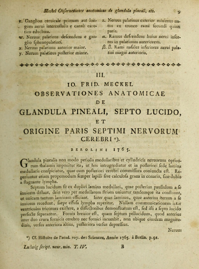 r. Ganglion ceruicale primum aut lon- . gum ncrui intercoflabs e canali caro- tico edutflum. vr. Neruus palatinus defceudcns c gan- glio x. Neruus palatinus anterior maior. y. Neruus palatinus poflerior minor. z. Neruus palatinus exterior minimus na- tus ex trunco rami fi-cundi quinti paris. ce. Ramus defcendens huius ncrui infer- tus in palatinum anteriorem. J3. /3. Rami nafales inferiores nerui pala- tini magni anterioris. III. IO. FR1D. MECKEL OBSERVATIONES ANATOMICAE D E GLANDULA PINEALI, SEPTO LUCIDO, E T ORIGINE PARIS SEPTIMI NERVORUM CEREBRI *). BEROLINI 1765. Glandula pinealis non modo petiolis medullaribus et cylindricis neruorum optico- rum thalamis imponitur ita, ut hos introgrediatur et in polleriori fede lamina medullans confpiciatur, quae cum polleriori cerebri commillura coniumfla e 11. Re- periuntur etiam propemodum fcmper lapilli five calculofa grana in conario, fine dubio a fiagnante lympha. Septum lucidum fit ex duplici lamina medullari, quae poflerius paullulum a fe inuicem dillant, dein vero per medullarem firiam uniuntur tandemque ita confluunt, ut unicam tantum laminam efficiant. Inter quas laminas, qu2e anterius iterum a le inuicem recedunt, faepe cffufa lympha reperitur. Nullam communicationem inter ventriculos tricornes exi Aere, a diflectorihus demonftratum efl, fed ifli a fepto lucido perfecle feparantur. Fornix breuior efl, quam feptum pellucidum, quod anterius inter duo crura fornicis cerebro nec fornici incumbit, non ubique eiusdem magnitu- dinis, verfus anteriora altius, pofteriora veifus deprelfius. •) Cf. Hiftoirc de Tacad. roy. des Sciences, Atmee 1765. a Berlin. p.91. Luriwig feript. near. min. T. IV. B Neruus