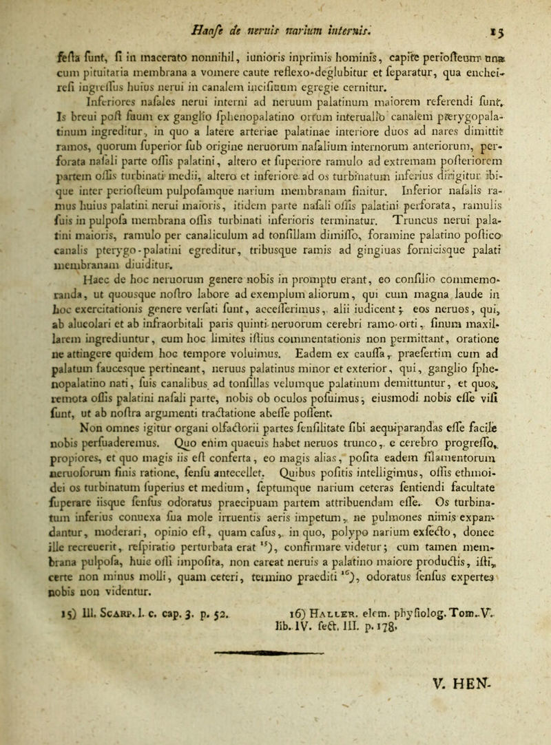 ferta funt, fi iu macerato nonnihil, iunioris inpriinis hominis, capite periorteurrr-nna cum pituitaria membrana a vomere caute reflexo-deglubitur et feparatur, qua enchei- refi ingrelTus huius nerui in canalem incifioum egregie cernitur. Inferiores nafales nerui interni ad neruum palatinum maiorem referendi funt-,. Is breui poft faum ex ganglio fphenopalatino ortum interualib canalem pferygopala- tinum ingreditur, in quo a latere arteriae palatinae interiore duos ad nares dimittit ramos, quorum fuperior fub origine neruorum nafalium internorum anteriorum, per- forata nalali parte offis palatini, altero et fuperiore ramulo ad extremam pofleriorem partem ortis turbinati medii, altero et inferiore ad os turbinatum inferius dirigitur ibi- que inter periorteum pulpofamque narium membranam finitur. Inferior nafalis ra- mus huius palatini nerui maioris, itidem parte nafali offis palatini perforata, ramulis /uis in pulpofa membrana ollis turbinati inferioris terminatur. Truncus nerui pala- tini maioris, ramulo per canaliculum ad tonfillam dimiffo, foramine palatino portico canalis pterygo - palatini egreditur, tribusque ramis ad gingiuas fornicisque palati membranam diuiditur. Haec de hoc neruorum genere nobis in promptu erant, eo confilio commemo- randa , ut quousque nortro labore ad exemplum aliorum, qui cum magna laude in hoc exercitationis genere verlati funt, accelferimus, alii iudicent 'r eos neruos, qui, ab alucolari et ab infraorbitali paris quinti neruorum cerebri ramo-orti, finum maxil- larem ingrediuntur, cum hoc limites irtius commentationis non permittant, oratione ne attingere quidem Iiog tempore voluimus. Eadem ex caufiar praefertim cum ad palatum laucesque pertineant, neruus palatinus minor et exterior, qui, ganglio fphe- nopalatino nati, fuis canalibus ad tonfillas velumque palatinum demittuntur, et quos, remota offis palatini nafali parte, nobis ob oculos pofuimus, eiusmodi nobis efle vifi funt, ut ab nortra argumenti traertatione abelfe polfent. Non omnes igitur organi olfadorii partes fenfilitate fibi aequlparandas effe facile nobis perfuaderemus. Quo enim quaeuis habet neruos trunco, e cerebro progrertb*. propiores, et quo magis iis ert conferta, eo magis alias, pofita eadem filamentorum neruoforum finis ratione, fenfu antecellet. Qmbus pofitis intelligimus, olfis ethmoi- dei os turbinatum luperius et medium, feptuinque narium ceteras fentiendi facultate fuperare iisque fenfus odoratus praecipuam partem attribuendam effe. Os turbina- tum inferius conuexa fua mole irruentis aeris impetum,, ne pulmones nimis expam dantur, moderari, opinio ert, quam cafus,. in quo, polypo narium exfedo, donec ille recreuerit, refpiratio perturbata erat ,5)-> confirmare videtur; cum tamen mem- brana pulpofa, huic o/fi impofita, non careat neruis a palatino maiore produdtis, iftf„ certe non minus molli, quam ceteri, termino praeditilC), odoratus fenfus expertes nobis non videntur. 15) 111. Scarp. 1. c. cap. 3. p. 52. 16) Haller. elcm. phyfiolog.Tom.-V. lib.1V. feft. III. p-178*