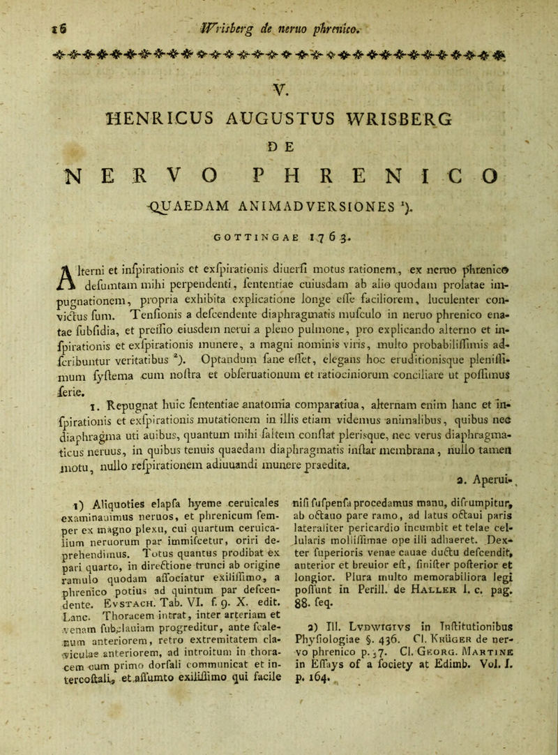 t'6 Wrisberg de nemo phrenico. V. HENRICUS AUGUSTUS WRISBERG D E NERVO PHRENICO -QUAEDAM ANIMADVERSIONES 1). G O T T I N G A E I 7 6 3- Alterni et infpirationis et exlpirationis diuerfi motus rationem, ex ncruo phrenico defumtam mihi perpendenti, fententiae cuiusdam ab alio quodam prolatae im- pugnationem, propria exhibita explicatione longe eiTe faciliorem, luculenter con- victus fum. Tenfionis a defcendente diaphragmatis mufculo in neruo phrenico ena- tae fubfidia, et pretfio eiusdem nerui a pleno pulmone, pro explicando alterno et in- fpirationis et exlpirationis munere, a magni nominis viris, multo probabililTimis ad- fcribuntur veritatibus 2). Optandum fane elfet, elegans hoc eruditionisque pleni di- mum fydema cum nollra et obferuatiouum et ratiociniorum conciliare ut pofllmus ferie. i. Repugnat huic fententiae anatomia comparatius, alternam enim hanc et 'in- fpirationis et exfpirationis mutationem in illis etiam videmus animalibus, quibus nec diaphragma uti auibus, quantum mihi faltem conflat plerisque, nec verus diaphragma- ticus neruus, in quibus tenuis quaedam diaphragmatis indar membrana, nullo tamen jnotu nullo refpirationem adiuuandi munere praedita. a. Aperui-, i) Aliquoties elapfa hyeme ceruicales examinauimus neruos, et phrenicum fem- per ex magno plexu, cui quartum ceruica- lium neruorum par immifcetur, oriri de- prehendimus. Totus quantus prodibat ex pari quarto, in dire&ione trunci ab origine ramulo quodam alfociatur exilillimo, a phrenico potius ad quintum par defcen- dente. Evstach. Tab. VI. f. 9. X. edit. Lanc. Thoracem intrat, inter arteriam et venam fuMauiatn progreditur, ante fcale- Eum anteriorem, retro extremitatem cla- viculae anteriorem, ad introitum in thora- cem cum primo dorfali communicat et in- tercoftali, et.allumto exilillimo qui facile nififufpenfa procedamus manu, difrumpitur, ab oftauo pare ramo, ad latus oftaui paris lateraliter pericardio incumbit et telae cel- lularis moliiffimae ope illi adhaeret. Dex- ter fuperioris venae cauae duftu defcendit, anterior et breuior ell, firiifter pofterior et longior. Plura multo memorabiliora legi poliunt in Perill. de Haller 1. c. pag. 88- feq* 3) III. Lvdwigivs in TnfHtutionibus Phyliologiae §. 436. Cl. Kkuger de ner- vo phrenico p. 37. Cl. Gkorg. Mabtink in EITays of a fociety at Ediinb. Vol. I. p. 164.