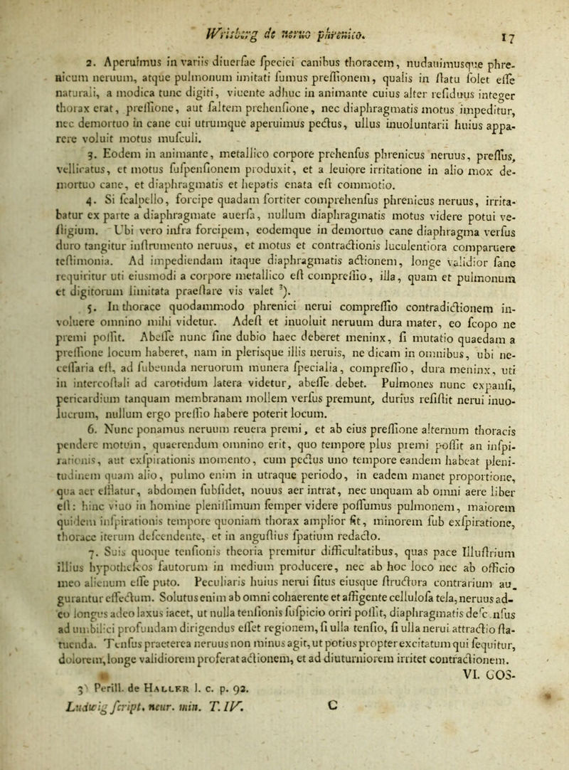 *7 PVilSboip? do •torliG pi'li'Criii t}* 2. Aperuimus in variis diuerfae fpecici canibus thoracem, nudauimusque phre- nicum neruum, atque pulmonum imitati fumus preffionem, quaiis in flatu folet effe naturali, a modica tunc digiti, viucnte adhuc in animante cuius alter ref!duus integer thorax erat, prelllone, aut faltem prehenfione, nec diaphragmatis motus impeditur, nec demortuo in cane cui utrumque aperuimus pedus, ullus inuoluntarii huius appa- rere voluit motus mufculi. 3. Eodem in animante, metallico corpore prehenfus phrenicus neruus, prellus, vellicatus, et motus fufpenfionem produxit, et a leuiore irritatione in alio mox de- mortuo cane, et diaphragmatis et hepatis enata eft commotio. 4. Si fcalpello, forcipe quadam fortiter comprehenfus phrenicus neruus, irrita- batur cx parte a diaphragmate auerfa, nullum diaphragmatis motus videre potui ve- fligium. Ubi vero infra forcipem, eodemque in demortuo cane diaphragma verfus duro tangitur infirumento neruus, et motus et contradionis luculentiora comparuere tefiimonia. Ad impediendam itaque diaphragmatis adionem, longe validior fanc requiritur uti eiusmodi a corpore metallico efl comprcffio, illa, quam et pulmonum et digitorum limitata praedare vis valet 3). 5. I11 thorace quodammodo phrenici nerui comprefllo contradidionem in- voluere omnino mihi videtur. Adefl et inuoluit neruum dura mater, eo fcopo ne premi polllt. A belle nunc fine dubio haec deberet meninx, fi mutatio quaedam a prelllone locum haberet, nam in plerisque illis «eruis, ne dicam in omnibus, ubi ne- cellaria efl, ad fubeunda neruorum munera Ipecialia, comprefllo, dura meninx, uti in intercoflali ad carotidum latera videtur, abelTe debet. Pulmones nunc expanfi, pericardium tanquam membranam mollem verfus premunt, durius refiflit nerui inuo- lucruin, nullum ergo preffio habere poterit locum. 6. Nunc ponamus neruum reuera premi, et ab eius preffione alternum thoracis pendere motum, quaerendum omnino erit, quo tempore plus piemi pofllt an infpi- rarionis, aut exfpirationis momento, cum pedus uno tempore eandem habeat pleni- tudinein quam alio, pulmo enim in utraque periodo, in eadem manet proportione, qua aer efilatur, abdomen lubfidet, nouus aer intrat, nec unquam ab omni aere liber ell: hinc duo in homine pleniffimum femper videre pollumus pulmonem, maiorem quidem inlpirationis tempore quoniam thorax amplior fit, minorem fub exfpiratione, thorace iterum defeendente, et in anguflius fpatium redado. 7. Suis quoque tenfionis theoria premitur difficultatibus, quas pace Illufirium illius hypothdcos fautorum in medium producere, nec ab hoc loco nec ab officio meo alienum tlfe puto. Peculiaris huius nerui fitus eiusque flrudura contrarium au. gurantur effiedum. Solutus enim ab omni cohaerente et affigente cellulofa tela, neruus ad- eo longus adeo laxus iacet, ut nulla tenfionis fufpicio oriri polht, diaphragmatis derc .nfus ad umbilici profundam dirigendus ellet regionem, fi ulla tenfio, fi ulla nerui attradio fla- tuenda. Te nfus praeterea neruusnon minus agit,utpotiuspropterexcitatum qui fequitur, doiorem, longe validiorem proferat adionem, et ad diuturniorem irritet contradionem. VI. GOS- 3' Perill. de Hallf.r 1. c. p. 92.