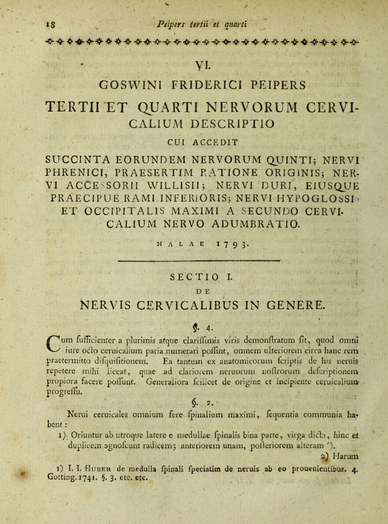 yi. GOSWINI FRIDERICI PEIPERS TERTII ET QUARTI NERVORUM CERVI- CALIUM DESCRIPTIO CUI ACCEDIT SUCC1NTA EORUNDEM NERVORUM QUINTI; NERVI PHRENICI, PRAESERTIM RATIONE ORIGINIS; NER- VI ACCESSORII WILLISII; NERVI DURI, EIUSQUE PRAECIPUE RAMI INFERIORIS; NERVI HYPOGLOSSE ET OCCIPITALIS MAXIMI A SECUNDO CERVI- CALIUM NERVO ADUMBRATIO. HALAE I793. SECTIO I. D E NERVIS CERVICALIBUS IN GENERE. _ -s, r *• 4. Cum fufncienter a plurimis atque clariflrmis viris demonftratum fit, quod omni iure odo ceruicalium paria numerari poffint, omnem ulteriorem circa hanc rem praetermitto dirquifitionem. Ea tantum ex anatomicorum fcriptis de his neruis repetere mihi liceat, quae ad clariorem neruorum noflrorum defcriptionein propiora facere poliunt. Generaliora fciiicet de origine et incipiente ceruicalium progreflu. §• 2. Nerui ceruicales omnium fere fpinalium maximi, fequentia communia ha- bent : 1) Oriuntur ab utroque latere e medullae lpinalis bina parte, virga dida, hinc et duplicem agnofeunt radicem; anteriorem unam, polleriorem alteram ')• 2) Harum 1) I. I. Huber de medulla fpinali fpeciatim de neruis ab eo prouenientibus. 4.