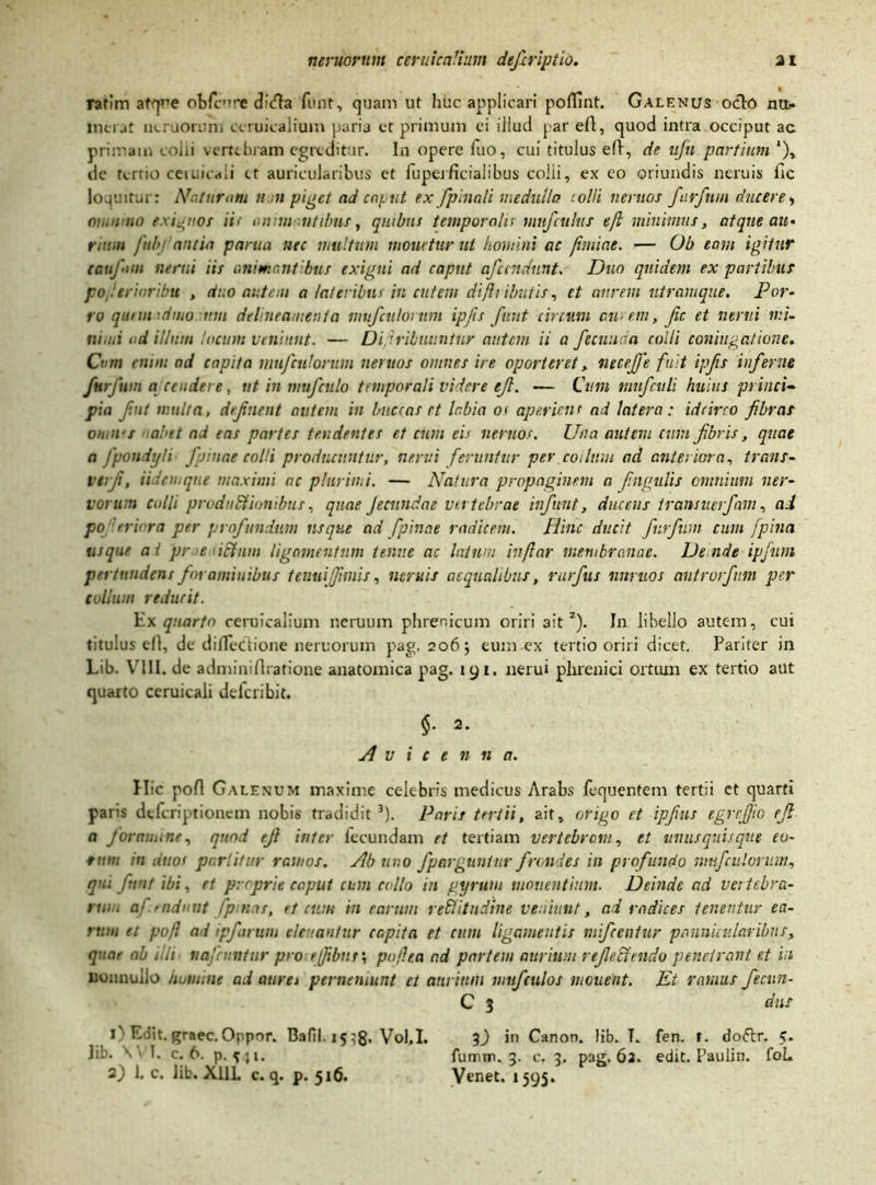 ratim atque obfcure chtfla funt, quam ut huc applicari poflint. Galenus ocio na. mciMt ncruorum ccruicalium paria et primum ci illud par efl, quod intra occiput ac primam colli vertebram egreditur. In opere fuo, cui titulus efl, de ufu partium ‘), de tc-rtio ceiuicaii ct auricularibus et fuperficialibus colii, ex eo oriundis neruis fic loquitur: Naturam u n piget ad caput ex fpinali medulla colli neruos furfttm ducere, oh,u no exiguos ii< omui ntibus, quibus temporalis mufciilus ejl minimus, atque au» rimn fubj antia parua nec multum monetur ut homini ac fhuiae. — Ob eam igitur taufun nenti iis animant bus exigui ad caput n fundunt. Duo quidem ex partibus po eriaribu , duo autem a lateribus in cutem difti ibutis, et aurem utramque. Por- ro qunmdmo mn deline amenta mufculonm ipfis funt circum aurem, fic et nervi mi- nimi ad illum locum veniunt. — Di,tribuuntur autem ii a fecunda colli coniugatione. Cum enim ad capita mufculorum neruos omnes ire oporteret, neceffe fuit ipfis inferne furfwn a tendere, ut in nmfculo temporali videre ejl. — Cum niufculi huius princi- pia fint multa, definent autem in buccas ct labia o< aperiens ad latera: idcirco fibras oin ii's abit ad eas partes tendentes e.t cum eis neruos. Una autem eunt fibris, quae a fpondyli• fpinae colli producuntur, nervi feruntur per coi Ium ad anteriora, trans- vtrfi, ii inaque maximi ne plurimi. — Natura propaginem a fingulis omnium ner- vorum colli productionibus, quae fecundae vertebrae infunt, ducens transuerfant, ad po 'trb ra per profundum usque ad fpincte radicem. Hinc ducit furfum cum jpina usque a i pr e ictum ligamentum tenue ac latum in/lar membranae. De nde ipfum pertundens foraminibus tenui (fimis, neruis aequalibus, rurfius nnruos antrorfium per collum reducit. Ex quarto ceruicalium nerutun phrenicum oriri ait2). In libello autc-m, cui titulus efl, de difiectione neruorum pag. 206 j eum ex tertio oriri dicet. Pariter in Lib. VIII. de adminiflratione anatomica pag. 191. nerui phrenici ortum ex tertio aut quarto ceruicali deleri bit. $. 2. A v i c e n n a. Hic pofl Galenum maxime celebris medicus Arabs fequentem tertii et quarti paris deferiptionem nobis tradidit 3). Paris tertii, ait, origo et ipfius egrrfiic ejl a f oramine, quod efl inter lecundam et tertiam vertebram, et unusquisque eu- rum in duos partitur ramos. Ab uno /porguntur frondes in profundo mufculorum, qui fiunt ibi, et proprie caput cum collo in gyrum moventium. Deoide ad vertebra- rwu aj radant fpmas, et cum m earum rectitudine veniunt, ad radices tenentur ea- rum et pofl ad ipfarum elevantur capita et cum ligamentis mifcentur pannicularibus, quae ob illi> iiajriintur proefibnr', pofl ea ad partem aurium reflectendo penetrant e.t in nonnullo homine ad aurei pernemunt et aurium mufculos monent. Et ramus fecun- C 3 dus i'1 Edit.graec.Oppor. Bafil. 15^8* Vol.I. 3) in Canon, lib. T. fen. f. dofrr. 5. lib. \ 1. c. 6. p. t}i. fumm. 3. c. 3. pag. 62. edit. Paulin. foL 2) 1. c. lib. X11L c. q. p. 516. Venet. 1595.