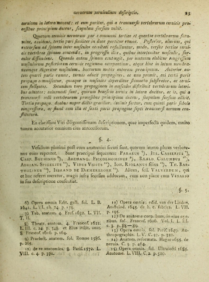 ceruicem in latera monent: et eum pariter, qui a transuerfls vertebrarum ceruicis pro- ctjflbus prine pium ducent, /capulam furfum veli it. Quartam ceruicis nemorum par e communi tertiae et quartae vertebrarum fora- mine, excidtns, tertio fari [militer in duos partitur rfmios. Poflcrior, aliomv.i, qui retro» fwn ad Jpinam inter mufculos occultati reflectuntur, modo, vcrfus tertiae cerui- tis vertebrae Jpinam contendit, in progreffu iliis, quibus intertexitur mufcnlir, fnr- culos defundens. Qjiamio autem Jpinam ccntngit, per mutuum elabiiur tongrejjum viuCculorum pojhriorem cernuis regionem occupantium, atque hinc in latum meu.bra- veumnre digeritur mufculum, buccarum motus aut orem praecipuum. Anterior au- tem quarti paris ramus, ternas educit propagines, ac una premit, cui tertii paris propago c< mmifcetur, quaeque in miifcnlos deperditur flomacho fubflratos, ac cerni. (em fleclfiites. Secundum vero propaginem in mitjculos diflribuit vertebrarum lateri- bus a inatos: aliusmodi funt, quorum beneficio ceruix in latera ducitur, ac is, qui a transmr7 colli vertebrarum proceflibus principium ducens, /capulam furfum allicit. Tertia prpa.o. duabus nuper dictis gracilior, declinis fertur, cum quinti paris /obole tor. rtflura, ac flu.nl cum illa et fexti paris propagine fepti transue:fl neruum con- fli tu tura. En clarilEini Viri diligentiflimam deferiptionem, quae imperfedla quidem, multo tamen accuratior omnium cius anteceiiorum. §- 4- Vefalium plurimi po/1 eum anatomici fecuti funt. quorum imino plures verbote- nus eum repetant. Sunt praecipui fequentes: Paraeus 6), Iul. Casserius 7), Casp. Bauhinus s), Archang. Piccolhominus 9), Reald. Columbus l0), Adrian. SriGELius M), Vinus Vmius ,2), Ioh. Rtolanus fiiius l3), Th. Bar- tholinus '■*), Isbrand de Diemerbroek ,;). Alium, fcil. Valverdum, qui ct huc referri meretur, magis infra ieorllm adducam, cum non plane cum Vesalio in fua deferiptione confentiat. §• 5. 6) Opera omnia Edit, gall. fol. L. B. 1641. L- VI. ch. 24. p. 1 ?§• 7) Tab. anatom. 4. Frcf. 1632. L. VIT. T. II. g) Theatr. anatom. 4. Francof. 1621. L. 1 ll. c. 24 p. 348- ct Eius iriftic. a nat. 8 Francof. 1616. p. 164. 9) Piarledt. anatom. fol. Romae 1586. p. 30S. 10) de re anatomica. 8- Parif. 1572. L. Vili. C. 4. p. 371. 11) Opera omnia; edid. vnn der Lindi n. Amflelod. 1645. de h. c. fabrica. L. VII. P- '95- 12) De anatome corp. hum. in eius ole- ribus. fo!. Francof. 1626. Vol. 1. L. 111. c. 3- P- SS —89- 13) Opera omnia, fo!. Parif. 1649. An- thropograpfua. L. V. C. 50. p. 3 50. 14) Anatom. reformata. Hagae1C55.de neruis. C. 3. p. 464. 15) Opera omnia, fol. Ultraicfti 1C85- Anatome. L.Vili. C.2. p.fic.