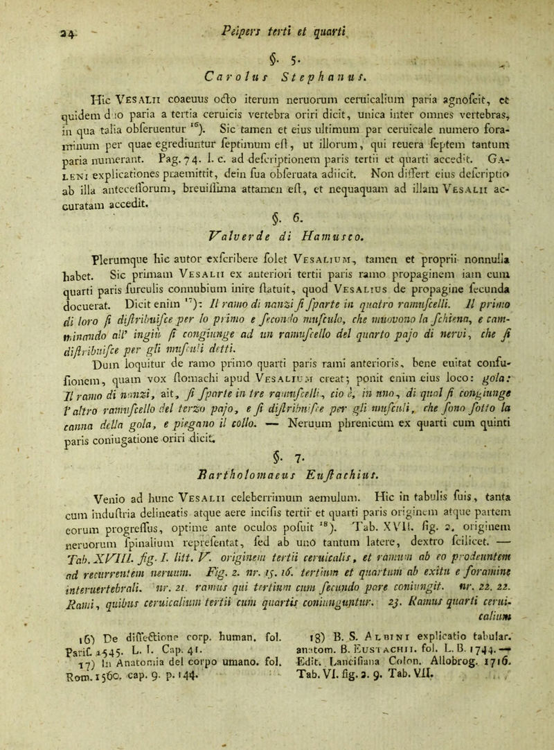 §• 5* Car olu s Stephaniis. Hic Vesalii coaeuus ocio iterum neruorum ceruicalium paria agnofcit, ct quidem d io paria a tertia ceruicis vertebra oriri dicit, unica inter omnes vertebras, in qua talia obferuentur lS). Sic tamen et eius ultimum par ceruicale numero fora- minum per quae egrediuntur feptimum e(l, ut illorum, qui reuera feptem tantum paria numerant. Pag. 74. 1. c. ad defcriptionem paris tertii et quarti accedit. Ga- lkni explicationes praemittit, dein fua obleruata adiicit. Non di+Tert eius delcriptio ab illa anteceilorum, breuillima attamen e(l, et nequaquam ad illam Vesalii ac- curatam accedit. $■ G. Valv er d e di Hamus eo. Plerumque hic autor exfcribere folet Vesalium, tamen et proprii nonnulla liabet. Sic primam Vesalii ex anteriori tertii paris ramo propaginem iain cum quarti paris furculis connubium inire (latuit, quod Vesalius de propagine lecunda docuerat. Dicit enim ,7)-. II ramo di nanzi fi fparte in quatro ramnfcelli. 11 primo di loro fi difrilmifce per lo primo e fecondo mufculo, che muovono la fchienn, e cam- mncmdo ali* ingih ji congiunge ad un ramufcelto dei quarto pajo di nervi, che ji dijlribuifce per gTi mufculi detti. Dum loquitur de ramo primo quarti paris rami anterioris, bene euitat confu- fionem, quam vox (lomachi apud Vesalium creat5 ponit enim eius loco: gola: II ramo di nanzi, ait, fi fparte in tre rqumfcelli, cio e, in nno1 di qnal ji congiunge V ait ro ranmfcello dei tcrzo pajo, e fi diflribnipe pei• gli mufculi, che fono fotio la canna dclln gola, e piegano il collo. — Neruum phrenicum ex quarti cum quinti paris comugatione oriri -dicit, $• 7* i?artholomaeus Euf achius. Venio ad hunc Vesalii celeberrimum aemulum. Hic in tabulis fuis, tanta cum induftria delineatis atque aere incifis tertii' et quarti paris originem atque partem eorum progreflus, optime ante oculos pofuit 18). Tab. XVII. (ig. 2. originem neruorum (pinalium reprefentat, fed ab unO tantum latere, dextro fcilicet. — Tab. XHIIL fig- /• liit. V. originem tertii ceruicalis, et ramum ab eo prodeuntem ad recurrentem neruum. Fig. 2. nr. ij. 16. tertium et quartum ab exitu e foramine interuertebrali. nr. 21. ramus qui tertium cum fecundo pare conivngif. nr. 22. 22. Rami, quibus ceruicalium tertii cum quartis coni unguntur. 23. Ramus quarti cerui- Calium 16I De diffeftione corp. human. fol. 13) B. S. Albini explicatio tabular. PariC A545. L. I. Cap. 41. anatom. B. Eusi achji. fol. L. 13. 1744. — 17) In Anatomia dei corpo umano. fol. Edit. Laridfiana Colon. Allobrog. 1716, Boni. 1560, cap. 9. p. 144 Tab. VI. fig. 3. 9. Tab. VII.
