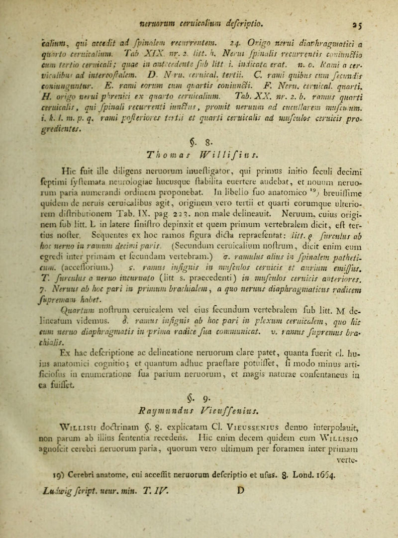 talium, qui arce lit ad /pinalem recurrentem. 24. Origo nerui diaphragmatici a qn irto cervicalium. Tab XIX nr. 2. iitt. h. Nenti /pinalis recurrentis coniundtio cum tertio ceruicali; quae in antecedente /ub litt i. indicata erat. n. c. Kami a cer- vr ilibn’ ad inter00/laiem. D N ru. ceruical. tertii. C. rami quibus cum /eamiis coniunauntur. E. rami eorum cum quartis coni unci i. F. Nem. ceruical. quarti. H. origo nerui phrenici ex quarto cernicalium. Tab. XX. nr.z.b. ramus quarti ceruicalis, qui /pinali recurrenti iunFfns, promit neruum ad cucullarem mu/cinm. i. k. I. m. p. q. rami pojleriores tertii et quarti ceruicalis ad mu/culos cimicis pro- gredientes. §• 8- T h 0 m a s IV i 11 i/i 11 s. Hic fuit ille diligens neruorum inuefiigator, qui primus initio feculi decimi (eptimi fyfiemata neurologiae hucusque fiabilita euertere audebat, et nouum neruo- rum paria numerandi ordinem proponebat. I11 libello fuo anatomico '9j breuijfime quidem de neruis ceruicalibus agit, originem vero tertii et quarti eorumque ulterio- rem difiributlonem Tab. IX. pag 221. non male delineauit. Neruum, cuius origi- nem fub litt. L in latere fini/Iro depinxit et quem primum vertebralem dicit, efi ter- tius nofier. Sequentes ex hoc ramos figura dicla repraefenrat: litt. (> /urctihii ab hoc nemo iu ramum decimi paris (Secundum ceruicalium nofirum, dicit enim eum egredi inter primam ct lecundam vertebram.) a. ramulus alius in /pinalem patheti- cum. (accefforium.) c. ramus injignis in mu/culos ceruicis et aurium emi/]us. T. /urculus a neruo incuruato (iitt s. praecedenti) in mu/culos ceruicis anteriores. 7. Neruus ab hoc pari in primum brachialem, a quo nemus diaphragmaticus radicem /uprewatn habet. Quartum nofirum ceruicalem vel eius fecundum vertebralem fub litt. M de- lineatum videmus. $. ramus in/ignit ab hoc pari in plexum ceruicalem, quo hic cum nemo diaphragmatis in prima radice /ita communicat, v. tamus /ipremus bra- chialis. Ex hac deferiptione ac delineatione neruorum clare patet, quanta fuerit cl. hu- ius anatomici cognitio; et quantum adhuc praefiare potuiffet, fi modo minus arti- ficiofus in enumeratione lua parium neruorum, et magis naturae confentaneus iu ea fu i flet §- 9- Raymundus Vieu//enius. Willisu doctrinam §. g. explicatam Cl. Vieussenius denuo interpolauit, non parum ab illius fententia recederis. Ilie enim decem quidem cum Wjllisio agnofeit cerebri neruorum paria, quorum vero ultimum per foramen interprimam verte- 19} Cerebri anatome, cui acceflit neruorum defcriptio et ufus. 3. Lond. 1614.