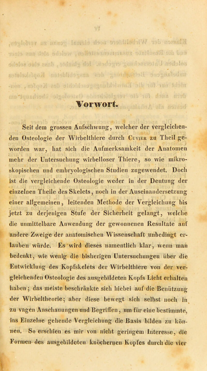 Vorwort, Seit dem grossen Aufschwung, welcher der vergleichen- den Osteologie der Wirbelthiere durch Cuvier zu Theil ge- worden war, hat sich die Aufmerksamkeit der Anatomen mehr der Untersuchung wirbelloser Thiere, so wie mikro- skopischen und embryologischen Studien zugewendet. Doch ist die vergleichende Osteologie weder in der Deutung der einzelnen Theile des Skelets, noch in der Auseinandersetzung einer allgemeinen, leitenden Methode der Vergleichung bis jetzt zu derjenigen Stufe der Sicherheit gelangt, welche die unmittelbare Anwendung der gewonnenen Resultate auf andere Zweige der anatomischen Wissenschaft unbedingt er- lauben würde. Es wird dieses namentlich klar, wenn man bedenkt, wie wenig die bisherigen Untersuchungen über die Entwicklung des Kopfskelets der Wirbelthiere von der ver- gleichenden Osteologie des ausgebildeten Kopfs Licht erhalten haben; das meiste beschränkte sich hiebei auf die Benützung der Wirbeltheorie; aber diese bewegt sich selbst noch in zu vagen Anschauungen und Begriffen, um für eine bestimmte, ins Einzelne gehende Vergleichung die Basis bilden zu kön- nen. So erschien es mir von nicht geringem Interesse, die Formen des ausgebildeten knöchernen Kopfes durch die vier