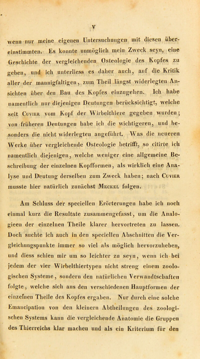 wenn nur meine eigenen Untersuchungen mit diesen über- einstimmten. Es konnte unmöglich mein Zweck seyn, eine Geschichte der vergleichenden Osteologie des Kopfes zu geben, und ich unterliess es daher auch, auf die Kritik aller der mannigfaltigen, zum Theil längst widerlegten An- sichten über den Bau des Kopfes einzugehen. Ich habe namentlich nur diejenigen Deutungen berücksichtigt, welche seit Cuvier vom Kopf der Wirbelthiere gegeben wurden 5 von früheren Deutungen habe ich die wichtigeren, und be- sonders die nicht widerlegten angeführt. Was die neueren Werke über vergleichende Osteologie betrifft, so citirte ich namentlich diejenigen, welche weniger eine allgemeine Be- schreibung der einzelnen Kopfformen, als wirklich eine Ana- lyse und Deutung derselben zum Zweck haben; nach Cuvier musste hier natürlich zunächst Meckel folgen. Am Schluss der speciellen Erörterungen habe ich noch einmal kurz die Resultate zusammengefasst, um die Analo- gieeu der einzelnen Theile klarer hervortreten zu lassen. Doch suchte ich auch in den speciellen Abschnitten die Ver- gleichungspunkte immer so viel als möglich hervorzuheben, und diess schien mir um so leichter zu seyn, wenn ich bei jedem der vier Wirbelthiertypen nicht streng einem zoolo- gischen Systeme, sondern den natürlichen Verwandtschaften folgte, welche sich aus den verschiedenen Hauptformen der einzelnen Theile des Kopfes ergaben. Nur durch eine solche Emancipation von den kleinern Abtheilungen des zoologi- schen Systems kann die vergleichende Anatomie die Gruppen des Thierreichs klar machen und als ein Kriterium für den