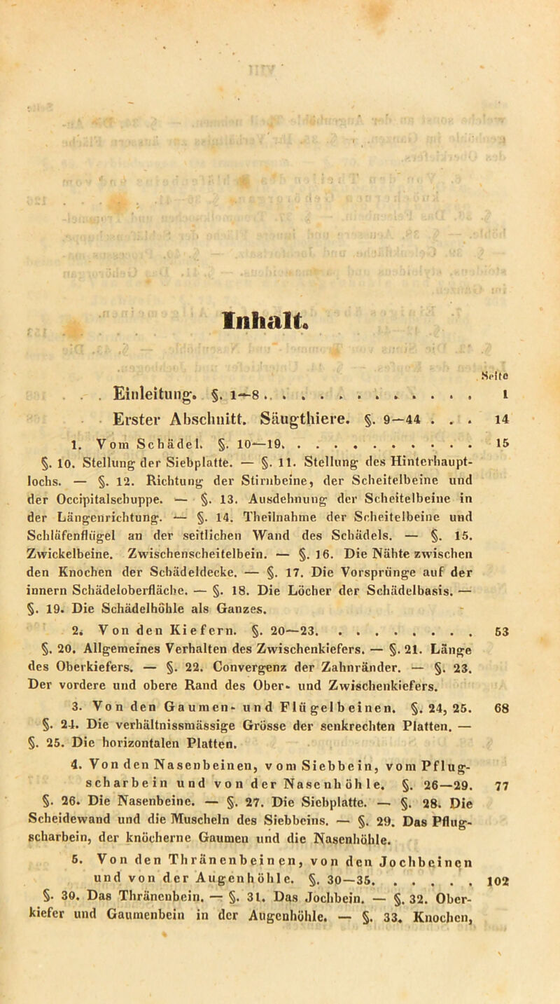 Inhalt« Solle . Einleitung'. §. 1—8 1 Erster Abschnitt. Säugthiere. §. 9—44 ... 14 1. Vom Schädel. §. 10—19 15 §. 10. Stellung der Siebpiatte. — §.11. Stellung des Hintcrhaupt- lochs. — §. 12. Richtung der Stirnbeine, der Scheitelbeine und der Occipitalsehuppe. — §. 13. Ausdehnung der Scheitelbeine in der Längenrichtung. — §. 14. Theilnahme der Scheitelbeine und Schläfenflügel an der seitlichen Wand des Schädels. — §. 15. Zwickelbeine. Zwischenscheitelbein. — §.16. Die Nähte zwischen den Knochen der Schädeldecke. — §. 17. Die Vorsprünge auf der innern Schädeloberfläche. — §. 18. Die Löcher der Schädelbasis. — §. 19. Die Schädelhöhle als Ganzes. 2i Von den Kiefern. §. 20—23 53 §. 20. Allgemeines Verhalten des Zwischenkiefers. — §. 21. Länge des Oberkiefers. — §. 22. Convergenz der Zahnränder. — §. 23. Der vordere und obere Rand des Ober» und Zwischenkiefers. 3. Von den Gaumen» und Flügelbeinen. §. 24, 25. 68 §. 24. Die verhältnissmässige Grösse der senkrechten Platten. — §. 25. Die horizontalen Platten. 4. Von den Nasenbeinen, vom Siebbein, vom Pflug- scharbein und von der Nasenhöhle. §. 26—29. 77 §. 26. Die Nasenbeine. — §. 27. Die Siebplatte. — §. 28. Die Scheidewand und die Muscheln des Siebbeins. — §. 29. Das Pflug- scharbein, der knöcherne Gaumen und die Nasenhöhle. 6. Von den Thränenbein en, von den Jochbeinen und von der Augenhöhle. §. 30—35 102 §. 30. Das Thränenbein. — §. 31. Das Jochbein. — §. 32. Ober- kiefer und Gaumenbein in der Augenhöhle. — §. 33. Knochen,